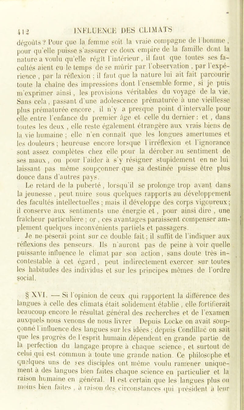dégoûts? Pour que la femme soit la vraie compagne de 1 homme , pour qu’elle puisse s’assurer ce doux empire de la famille dont la nature a voulu qu'elle régît l'intérieur , il faut que toutes ses fa- cultés aient eu le temps tic se mûrir par 1 observation , par 1 expé- rience , par la réflexion : il faut que la nature lui ait fait parcourir toute la chaîne des impressions dont ! ensemble forme, si je puis m’exprimer ainsi, les provisions véritables du voyage de la vie. Sans cela, passant d’une adolescence prématurée à une vieillesse plus prématurée encore, il n’y a presque point d intervalle pour elle entre l’enfance du premier fige et celle du dernier : et , dans toutes les deux , elle reste également étrangère aux vrais biens de la vie humaine ; elle n’en connaît que les longues amertumes et les douleurs ; heureuse encore lorsque l irréflexion et l’ignorance sont assez complètes chez elle pour la dérober au sentiment de ses maux, ou pour l’aider à s'y résigner stupidement en ne lui laissant pas même soupçonner que sa destinée puisse être plus douce dans d’autres pays. Le retard de la puberté, lorsqu’il se prolonge trop avant dans la jeunesse , peut nuire sous quelques rapports au développement des facultés intellectuelles; mais il développe des corps vigoureux; il conserve aux sentiments une énergie et, pour ainsi dire , une fraîcheur particulière ; or, ces avantages paraissent compenser am- plement quelques inconvénients partiels et passagers. •le ne pèserai point sur ce double fait; il suffit de l’indiquer aux réflexions des penseurs. Ils n'auront pas de peine à voir quelle puissante influence le climat par son action , sans doute très in- contestable à cet égard, peut indirectement exercer sur toutes les habitudes des individus et sur les principes mêmes de l’ordre social. § XVI. — Si l'opinion de ceux qui rapportent la différence des langues à celle des climats était solidement établie , elle fortifierait beaucoup encore le résultat général des recherches et de l’examen auxquels nous venons de nous livrer Depuis Locke on avait soup- çonné 1 influence des langues sur les idées ; depuis Condillac on sait que les progrès de l’esprit humain dépendent en grande partie de la perfection du langage propre à chaque science, et surtout de celui qui est commun à toute une grande nation. Ce philosophe et quelques uns de ses disciples ont même voulu ramener unique- ment à des langues bien faites chaque science en particulier et la raison humaine en général. Il est certain que les langues plus ou moins bien faites , a raison des circonstances qui président à leur