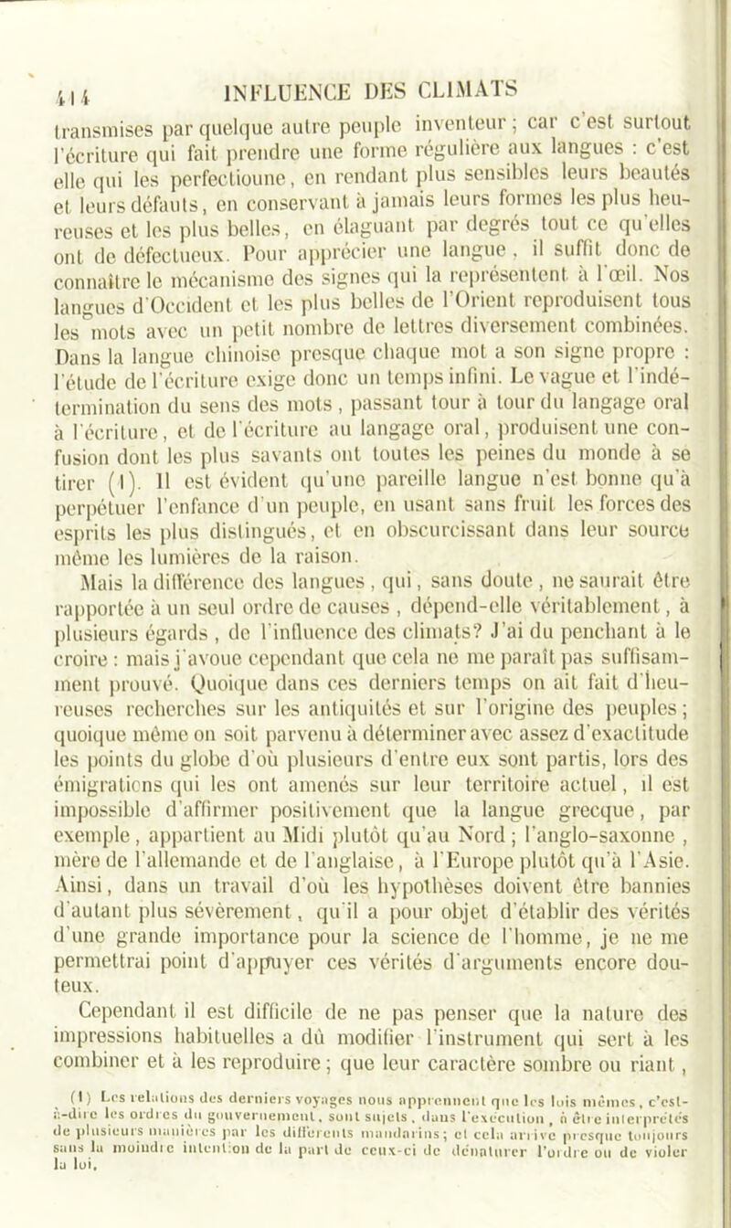 transmises par quelque autre peuple inventeur ; car c’est surtout l’écriture qui fait prendre une forme régulière aux langues : c est elle qui les perfectionne, en rendant plus sensibles leurs beautés et leurs défauts, en conservant a jamais leurs formes les plus heu- reuses et les plus belles, en élaguant par degrés tout ce qu’elles ont de défectueux. Pour apprécier une langue . il suffit donc do connaître le mécanisme des signes qui la représentent a 1 œil. Nos langues d'Occident et les plus belles de l’Orient reproduisent tous les 'mots avec un petit nombre de lettres diversement combinées. Dans la langue chinoise presque chaque mot a son signe propre : l'étude de l’écriture exige donc un temps infini. Le vague et l'indé- termination du sens des mots , passant tour à tour du langage oral à l'écriture, et de l'écriture au langage oral, produisent une con- fusion dont les plus savants ont toutes les peines du monde à se tirer (l). 11 est évident qu’une pareille langue n’est bonne qu'à perpétuer l’enfance d’un peuple, en usant sans fruit les forces des esprits les plus distingués, et en obscurcissant dans leur source même les lumières de la raison. Mais la différence des langues, qui, sans doute, ne saurait être rapportée à un seul ordre de causes , dépend-elle véritablement, à plusieurs égards , de l’influence des climats? J’ai du penchant à le croire : mais j'avoue cependant que cela ne me paraît pas suffisam- ment prouvé. Quoique dans ces derniers temps on ait fait d'heu- reuses recherches sur les antiquités et sur l'origine des peuples; quoique même on soit parvenu à déterminer avec assez d'exactitude les points du globe d’où plusieurs d’entre eux sont partis, lors des émigrations qui les ont amenés sur leur territoire actuel, il est impossible d’affirmer positivement que la langue grecque, par exemple, appartient au Midi plutôt qu'au Nord; l'anglo-saxonne , mère de l’allemande et de l’anglaise, à l’Europe plutôt qu’à l'Asie. Ainsi, dans un travail d’où les hypothèses doivent être bannies d'autant plus sévèrement, qu'il a pour objet d'établir des vérités d'une grande importance pour la science de l’homme, je ne me permettrai point d'appuyer ces vérités d'arguments encore dou- teux. Cependant il est difficile de ne pas penser que la nature des impressions habituelles a dù modifier 1 instrument qui sert à les combiner et à les reproduire ; que leur caractère sombre ou riant, (J) Ces relations des derniers voyages nous apprennent que les lois mêmes, c’csl- a-dire les ordres du gouvernement, sont sujets . dans l'execution , à être interprètes de plusieurs maniérés par les differents mandarins; cl cela arrive presque toujours sans la moiudic intention de la part do ceux-ci de dénaturer l’ordre ou de violer la lui.