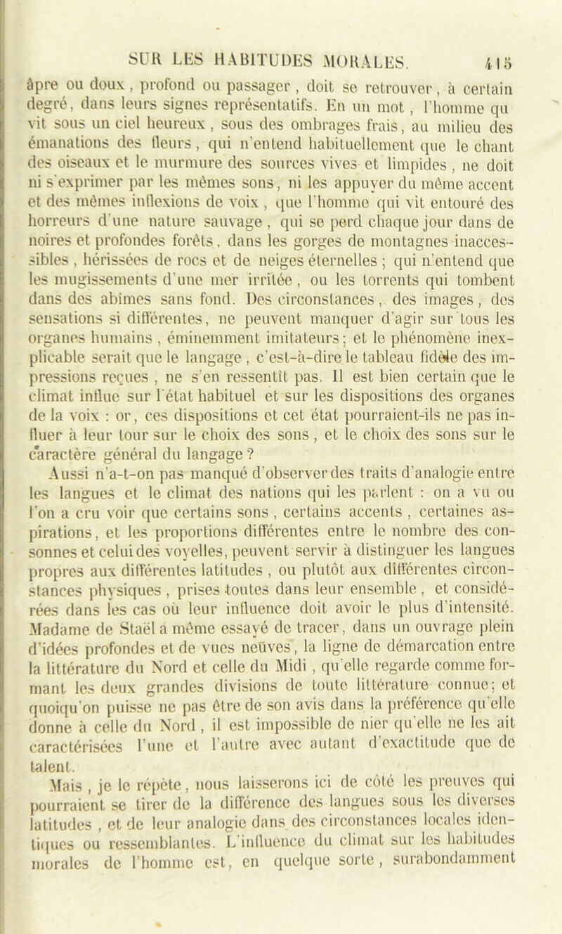 âpre ou doux, profond ou passager , doit se retrouver, à certain degré, dans leurs signes représentatifs. En un mot, l’homme qu vit sous un ciel heureux , sous des ombrages frais, au milieu des émanations des Heurs, qui n’entend habituellement que léchant des oiseaux et le murmure des sources vives et limpides , ne doit ni s'exprimer par les mêmes sons, ni les appuyer du même accent et des mêmes inflexions de voix , que l’homme qui vit entouré des horreurs d une nature sauvage , qui se perd chaque jour dans de noires et profondes forêts, dans les gorges de montagnes inacces- sibles , hérissées de rocs et de neiges éternelles ; qui n’entend que les mugissements d'une mer irritée, ou les torrents qui tombent dans des abîmes sans fond. Des circonstances, des images, des sensations si différentes, ne peuvent manquer d’agir sur tous les organes humains , éminemment imitateurs; et le phénomène inex- plicable serait que le langage , c’est-à-dire le tableau fidèle des im- pressions reçues , ne s'en ressentit pas. 11 est bien certain que le climat influe sur l'état habituel et sur les dispositions des organes de la voix : or, ces dispositions et cet état pourraient-ils ne pas in- fluer à leur tour sur le choix des sons , et le choix des sons sur le caractère général du langage ? Aussi n’a-t-on pas manqué d’observer des traits d’analogie entre les langues et le climat des nations qui les parlent : on a vu ou l'on a cru voir que certains sons , certains accents , certaines as- pirations, et les proportions différentes entre le nombre des con- sonnes et celui des voyelles, peuvent servir à distinguer les langues propres aux différentes latitudes , ou plutôt aux différentes circon- stances physiques , prises .toutes dans leur ensemble , et considé- rées dans les cas où leur influence doit avoir le plus d’intensité. .Madame de Staël a même essayé de tracer, dans un ouvrage plein d’idées profondes et de vues neuves, la ligne de démarcation entre la littérature du Nord et celle du Midi , qu elle regarde comme for- mant les deux grandes divisions de toute littérature connue; et quoiqu'on puisse ne pas être de son avis dans la préférence qu elle donne à celle du Nord , il est impossible de nier qu elle ne les ait caractérisées l’une et 1 autre avec autant d exactitude que de talent. Mais , je le répète, nous laisserons ici de côté les preuves qui pourraient se tirer de la différence des langues sous les diverses latitudes , et de leur analogie dans des circonstances locales iden- tiques ou ressemblantes. L influence du climat sur les habitudes morales de l’homme est, en quelque sorte, surabondamment
