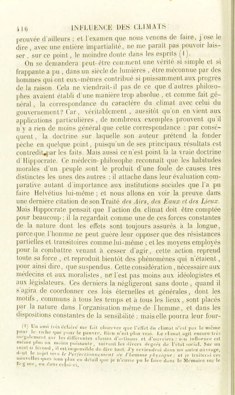 prouvée d’ailleurs ; cl l'examen que nous venons de faire, j ose le dire , avec une entière impartialité, ne me paraît pas pouvoir lais- ser , sur ce point, le moindre doute dans les esprits ( I). On se demandera peut-être comment une vérité si simple et si frappante a pu , dans un siècle de lumières , être méconnue par des hommes qui ont eux-mêmes contribué si puissamment aux progrès de la raison. Cela ne viendrait-il pas de ce que d’autres philoso- phes avaient établi d une manière trop absolue , et comme fait gé- néral , la correspondance du caractère du climat avec celui du gouvernement? Car, véritablement, aussitôt qu'on en vient aux applications particulières, de nombreux exemples prouvent qu'il n’y a rien de moins général que cette correspondance : par consé- quent, la doctrine sur laquelle son auteur prétend la fonder pèche en quelque point, puisqu'un de ses principaux résultats est conlrediUpar les faits. Mais aussi ce n’est point là la vraie doctrine d’Hippocrate. Ce médecin-philosophe reconnaît que les habitudes morales d’un peuple sont le produit d'une foule de causes très distinctes les unes des autres : il attache dans leur évaluation com- parative autant d importance aux institutions sociales que Ta pu faire Helvétius lui-même ; et nous allons en voir la preuve dans une dernière citation de son Traité des Airs, des Eaux et des Lieux. Mais Hippocrate pensait que l'action du climat doit être comptée pour beaucoup : il la regardait comme une de ces forces constantes de la nature dont les effets sont toujours assurés à la longue, parce que l'homme ne peut guère leur opposer que des résistances partielles et transitoires comme lui-même ; et les moyens employés pour la combattre venant à cesser d’agir, cette action reprend tonte sa force , et reproduit bientôt des phénomènes qui n’étaient, pour ainsi dire, que suspendus. Cette considération, nécessaire aux médecins et aux moralistes, ne l'est pas moins aux idéologistes et aux législateurs. Ces derniers la négligeront sans doute , quand il s agira de coordonner ces lois éternelles et générales, dont les motifs, communs à tous les temps et à tous les lieux, sont placés par la nature dans l’organisation même de l’homme, et dans les dispositions constantes de la sensibilité : mais elle pourra leur four- (I) Ut) ami très éclaire me fait observer que l'effet du climat n’est pas le meme p°m lu riche que pour le pauvre, bien n’est plus vrai. Le climat agit encore très un ga cment sur les dilléreiiles classes d’artisans et d'ouvriers : son influence est meme plus ou moins puissante , suivant les divers degrés de l’état social. Sur un sniel si fécond, il est impossible de dire tout. J’y reviendrai dans un autre ouvrage, ut le sujet se» a le innumti /*»•»/ ri a ri.m ... i.ues • U e sujet sera le Perjeel ion nemen t de l'homme [>hysinné ; et je traiterai ce tuiiycILüs ques ions plus eu détail que je n'eusse pu le faire dans le Mémoire sur I >» g me, ou dans celui-ci.