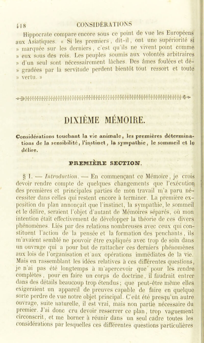 Hippocrate compare encore sous ce point de vue les Européens aux Asiatiques. « Si les premiers, dit-il, ont une supériorité si » marquée sur les derniers , c’est qu ils ne vivent point comme « eux sous des rois. Les peuples soumis aux volontés arbitraires » d’un seul sont nécessairement lâches. Des âmes foulées et dé- » gradées par la servitude perdent bientôt tout ressort et toute » vertu. » DIXIÈME MEMOIRE. Considérations touchant la vie animale, les premières détermina- tions de la sensibilité, l'instinct, la sympathie, le sommeil et lo délire. PREMIÈRE SECTION. § I. — Introduction. — En commençant ce Mémoire, je crois devoir rendre compte de quelques changements que l’exécution des premières et principales parties de mon travail m’a paru né- cessiter dans celles qui restent encore à terminer. La première ex- position du plan annonçait que l’instinct, la sympathie, lo sommeil et le délire, seraient l’objet d’autant de Mémoires séparés, où mon intention était effectivement de développer la théorie de ces divers phénomènes. Liés par des relations nombreuses avec ceux qui con- stituent l'action de la pensée et la formation des penchants, ils m’avaient semblé ne pouvoir être expliqués avec trop de soin dans un ouvrage qui a pour but de rattacher ces derniers phénomènes aux lois de l’organisation et aux opérations immédiates de la vie. Mais en rassemblant les idées relatives à ces différentes questions, je liai pas été longtemps à m’apercevoir que'pour les rendre complètes, pour en faire un corps de doctrine, il faudrait entrer dans des détails beaucoup trop étendus ; que peut-être même elles exigeraient un appareil de preuves capable de faire en quelque sorte perdre de vue notre objet principal. C’eût été presqu’un autre ouvrage, suite naturelle, il est vrai, mais non partie nécessaire du premier. J’ai donc cru devoir resserrer ce plan, trop vaguement circonscrit, et me borner à réunir dans un seul cadre toutes les considérations par lesquelles ces différentes questions particulières