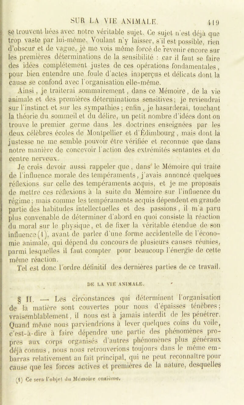 !se trouvent liées avec notre véritable sujet. Ce sujet n'est déjà que trop vaste par lui-méme, Voulant n'y laisser, s'il est possible, rien d’obscur et de vague, je me vois môme forcé de revenir encore sur les premières déterminations de la sensibilité : car il faut se faire des idées complètement justes de ces opérations fondamentales, pour bien entendre une foule d'actes inaperçus et délicats dont la cause se confond avec l'organisation elle-même. Ainsi, je traiterai sommairement, dans ce Mémoire, de la vie animale et des premières déterminations sensitives; je reviendrai sur l'instinct et sur les sympathies ; enfin , je hasarderai, touchant la théorie du sommeil et du délire, un petit nombre d’idées dont on trouve le premier germe dans les doctrines enseignées par les deux célèbres écoles de Montpellier et d’Édimbourg, mais dont la justesse ne me semble pouvoir être vérifiée et reconnue que dans notre manière de concevoir l'action des extrémités sentantes et du centre nerveux. Je crois devoir aussi rappeler que, dans le Mémoire qui Irai!e de l'influence morale des tempéraments, j'avais annoncé quelques réflexions sur celle des tempéraments acquis, et je me proposais de mettre ces réflexions à la suite du Mémoire sur l’influence du régime; mais comme les tempéraments acquis dépendent en grande partie des habitudes intellectuelles et des passions, il m’a paru plus convenable de déterminer d’abord en quoi consiste la réaction du moral sur le physique, et de fixer la véritable étendue de son influence(l ), avant de parler d'une forme accidentelle de l'écono- mie animale, qui dépend du concours de plusieurs causes réunies, parmi lesquelles il faut compter pour beaucoup l’énergie de cette même réaction. Tel est donc l’ordre définitif des dernières parties de ce travail. DE LA VIE ANIMALE. § jf _ Les circonstances qui déterminent l’organisation de' la matière sont couvertes pour nous d’épaisses ténèbres; vraisemblablement, il nous est a jamais interdit de les pénétrer. Quand même nous parviendrions à lever quelques coins du voile, c'est-à-dire à faire dépendre une partie des phénomènes pro- pres aux corps organisés d autres phénomènes plus généiaux déjà connus, nous nous retrouverions toujours dans le même em- barras relativement au fait principal, qui ne peut leconnaîtie poui cause que les forces actives et premières de la nature, desquelles '1) Ce sera l'objet iln Mémoire onzième#