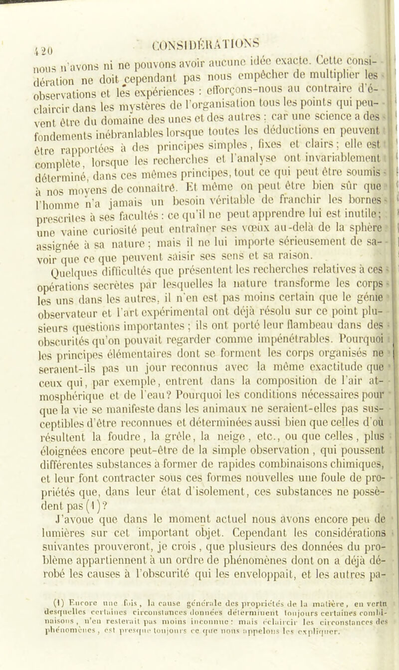 nous n’avons ni ne pouvons avoir aucune idée exacte. < .cite consi- dération ne doit cependant pas nous empêcher de multiplier les observations et les expériences : efforçons-nous au contraire d o- claircir dans les mystères de l’organisation tous les points qui peu- vent être du domaine des unes et des autres ; car une science a des • fondements inébranlables lorsque toutes les déductions en peuvent t être rapportées à des principes simples, fixes et clairs; elle est complète lorsque les recherches et l'analyse ont invariablement déterminé dans ces mêmes principes, tout ce qui peut être soumis ■ - à nos moyens de connaître. Et même on peut être bien sûr que « l’homme n’a jamais un besoin véritable de franchir les bornes- I prescrites à ses facultés : ce qu’il ne peut apprendre lui est inutile; i une vaine curiosité peut entraîner ses vœux au-delà de la sphère I assignée à sa nature ; mais il ne lui importe sérieusement de sa- 1 voir que ce que peuvent saisir ses sens et sa raison. Quelques difficultés (pic présentent les recherches relatives à ces - opérations secrètes par lesquelles la nature transforme les corps ■ les uns dans les autres, il n'en est pas moins certain que le génie observateur et l’art expérimental ont déjà résolu sur ce point plu- sieurs questions importantes ; ils ont porté leur [lambeau dans des • ! obscurités qu’on pouvait regarder comme impénétrables. Pourquoi les principes élémentaires dont se forment les corps organisés ne seraient-ils pas un jour reconnus avec la même exactitude que ceux qui, par exemple, entrent dans la composition de l’air at- mosphérique et de l’eau? Pourquoi les conditions nécessaires pour que la vie se manifeste dans les animaux ne seraient-elles pas sus- ceptibles d’être reconnues et déterminées aussi bien que celles d'où résultent la foudre, la grêle, la neige, etc., ou que celles, plus éloignées encore peut-être de la simple observation , qui poussent différentes substances a former de rapides combinaisons chimiques, et leur font contracter sous ces formes nouvelles une foule de pro- priétés que, dans leur état d’isolement, ces substances ne possè- dent pas (t)? J’avoue que dans le moment actuel nous avons encore peu de lumières sur cet important objet. Cependant les considérations suivantes prouveront, je crois, que plusieurs des données du pro- blème appartiennent à un ordre de phénomènes dont on a déjà dé- robé les causes à l’obscurité qui les enveloppait, et les autres pa- (1) Encore une fuis, la cause générale des propriétés île lu matière, en vertn desquelles certaines circonstances données déterminent toujours certaines roillhi- naisons, n’en resterait pas moins inconnue: mais éclaircir les circonstances des phénomènes, est presque toujours ce que nous appelons les expliquer.