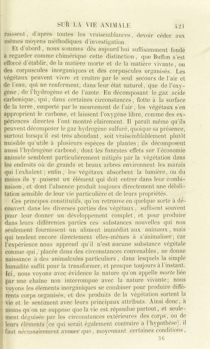 missent, d’après toutes les vraisemblances, devoir céder aux mêmes moyens méthodiques d investigation. Et d'abord , nous sommes dès aujourd'hui suffisamment fondé à regarder comme chimérique cette distinction , que Buffon s’est efforcé d établir, de la matière morte et de la matière vivante, ou des corpuscules inorganiques et des corpuscules organisés. Les végétaux peuvent vivre et croître par le seul secours de l'air et de l'eau, qui ne renferment, dans leur état naturel, que de l’oxy- gène, de l’hydrogène et de l'azote. En décomposant le gaz acide carbonique, qui, dans certaines circonstances, flotte à la surface de la terre, emporté par le mouvement de l’air , les végétaux s’en i approprient le carbone, et laissent l’oxygène libre, comme des ex- 1 périences directes l’ont montré clairement. Il paraît même qu'ils peuvent décomposer le gaz hydrogène sulfuré, quoique sa présence, surtout lorsqu'il est très abondant, soit vraisemblablement plutôt nuisible qu’utile à plusieurs espèces de plantes; ils décomposent aussi l'hydrogène carboné, dont les funestes effets sur l’économie animale semblent particulièrement mitigés par la végétation dans les endroits où de grands et beaux arbres environnent les marais qui l'exhalent; enfin, les végétaux absorbent la lumière, ou du moins ils y puisent un élément qui doit entrer dans leur combi- naison, et dont l’absence produit toujours directement une débili- tation sensible de leur vie particulière et de leurs propriétés. Ces principes constitutifs, qu’on retrouve en quelque sorte à dé- ;• couvert dans les diverses parties des végétaux, suffisent souvent ■ pour leur donner un développement complet, et pour produire *, dans leurs différentes parties ces substances nouvelles qui non i seulement fournissent un aliment immédiat aux animaux, mais :i qui tendent encore directement elles-mêmes à s’animaüser; car i l’expérience nous apprend qu’il n’est aucune substance végétale ;i connue qui,'placée dans des circonstances convenables, ne donne i naissance à des animalcules particuliers , dans lesquels la simple . humidité suffit pour la transformer, et presque toujours à l’instant. Ici, nous voyons avec évidence la nature qu’on appelle morle liée par une chaîne non interrompue avec la nature vivante; nous >' voyons les éléments inorganiques se combiner pour produire diffé- 1 rents corps organisés, et des produits de la végétation sortent la vie et le sentiment avec leurs principaux attributs. Ainsi donc, a ' moins qu'on ne suppose que la vie est répandue partout, et seule- ment déguisée par les circonstances extérieures des corps, ou de leurs éléments (ce qui serait également contraire a l'hypothèse), il faut nécessairement avouer que, moyennant certaines conditions , 36