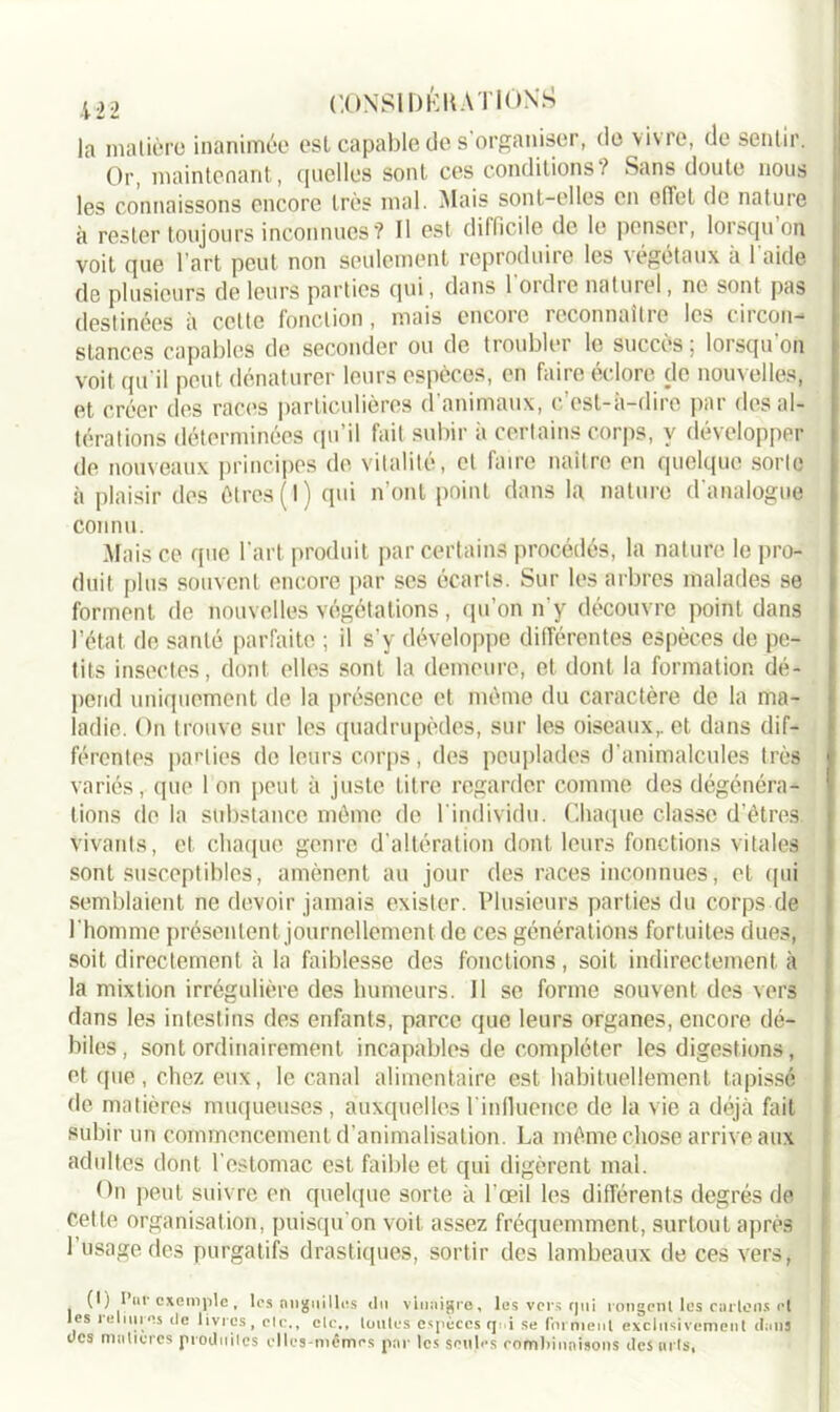 la matière inanimée est capable de s'organiser, de vivre, de sentir. Or, maintenant, quelles sont ces conditions? Sans doute nous les connaissons encore très mal. Mais sont-elles en effet de nature à rester toujours inconnues ? Il est difficile de le penser, lorsqu on voit que 1 art peut non seulement reproduire les végétaux a 1 aide de plusieurs de leurs parties qui, dans 1 ordie naturel, ne sont pas destinées à cette fonction, mais encore reconnaitie les tiicon- stances capables de seconder ou de troubler le succès ; lorsqu’on voit qu'il peut dénaturer leurs espèces, en faire éclore de nouvelles, et créer des races particulières d’animaux, c’est-à-dire par des al- térations déterminées qu’il fait subir à certains corps, y développer de nouveaux principes de vitalité, et faire naître en quelque sorte à plaisir des êtres (1) qui n’ont point dans la nature d'analogue connu. Mais ce que l'art produit par certains procédés, la nature le pro- duit plus souvent encore par ses écarts. Sur les arbres malades se forment de nouvelles végétations, qu’on n'y découvre point dans l’état de santé parfaite ; il s’v développe différentes espèces de pe- tits insectes, dont elles sont la demeure, et dont la formation dé- pend uniquement de la présence et même du caractère de la ma- ladie. On trouve sur les quadrupèdes, sur les oiseaux,, et dans dif- férentes parties de leurs corps, des peuplades d’animalcules très variés, que 1 on peut à juste titre regarder comme des dégénéra- tions do la substance même de l'individu. Chaque classe d’êtres vivants, et chaque genre d’altération dont leurs fonctions vitales sont susceptibles, amènent au jour des races inconnues, et qui semblaient ne devoir jamais exister. Plusieurs parties du corps de l'homme présentent journellement de ces générations fortuites dues, soit directement à la faiblesse des fonctions, soit indirectement à la mixtion irrégulière des humeurs. Il se forme souvent des vers dans les intestins des enfants, parce que leurs organes, encore dé- biles, sont ordinairement incapables de compléter les digestions, et que, chez eux, le canal alimentaire est habituellement tapissé de matières muqueuses, auxquelles l'influence de la vie a déjà fait subir un commencement d’animalisation. La même chose arrive aux adultes dont l'estomac est faible et qui digèrent mal. On peut suivre en quelque sorte à l’œil les différents degrés de celle organisation, puisqu'on voit assez fréquemment, surtout après 1 usage des purgatifs drastiques, sortir des lambeaux de ces vers, (I) I ar exemple , les anguilles du vinaigre, les vers rpti rongent les curions et les reliures tle livres, etc., elc., toutes espèces qi i se for nient exclusivement dons des matières produites elles-mêmes par les seules combinaisons des «ris,