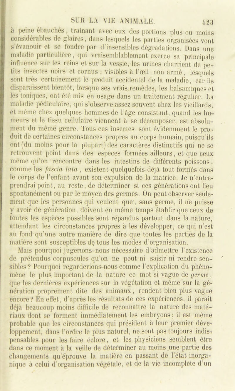 à peine ébauchés, traînant avec eux des portions plus ou moins considérables de glaires, dans lesquels les parties organisées vont s’évanouir et se fondre par d'insensibles dégradations. Dans une maladie particulière, qui vraisemblablement exerce sa principale influence sur les reins et sur la vessie, les urines charrient de pe- tits insectes noirs et cornus , visibles à l’œil non armé, lesquels sont très certainement le produit accidentel de la maladie, car ils disparaissent bientôt, lorsque ses vrais remèdes, les balsamiques et les toniques, ont été mis en usage dans un traitement régulier. La maladie pédiculaire, qui s’observe assez souvent chez les vieillards, et même chez quelques hommes de l’àge consistant, quand les hu- meurs et le tissu cellulaire viennent à se décomposer, est absolu- ment du même genre. Tous ces insectes sont évidemment le pro- duit dè certaines circonstances propres au corps humain, puisqu'ils ont (du moins pour la plupart) des caractères distinctifs qui ne se retrouvent point dans des espèces formées ailleurs, et que ceux même qu’on rencontre dans les intestins de différents poissons, comme les fascia lata , existent quelquefois déjà tout formés dans le corps de l'enfant avant son expulsion de la matrice. Je n’entre- prendrai point, au reste, de déterminer si ces générations ont lieu spontanément ou par le moyen des germes. On peut observer seule- ment que les personnes qui veulent que, sans germe, il ne puisse y avoir de génération, doivent en môme temps établir que ceux de toutes les espèces possibles sont répandus partout dans la nature, attendant les circonstances propres à les développer, ce qui n’est au fond qu’une autre manière de dire que toutes les parties de la matière sont susceptibles dq tous les modes d’organisation. Mais pourquoi jugerions-nous nécessaire d’admettre l’existence de prétendus corpuscules qu’on ne peut ni saisir ni rendre sen- sibles? Pourquoi regarderions-nous comme l’explication du phéno- mène le plus important de la nature ce mot si vague de germe, que les dernières expériences sur la végétation et môme sur la gé- nération proprement dite des animaux, rendent bien plus vague encore? Eu effet, d’après les résultats de ces expériences, il paraît déjà beaucoup moins difficile de reconnaître la nature des maté- riaux dont se forment immédiatement les embryons ; il est môme probable que les circonstances qui président à leur premier déve- loppement, dans l'ordre le plus naturel, ne sont pas toujours indis- pensables pour les faire éclore, et les physiciens semblent être dans ce moment à la veille de déterminer au moins une partie des changements qu’éprouve la matière en passant de l’état inorga- nique à celui d'organisation végétale, et de la vie incomplète d’un