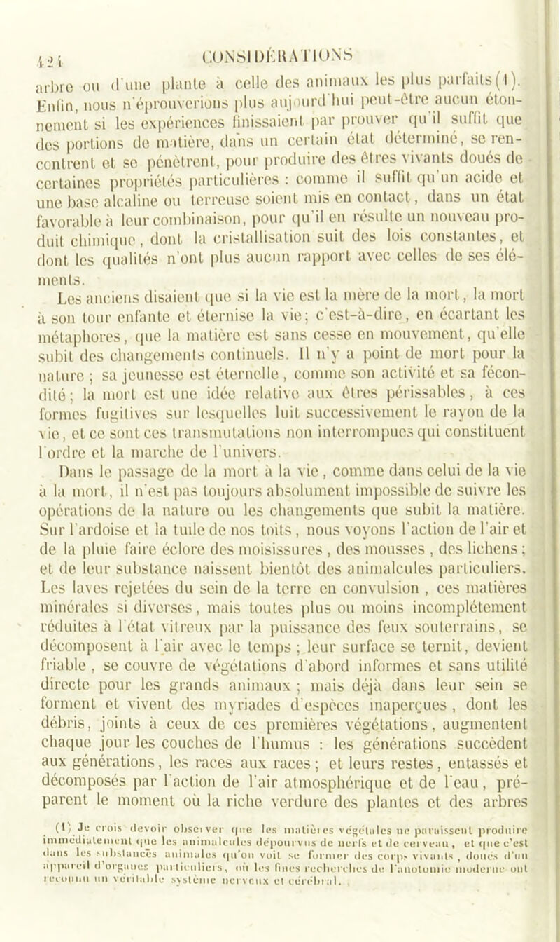 arbre ou d’une piaule à celle des animaux les plus parfaits (4 ). Enfin, nous n éprouverions plus aujourd hui peut-être aucun éton- nement si les expériences finissaient par prouver qu il suffit que des portions tle matière, dans un certain état déterminé, se ien- contrent et se pénètrent, pour produire des êtres vivants doues de certaines propriétés particulières : comme il suffit qu un acide et une base alcaline ou terreuse soicnl mis en contact, dans un état favorable à leur combinaison, pour qu'il en résulte un nouveau pro- duit chimique, dont la cristallisation suit des lois constantes, et dont les qualités n onl plus aucun rapport avec celles de ses élé- ments. Les anciens disaient que si la vie est la mère de la mort, la mort à son tour enfante et éternise la vie; c’est-à-dire, en écartant les métaphores, que la matière est sans cesse en mouvement, quelle subit des changements continuels. 11 n’v a point de mort pour la nature ; sa jeunesse est éternelle, comme son activité et sa fécon- dité ; la mort est une idée relative aux êtres périssables, à ces formes fugitives sur lesquelles luit successivement le rayon de la \ie, et ce sont ces transmutations non interrompues qui constituent l ordrc et la marche de l'univers. Dans le passage de la mort ii la vie, comme dans celui de la vie à la mort, il n'est pas toujours absolument impossible de suivre les opérations do la nature ou les changements que subit la matière. Sur l’ardoise et la tuile de nos toits , nous voyons l’action de l’air et de la pluie faire éclore des moisissures , des mousses , des lichens ; et de leur substance naissent bientôt des animalcules particuliers. Les laves rejetées du sein de la terre en convulsion , ces matières minérales si diverses, mais toutes plus ou moins incomplètement, réduites à l’état vitreux par la puissance des feux souterrains, se décomposent à l'air avec le temps ; leur surface se ternit , devient friable , se couvre de végétations d'abord informes et sans utilité directe pour les grands animaux ; mais déjà dans leur sein se forment et vivent des myriades d’espèces inaperçues , dont les débris, joints à ceux de ces premières végétations, augmentent chaque jour les couches de l'humus : les générations succèdent aux générations, les races aux races ; et leurs restes , entassés et décomposés par 1 action de l'air atmosphérique et de 1 eau , pré- parent le moment où la riche verdure des plantes et des arbres (1) Je crois devoir obsciver que les niaticies végétales ne paraissent produire immédiatement que les animalcules dépourvus de nerfs et de cerveau, et que c’est clans les substances animales qu'on voit se former des corps» vivants , doués d’tiu appareil d organes particuliers, où les fines recherches de l'anatomie moderne ont tecounu un véritable système nerveux et cérébral.