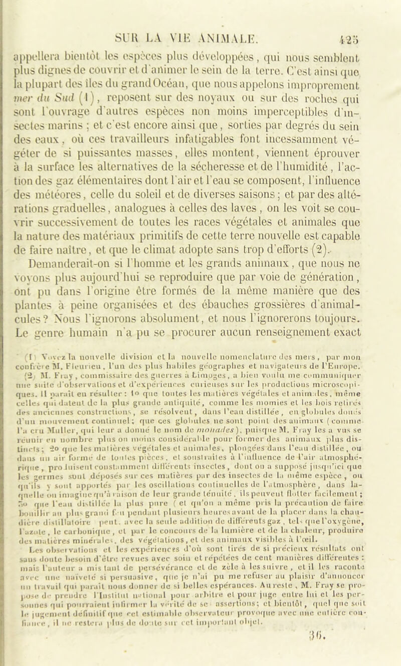 appellera bientôt les espèces plus développées, qui nous semblent plus clignes de couvrir et d'animer le sein de la terre. C’est ainsi que la plupart des iles du grand Océan, que nousappelons improprement mer du Sud ( l), reposent sur des noyaux ou sur des roches qui sont l'ouvrage d'autres espèces non moins imperceptibles d'm- sectes marins ; et c'est encore ainsi que, sorties par degrés du sein des eaux, où ces travailleurs infatigables font incessamment vé- géter de si puissantes masses, elles montent, viennent éprouver à la surface les alternatives de la sécheresse et de l’humidité, l’ac- tion des gaz élémentaires dont l’air et l’eau se composent, l'influence des météores, celle du soleil et de diverses saisons ; et par des alté- rations graduelles, analogues à celles des laves , on les voit se cou- vrir successivement de toutes les races végétales et animales que la nature des matériaux primitifs de cette terre nouvelle est capable de faire naître, et que le climat adopte sans trop d’efforts (2). Demanderait-on si l’homme et les grands animaux, que nous ne voyons plus aujourd'hui se reproduire que par voie de génération , ont pu dans l’origine être formés de la même manière que des plantes à peine organisées et des ébauches grossières d'animal- cules? Nous l'ignorons absolument, et nous l'ignorerons toujours. Le genre humain n'a pu se procurer aucun renseignement exact (î Yovez la uouvellc division cl la nouvelle nomenclature des mers , par mon confrère M. Flcuneu, l’ail des plus habiles géographes et navigateurs de l'Europe. (2; M. F ray , commissaire des guerres a Limoges, a bien voulu me communiquer une suite d'observations et d'expériences curieuses sur les productions microscopi- ques. Il paraît en résulter: 1° que toutes les matières végétales et animales, même celles qui datent de la plus grande antiquité, comme les momies et les bois retirés des anciennes constructions, se résolvent, dans l’eau distillée , eu globules doués d’uu mouvement continuel ; que ces globules ne sont point des animaux (comme l’a cru Muller, qui leur a donné le nom de monades). puisque M. Fray les a vus se réuuir en nombre plus ou moins considérable pour former des animaux plus dis- tincts; que les matières végétales et animales, plongées dans Peau distillée, ou dans iin air formé de tonies pièces, et soustraites à l'influence de Pair atmosphé- rique, pro luisent constamment dill’ércuts insectes, dont ou a supposé jusqu'ici que les germes sont déposés sur ces matières par des insectes de la même espèce , ou qu’ils \ sont apportes par les oscillations continuelles de l’atmosphère, dans la- quelle ou imagine qu’à raison de leur grande ténuité, ils peuvent flotter facilement ; Ho que Peau distillée la plus pure ( et qu’on a même pris la précaution de faire bouillir au plus grand l’ u pendant plusieurs heures avant de la placer dans la chau- dière distillatoire peut, avec la seule addition do différents gaz . tels que l'oxygène, l'azote , le carbonique , et par le concours de la lumière et de lu chaleur, produire des matières minérale*, des végétations, et des animaux visibles à l'œil. Les observations et les expériences d'où sont tirés de si précieux résultats ont suus doute besoin d'être revues avec soin et répétées de cent manières différentes : mais l'auteur a mis tant de persévérance et de zèle a les suivre , et il les raconte avec une naïveté si persuasive, que je n'ai pu me refuser au plaisir d'annoncer un travail qui paraît nous donner de si belles espérances. Au reste , M. Fray se pro- pose de prendre l'Institut national pour arbitre cl pour juge entre lui cl les per- sonnes qui pourraient infirmer la vérité de se assertions; et bientôt, quel que soit le jugement définitif que cet estimable observateur provoque avec une entière con- fiance, il ne restera plus de doute sur cet important objet. 3 fi.