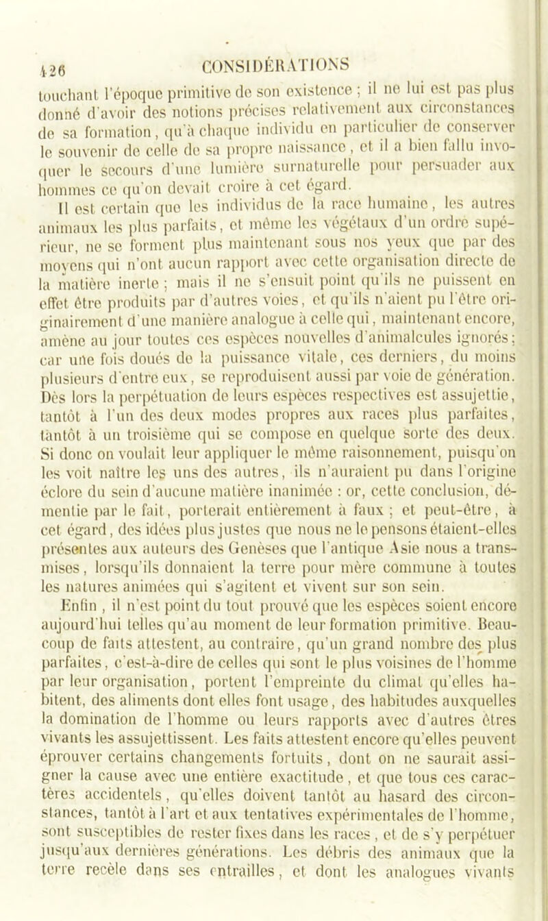 touchant l’époque primitive de son existence ; il ne lui est pas plus donné d’avoir des notions précises relativement aux circonstances de sa formation, qu'à chaque individu en particulier de conserver le souvenir de celle du sa propre naissance, et il a bien fallu in\o- quer le secours d’une lumière surnaturelle pour persuader aux hommes ce qu’on devait croire à cet, égard. Il est certain que les individus de la race humaine, les autres animaux les plus parfaits, et même les végétaux d’un ordre supé- rieur, ne se forment plus maintenant sous nos yeux que par des moyens qui n’ont aucun rapport avec cette organisation directe do la matière inerte ; mais il ne s’ensuit point qu'ils ne puissent en effet être produits par d’autres voies, et qu’ils n’aient pu l'être ori- ginairement d’une manière analogue à celle qui, maintenant encore, amène au jour toutes ces espèces nouvelles d’animalcules ignorés ; car une fois doués de la puissance vitale, ces derniers, du moins plusieurs d'entre eux, se reproduisent aussi par voie de génération. Dès lors la perpétuation de leurs espèces respectives est assujettie, tantôt à l’un des deux modes propres aux races plus parfaites, tantôt à un troisième qui se compose en quelque sorte des deux. Si donc on voulait leur appliquer le même raisonnement, puisqu'on les voit naître les uns des autres, ils n’auraient pu dans l'origine éclore du sein d’aucune matière inanimée : or, cette conclusion, dé- mentie par le fait, porterait entièrement à faux ; et peut-être, à cet égard, des idées plus justes que nous ne le pensons étaient-elles présentes aux auteurs des Genèses que l'antique Asie nous a trans- mises , lorsqu’ils donnaient la terre pour mère commune à toutes les natures animées qui s’agitent et vivent sur son sein. Enfin , il n’est point du tout prouvé que les espèces soient encore aujourd'hui telles qu’au moment do leur formation primitive. Beau- coup de faits attestent, au contraire, qu’un grand nombre dos plus parfaites, c’est-à-dire de celles qui sont le plus voisines de l’homme par leur organisation, portent l’empreinte du climat qu’elles ha- bitent, des aliments dont elles font usage, des habitudes auxquelles la domination de l'homme ou leurs rapports avec d’autres êtres vivants les assujettissent. Les faits attestent encore qu'elles peuvent éprouver certains changements fortuits, dont on ne saurait assi- gner la cause avec une entière exactitude, et que tous ces carac- tères accidentels, qu elles doivent tantôt au hasard des circon- stances, tantôt à l'art et aux tentatives expérimentales de l’homme, sont susceptibles de rester fixes dans les races, et de s’y perpétuer jusqu’aux dernières générations. Les débris des animaux que la terre recèle dans ses entrailles, et dont les analogues vivants