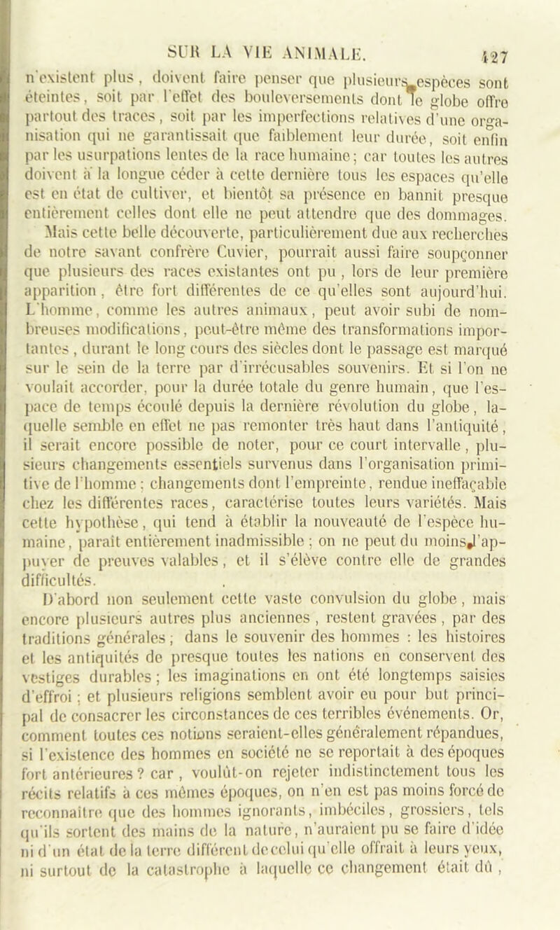 n'existent plus, doivent faire penser que plusieur^espèces sont éteintes, soit par l'effet des bouleversements dont le globe offre partout des traces, soit par les imperfections relatives d’une orga- nisation qui ne garantissait que faiblement leur durée, soit enfin par les usurpations lentes de la race humaine; car toutes les autres doivent a la longue céder à cette dernière tous les espaces qu’elle est en état de cultiver, et bientôt sa présence en bannit presque entièrement celles dont elle ne peut attendre que des dommages. Mais cette belle découverte, particulièrement due aux recherchés de notre savant confrère Cuvier, pourrait aussi faire soupçonner que plusieurs des races existantes ont pu , lors de leur première apparition, être fort différentes de ce qu’elles sont aujourd’hui. L'homme, comme les autres animaux, peut avoir subi de nom- breuses modifications, peut-être même des transformations impor- tantes , durant le long cours des siècles dont le passage est marqué sur le sein de la terre par d'irrécusables souvenirs. Et si l’on ne voulait accorder, pour la durée totale du genre humain, que l’es- pace de temps écoulé depuis la dernière révolution du globe, la- quelle semble en effet ne pas remonter très haut dans l’antiquité, il serait encore possible de noter, pour ce court intervalle, plu- sieurs changements essentiels survenus dans l'organisation primi- tive de l'homme : changements dont l’empreinte, rendue ineffaçable chez les différentes races, caractérise toutes leurs variétés. Mais cette hypothèse, qui tend à établir la nouveauté de l’espèce hu- maine, parait entièrement inadmissible ; on ne peut du moinsj'ap- puyer de preuves valables, et il s’élève contre elle de grandes difficultés. D'abord non seulement cette vaste convulsion du globe, mais encore plusieurs autres plus anciennes , restent gravées , par des traditions générales ; dans le souvenir des hommes : les histoires et les antiquités de presque toutes les nations en conservent des vestiges durables ; les imaginations en ont été longtemps saisies d’effroi : et plusieurs religions semblent avoir eu pour but princi- pal de consacrer les circonstances de ces terribles événements. Or, comment toutes ces notions seraient-elles généralement répandues, si l’existence des hommes en société ne se reportait à des époques fort antérieures ? car , voulùt-on rejeter indistinctement tous les récits relatifs à ces mêmes époques, on n’en est pas moins forcé de reconnaître que des hommes ignorants, imbéciles, grossiers, tels qu'ils sortent des mains de la nature, n’auraient pu se faire d’idée ni d'un état delà terre différent de celui qu’elle offrait à leurs yeux, ni surtout de la catastrophe à laquelle ce changement était dù ,
