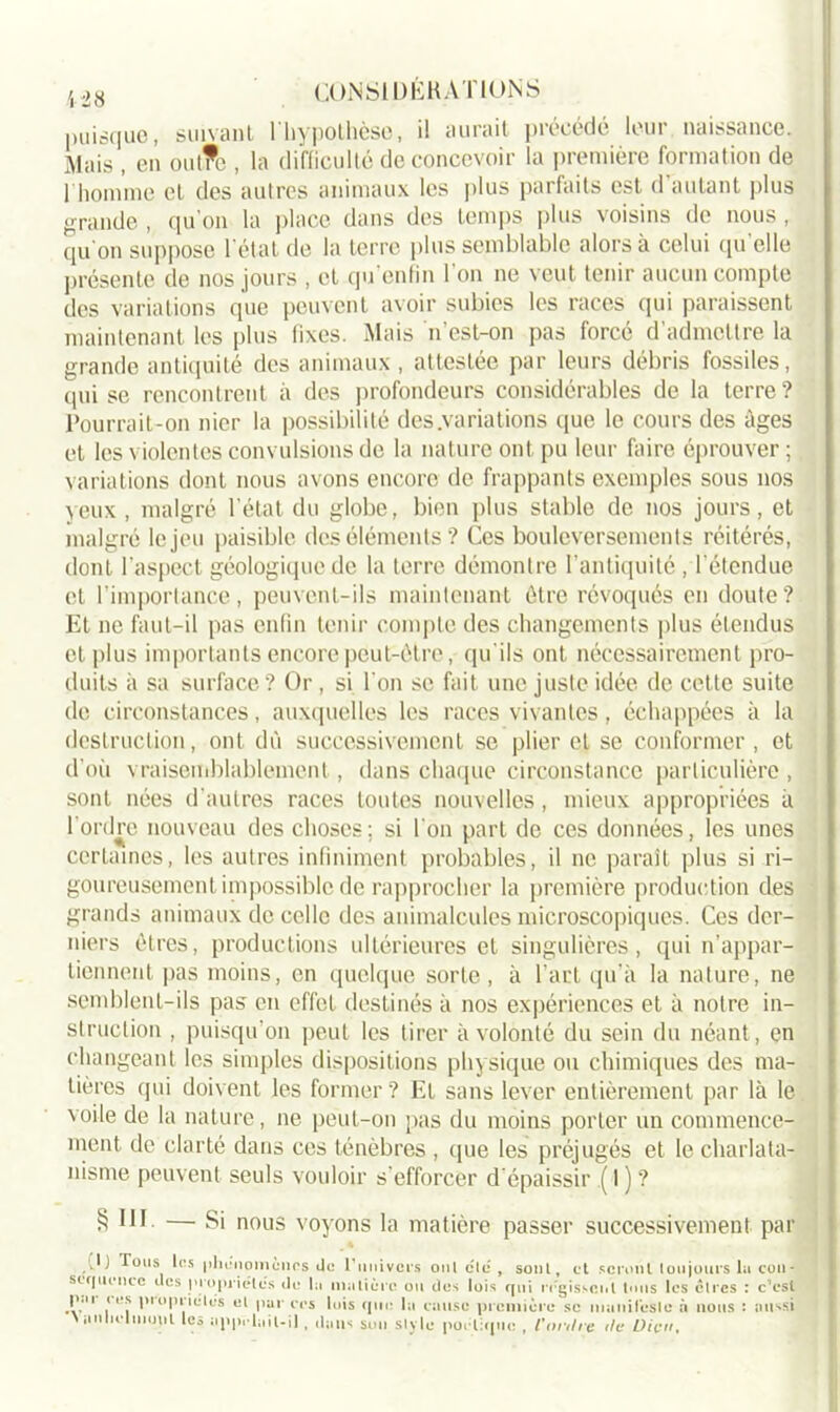 puisque, suivant l'hypothèse, il aurait précédé leur naissance. Mais , en out?e , la difficulté de concevoir la première formation de l'homme et des autres animaux les plus parfaits est d autant plus grande , qu’on la place dans des temps plus voisins de nous , (pi on suppose l’état de la terre plus semblable alors à celui qu’elle présente de nos jours , et qu’enfin l'on ne veut tenir aucun compte des variations que peuvent avoir subies les races qui paraissent maintenant les plus fixes. Mais n’est-on pas forcé d’admettre la grande antiquité des animaux , attestée par leurs débris fossiles, qui se rencontrent à des profondeurs considérables de la terre? Pourrait-on nier la possibilité des .variations que le cours des âges et les violentes convulsions de la nature ont pu leur faire éprouver ; variations dont nous avons encore de frappants exemples sous nos yeux , malgré l’état du globe, bien plus stable de nos jours, et malgré le jeu paisible des éléments? Ces bouleversements réitérés, dont l’aspect géologique de la terre démontre l'antiquité , l'étendue et l’importance, peuvent-ils maintenant être révoqués en doute? Et ne faut-il pas enfin tenir compte des changements plus étendus et plus importants encore peut-être, qu'ils ont nécessairement pro- duits à sa surface? Or , si l'on se fait une juste idée de cette suite de circonstances, auxquelles les races vivantes, échappées à la destruction, ont dû successivement se plier et se conformer , et d'où vraisemblablement , dans chaque circonstance particulière , sont nées d'autres races toutes nouvelles, mieux appropriées à l'ordre nouveau des choses; si l'on part de ces données, les unes certaines, les autres infiniment probables, il ne paraît plus si ri- goureusement impossible de rapprocher la première production des grands animaux de celle des animalcules microscopiques. Ces der- niers êtres, productions ultérieures et singulières, qui n'appar- tiennent pas moins, en quelque sorte, à l’art qu’à la nature, ne semblent-ils pas en effet destinés à nos expériences et à notre in- struction , puisqu’on peut les tirer à volonté du sein du néant, en changeant les simples dispositions physique ou chimiques des ma- tières qui doivent les former? Et sans lever entièrement par là le voile de la nature, ne peut-on pas du moins porter un commence- ment de clarté dans ces ténèbres , que les préjugés et le charlata- nisme peuvent seuls vouloir s’efforcer d’épaissir .( I ) ? 8 11 h — Si nous voyons la matière passer successivement par P) Tous les | )1hmi O ni ùn rs do l'univers oui etc , sont, et seront toujours lu con- séquence des propriétés do lu motiôre ou dos lois qui régissent tous les cires : c’est 11 ‘ e? I'1 et par crs luis que la cause première se manifesle à nous : sm^si \ iinliclmoul les appclail-il, dans son style portique , l'or,Ire de Dieu.