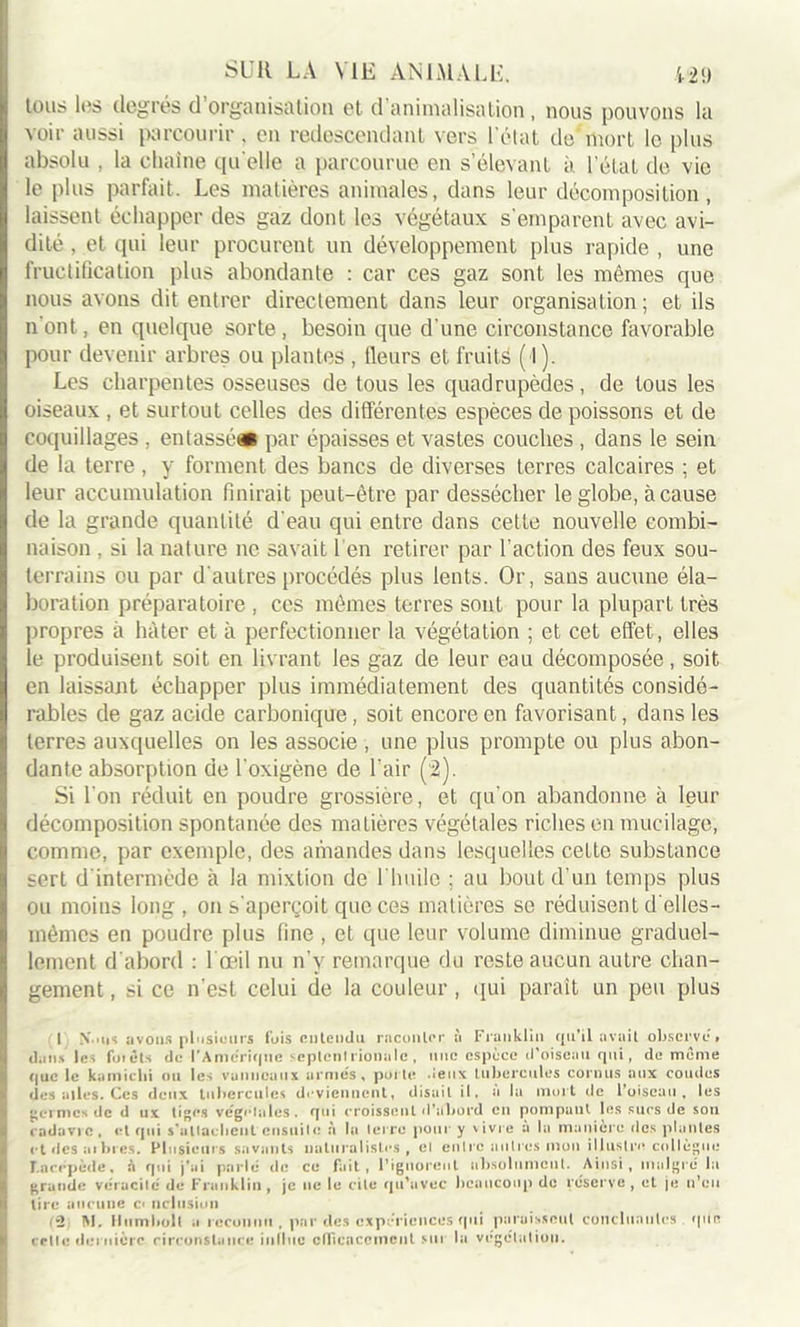 SUR LA VIE AN LU A LL. 12!) tous les degrés d’organisation et d'animalisation, nous pouvons la voir aussi parcourir, en redescendant vers l’état de’mort le plus absolu , la chaîne qu elle a parcourue en s’élevant à l'état de vie le plus parfait. Les matières animales, dans leur décomposition, laissent échapper des gaz dont les végétaux s'emparent avec avi- dité , et qui leur procurent un développement plus rapide , une fructification plus abondante : car ces gaz sont les mêmes que nous avons dit entrer directement dans leur organisation; et ils n'ont, en quelque sorte, besoin que d'une circonstance favorable pour devenir arbres ou plantes , Heurs et fruits ( l). Les charpentes osseuses de tous les quadrupèdes, de tous les oiseaux , et surtout celles des différentes espèces de poissons et de coquillages , entasse* par épaisses et vastes couches , dans le sein de la terre , y forment des bancs de diverses terres calcaires ; et leur accumulation finirait peut-être par dessécher le globe, à cause de la grande quantité d'eau qui entre dans cette nouvelle combi- naison , si la nature ne savait 1 en retirer par l’action des feux sou- terrains ou par d'autres procédés plus lents. Or, sans aucune éla- boration préparatoire , ces mêmes terres sont pour la plupart très propres à hâter et à perfectionner la végétation ; et cet effet, elles le produisent soit en livrant les gaz de leur eau décomposée, soit en laissant échapper plus immédiatement des quantités considé- rables de gaz acide carbonique , soit encore en favorisant, dans les terres auxquelles on les associe , une plus prompte ou plus abon- dante absorption de l'oxigène de l’air (2). Si l'on réduit en poudre grossière, et qu'on abandonne à leur décomposition spontanée des matières végétales riches en mucilage, comme, par exemple, des amandes dans lesquelles cette substance sert d intermède à la mixtion de l'huile ; au bout d'un temps plus ou moins long, on s'aperçoit que ces matières se réduisent delles- mêmes en poudre plus fine , et que leur volume diminue graduel- lement d'abord : l’œil nu n’y remarque du reste aucun autre chan- gement , si ce n’est celui de la couleur , qui paraît un peu plus I N.un avons plusieurs fuis entendu raconter à Franklin qu’il avait observe, dans les foi dis de l'Amerique septcnl rionale, une espèce d’oiseau qui, de meme que le kamiebi ou les vanneaux armes, porte -ieiix tubercules cornus aux coudes des ailes. Ces deux tubercules deviennent, disait il. a la mort de l’oiseau, les germes de d ux tiges végétales. qui croissent d’abord en pompant les sucs de son cadavre, et qui s'attachent ensuite à la terre pour y vivre a la manière des plantes et des ai bt es. Plusieurs savants naturalistes, ei entre autres-mon illustre collègue ILacppècte, à ejuî j'ai parle de ce fait, l’ignorent absolument. Ainsi, malgré la grande véracité de Franklin, je ne le cite qu'avec beaucoup de réserve, et je n’eu tire aucune c« nclnsion (2; M. Hum boit a reconnu, par des expériences qui paraissent concluantes que cette dernière circonstance in(lue efficacement sut la végétation.