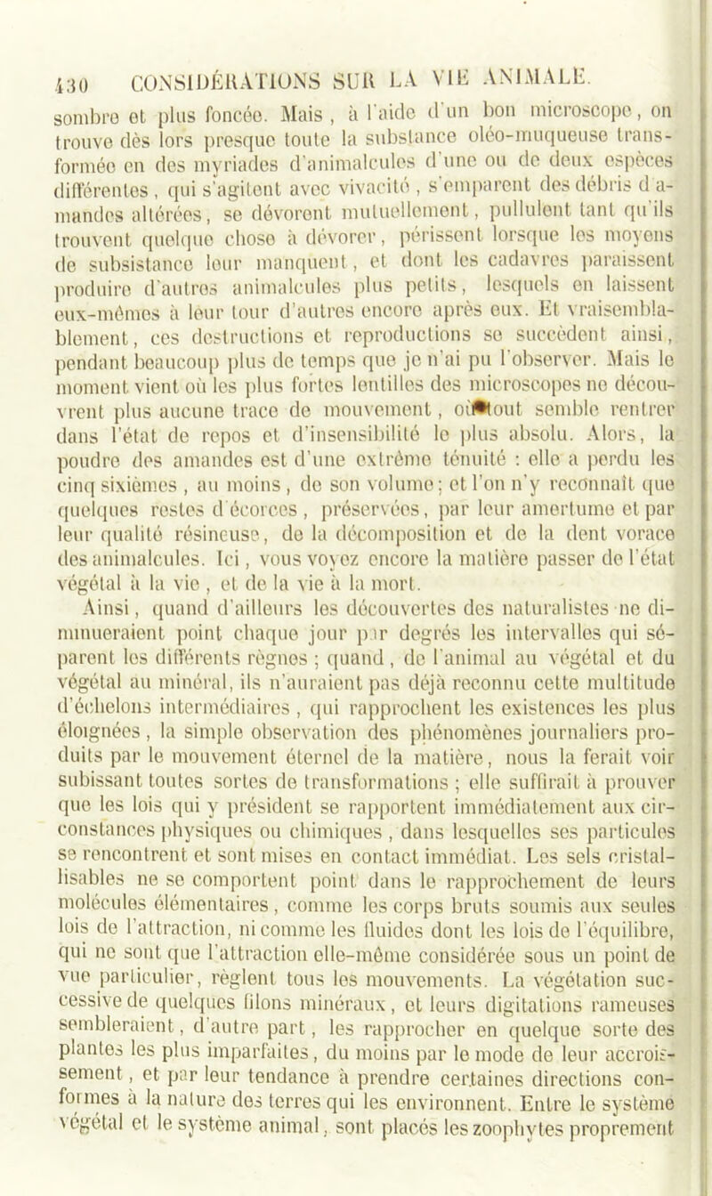 sombre et plus foncée. Mais, à l'aide d’un bon microscope, on trouve dès lors presque toute la substance oléo-muqueuse trans- formée en des myriades d’animalcules d’une ou de deux espèces différentes , qui s’agitent avec vivacité , s emparent des débris d a- mandes altérées, se dévorent mutuellement, pullulent tant qu ils trouvent quelque chose a dévorer, périssent lorsque les moyens de subsistance leur manquent, et dont les cadavres paraissent produire d’autres animalcules plus petits, lesquels en laissent eux-mêmes à leur tour d’autres encore après eux. Et vraisembla- blement, ces destructions et reproductions se succèdent ainsi, pendant beaucoup plus de temps que je n’ai pu 1 observer. Mais le moment vient où les plus fortes lentilles des microscopes ne décou- vrent plus aucune trace de mouvement, oif*tout semble rentrer dans l’état de repos et d’insensibilité le plus absolu. Alors, la poudre des amandes est d’une oxtrémo ténuité : elle a perdu les cinq sixièmes , au moins , de son volume ; et l’on n’y reconnaît que quelques restes d écorces , préservées, par leur amertume et par leur qualité résineuse, de la décomposition et de la dent vorace des animalcules. Ici, vous voyez encore la matière passer de l’état végétal à la vie , et de la vie à la mort. Ainsi, quand d’ailleurs les découvertes des naturalistes ne di- minueraient point chaque jour par degrés les intervalles qui sé- parent les différents règnes ; quand , de l'animal au végétal et du végétal au minéral, ils n’auraient pas déjà reconnu cette multitude d’échelons intermédiaires , qui rapprochent les existences les plus éloignées , la simple observation des phénomènes journaliers pro- duits par le mouvement éternel de la matière, nous la ferait voir subissant toutes sortes de transformations ; elle suffirait à prouver que les lois qui y président se rapportent immédiatement aux cir- constances physiques ou chimiques , dans lesquelles ses particules se rencontrent et sont mises en contact immédiat. Les sels cristal— lisables ne se comportent point dans le rapprochement de leurs molécules élémentaires , comme les corps bruts soumis aux seules lois de l’attraction, ni comme les lluides dont les lois de l’équilibre, qui ne sont que l’attraction elle-même considérée sous un point de vue particulier, règlent tous les mouvements. La végétation suc- cessive de quelques filons minéraux, et leurs digitations rameuses sembleraient, d’autre part, les rapprocher en quelque sorte des plantes les plus imparfaites, du moins par le mode de leur accrois- sement , et par leur tendance à prendre certaines directions con- founes à la nature des terres qui les environnent. Entre le système \égétal et le système animal, sont placés leszoophytes proprement