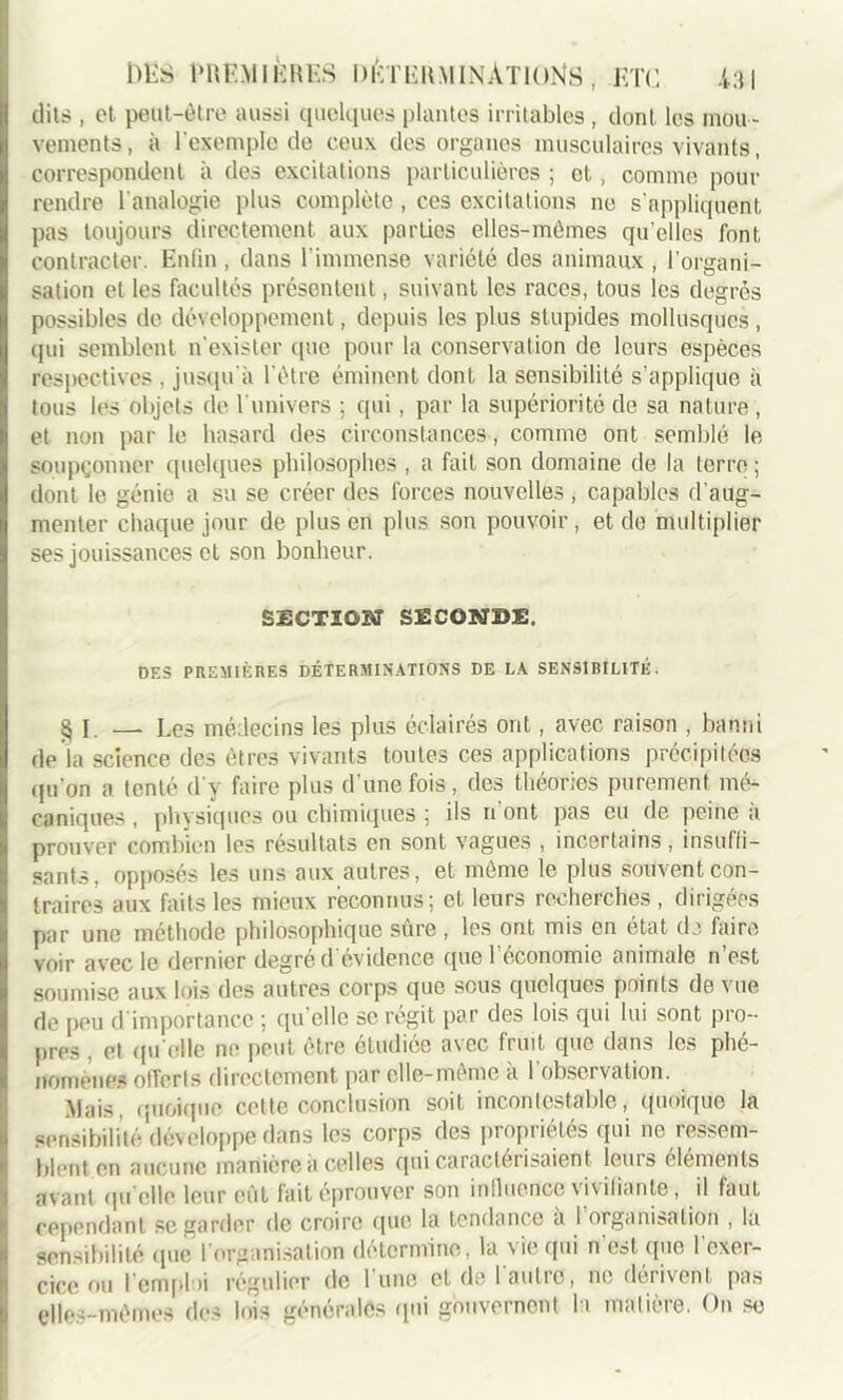 dits , et peut-être aussi quelques plantes irritables , dont les mou - vements, à l'exemple de ceux des organes musculaires vivants, correspondent à des excitations particulières ; et, comme pour rendre l’analogie plus complète , ces excitations ne s'appliquent pas toujours directement aux parties elles-mêmes qu’elles font contracter. Enfin , dans l'immense variété des animaux , l’organi- sation et les facultés présentent, suivant les races, tous les degrés possibles de développement, depuis les plus stupides mollusques, qui semblent n'exister que pour la conservation de leurs espèces respectives , jusqu'à l'être éminent dont la sensibilité s’applique à tous les objets de l'univers ; qui, par la supériorité de sa nature , et non par le hasard des circonstances, comme ont semblé le soupçonner quelques philosophes , a fait son domaine de la terre ; dont le génie a su se créer des forces nouvelles , capables d'aug- menter chaque jour de plus en plus son pouvoir, et de multiplier ses jouissances et son bonheur. SECTION SECONDE, DES PREMIÈRES DÉTERMINATIONS DE LA SENSIBILITÉ. § I. — Les médecins les plus éclairés ont, avec raison , banni de la science des êtres vivants toutes ces applications précipitées ipion a tenté d'y faire plus d’une fois, des théories purement mé- caniques , physiques ou chimiques ; ils n ont pas eu de peine a prouver combien les résultats en sont vagues , incertains, insuffi- sants, opposés les uns aux autres, et même le plus souvent con- traires aux faits les mieux reconnus; et leurs recherches , dirigées par une méthode philosophique sûre , les ont mis en état de faire voir avec le dernier degré d évidence que 1 économie animale n est soumise aux lois des autres corps que sous quelques points de vue de peu d'importance ; qu'elle se régit par des lois qui lui sont pro- pres et qu elle ne peut être étudiée avec fruit que dans les phé- nomènes offerts directement par elle-même a 1 observation. Mais, quoique cette conclusion soit incontestable, quoique la sensibilité développe dans les corps des propriétés qui ne ressem- blent en aucune manière a celles qui caractérisaient louis éléments avant qu elle leur eût lait éprouver son inlluence vivifiante, il faut cependant se garder de croire que la tendance à 1 organisation , la sensibilité que l’organisation détermine, la vie qui n'est que l'exer- cice ou l'emploi régulier de l'une et de l'autre, ne dérivent pas elles-mêmes des lois générales qui gouvernent la matière. On se