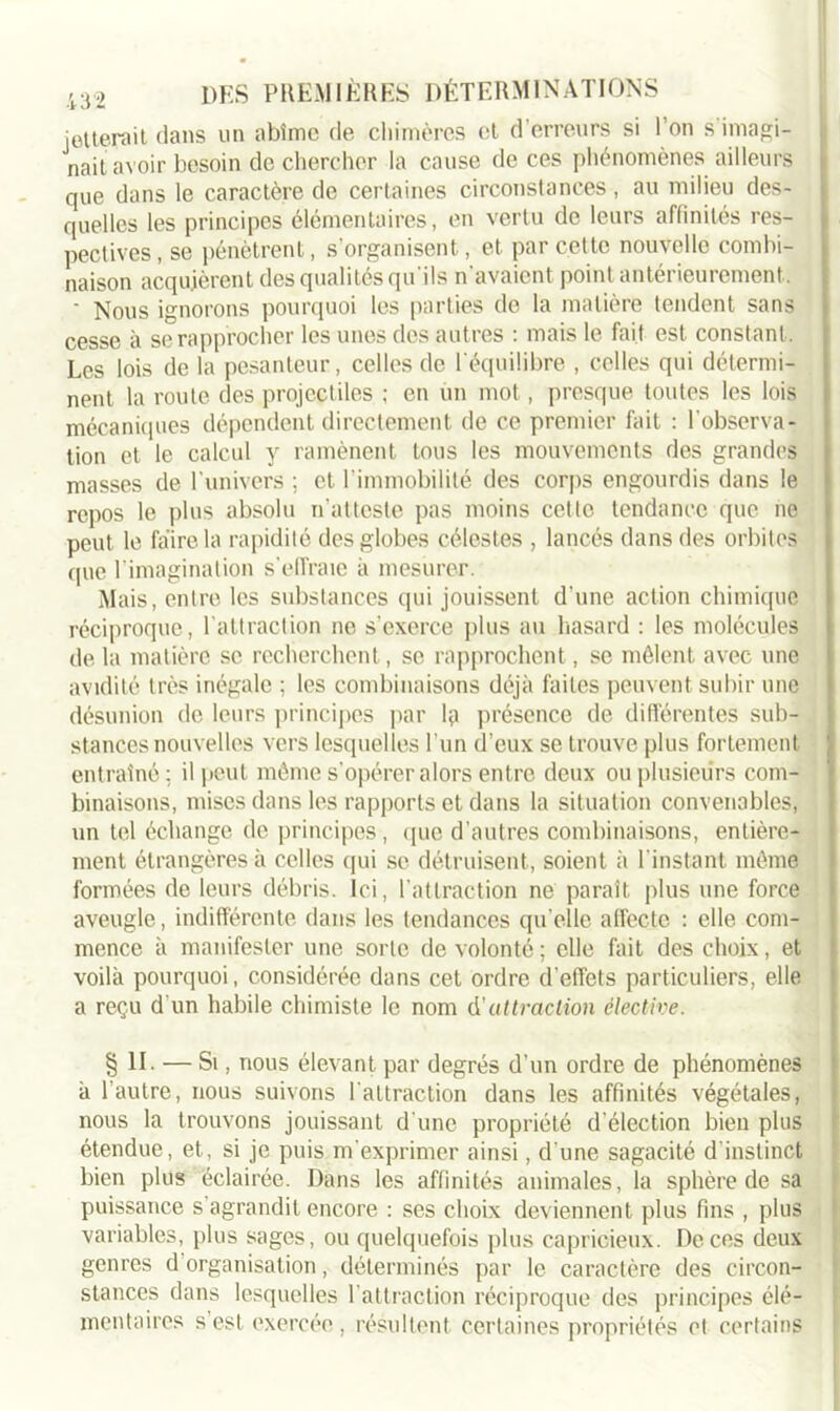 jetterait dans un abîme de chimères et d’erreurs si l’on s imagi- nait avoir besoin de chercher la cause de ces phénomènes ailleurs que dans le caractère de certaines circonstances, au milieu des- quelles les principes élémentaires, en vertu de leurs affinités res- pectives, se pénètrent, s’organisent, et par cette nouvelle combi- naison acquièrent des qualités qu'ils n'avaient point antérieurement. ' Nous ignorons pourquoi les parties de la matière tendent sans cesse à se rapprocher les unes des autres : mais le fait est constant. Les lois de la pesanteur, celles de l'équilibre , celles qui détermi- nent la route des projectiles ; en un mot, presque toutes les lois mécaniques dépendent directement de ce premier fait : l'observa- tion et le calcul y ramènent tous les mouvements des grandes masses de l'univers ; et l’immobilité des corps engourdis dans le repos le plus absolu n’atteste pas moins cette tendance que ne peut le faire la rapidité des globes célestes , lancés dans des orbites que l’imagination s’effraie à mesurer. Mais, entre les substances qui jouissent d’une action chimique réciproque, l’attraction ne s'exerce plus au hasard : les molécules de la matière se recherchent, se rapprochent, se mêlent avec une avidité très inégale ; les combinaisons déjà faites peuvent subir une désunion de leurs principes par Hi présence de différentes sub- stances nouvelles vers lesquelles l’un d’eux se trouve plus fortement entraîné; il peut même s'opérer alors entre deux ou plusieurs com- binaisons, mises dans les rapports et dans la situation convenables, un tel échange de principes , que d’autres combinaisons, entière- ment étrangères à celles qui se détruisent, soient à l'instant même formées de leurs débris, ici, l'attraction ne paraît plus une force aveugle, indifférente dans les tendances quelle affecte : elle com- mence à manifester une sorte de volonté ; elle fait des choix, et voilà pourquoi, considérée dans cet ordre d’effets particuliers, elle a reçu d'un habile chimiste le nom à.'attraction élective. § II. — Si, nous élevant par degrés d’un ordre de phénomènes à l’autre, nous suivons l'attraction dans les affinités végétales, nous la trouvons jouissant d'une propriété d’élection bien plus étendue, et, si je puis m'exprimer ainsi, d une sagacité d'instinct bien plus éclairée. Dans les affinités animales, la sphère de sa puissance s agrandit encore : ses choix deviennent plus fins , plus variables, plus sages, ou quelquefois plus capricieux. De ces deux genres d organisation, déterminés par le caractère des circon- stances dans lesquelles l'attraction réciproque des principes élé- mentaires s’est exercée, résultent certaines propriétés et certains