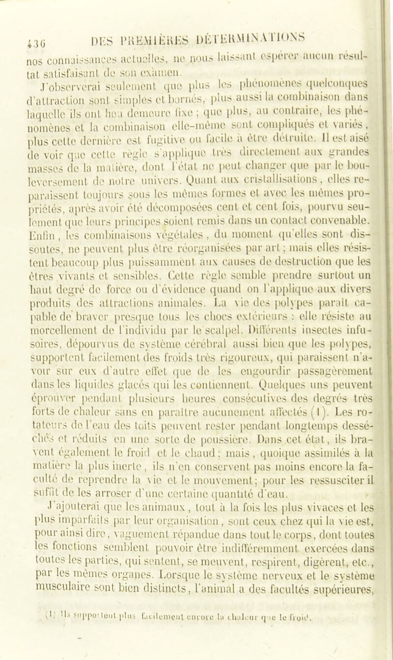 nos connaissances actuel les, ne nous laissant espérer aucun résul- tat satisfaisant do son examen. J’observerai seulement, que pi us les phénomènes quelconques d’attraction sont simples et bornés, plus aussi la combinaison dans laquelle ils ont lie i demeure fixe ; que plus, au contraire, les phé- nomènes et la combinaison elle-même sont compliqués et variés, plus celle dernière est fugitive ou facile a être détruite. 11 est aisé de voir que cette règle s'applique très directement aux grandes masses de la matière, dont l'état ne peut changer que par le bou- leversement de notre univers. Quant aux cristallisations, elles re- paraissent toujours sous les mêmes formes et avec les mêmes pro- priétés, après avoir été décomposées cent et cent fois, pourvu seu- lement que leurs principes soient remis dans un contact convenable. Enfin , les combinaisons végétales , du moment qu’elles sont dis- soutes, ne peuvent plus être réorganisées par art; mais elles résis- tent beaucoup plus puissamment aux causes de destruction que les êtres vivants et sensibles. Cette règle semble prendre surtout un haut degré de force ou d’évidence quand on l'applique aux divers produits des attractions animales. La vie des polypes parait ca- pable de braver presque tous les chocs extérieurs : elle résiste au morcellement de l'individu par le scalpel. Différents insectes infu- soires, dépourvus de système cérébral aussi bien (pie les polypes, supportent facilement des froids très rigoureux, qui paraissent n’a- voir sur eux d’autre effet que de les engourdir passagèrement dans les liquides glacés qui les contiennent. Quelques uns peuvent éprouver pendant plusieurs heures consécutives des degrés très forts de chaleur sans en paraître aucunement affectés (l ). Les ro- tateurs de l'eau des toits peuvent rester pendant longtemps dessé- chés et réduits en une sorte de poussière. Dans cet état, ils bra- vent également le froid et le chaud; mais, quoique assimilés à la matière la plus inerte, ils n'en conservent pas moins encore la fa- culté de reprendre la vie et le mouvement; pour les ressusciter il suffit de les arroser d'une certaine quantité d'eau. J ajouterai que les animaux , tout à la fois les plus vivaces et les plus imparfaits par leur organisation, sont ceux chez qui la \ ie est, pour ainsi dire, vaguement répandue dans tout le corps, dont toutes les fonctions semblent pouvoir être indifféremment exercées dans toutes les parties, qui sentent, se meuvent, respirent, digèrent, etc., par les mêmes organes. Lorsque le système nerveux et le système musculaire sont bien distincts, l'animal a des facultés supérieures, ' IL suppôt lout plus L cil émeut encore lit chulem (pic le fruit-1,