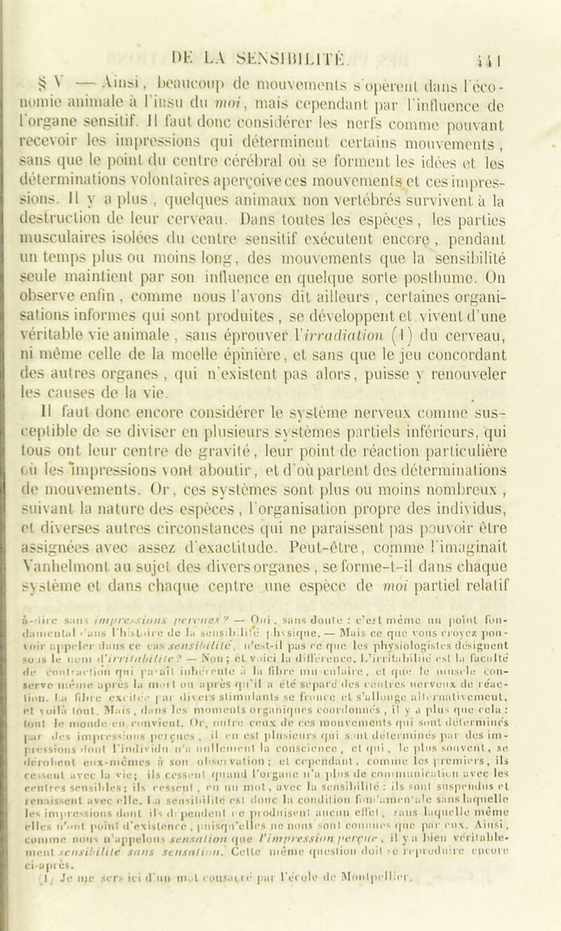 S ^ Ainsi, beaucoup (le mouvomenls s opèrent d<ins l’éco- nomie animale à l'insu du moi, mais cependant par l’influence de l'organe sensitif. Il faut donc considérer les nerfs comme pouvant recevoir les impressions qui déterminent certains mouvements, sans que le point du centre cérébral où se forment les idées et les déterminations volontaires aperçoive ces mouvements cl ces impres- sions. 11 y a plus , quelques animaux non vertébrés survivent à la destruction de leur cerveau. Dans toutes les espèces, les parties musculaires isolées du centre sensitif exécutent encore, pendant un temps plus ou moins long, des mouvements que la sensibilité seule maintient par son influence' en quelque sorte posthume. Un observe enfin , comme nous l’avons dit ailleurs , certaines organi- sations informes qui sont produites , se développent et vivent d’une véritable vie animale, sans éprouver l’irradiation (l) du cerveau, ni même celle de la moelle épinière, et sans que le jeu concordant des autres organes , qui n’existent pas alors, puisse y renouveler les causes de la vie. Il faut donc encore considérer le système nerveux comme sus- ceptible de se diviser en plusieurs systèmes partiels inférieurs, qui tous ont leur centre de gravité, leur point de réaction particulière (ù les impressions vont aboutir, et d’où parlent des déterminations de mouvements. Or, ces systèmes sont plus ou moins nombreux , suivant la nature des espèces , l’organisation propre des individus, et diverses autres circonstances qui ne paraissent pas pouvoir être assignées avec assez d’exactitude. Peut-être, comme l’imaginait Yanhelmont au sujet des divers organes , se forme-t-il dans chaque système et dans chaque centre une espèce de moi partiel relatif ii-iiirc sans im/n‘d.\sio/is pennies'* — Oui . sans doute : c’est même nu point fon- damental ' ans l’Ii >1 .ire de la sensilulüe phvsique. — Mais ce que vous noyez pou- soir appeler dans ce cas sensibilité, n'o.-d-il pas rc que les physiologistes désignent suas le nom d’irritabilité ? — Non; cl voici la différence. L’irrilabiliié csl la faculté' de contraction qui pu ail inlïéiculo à la fibre nui culaire. et que le muscle con- serve même après la mut ou après qu'il a etc' séparé des centres nerveux de réac- tion. I.a fibre excite.* par divers slimtilunls se fronce et s’allonge alternativement, et voilà tout. Mais, dans les moments organiques coordonnes, il y a plus que cela: tout le monde en convient. Or, outre* ceux de CCS mouvements qui sont détermines par îles impressions pciçucs. il en est plusieurs qui s oit déterminés par des im- pressions dont l'individu n'a nullement la conscience, cl qui , le plus souvent, se dérobent eux-memes à son obseivation; et cependant , comme les premiers, ils ce.sent avec la vie; ils cessent quand l’organe n’a plus de communication avec les rentres sensibles; ils ressent . en un mot, avec la sensibilité: ils soûl suspendus et renaissent avec elle. I.a sensibilité est donc la condition fon*'amen'ale sans laquelle les impressions dont ils d pendent i c produisent aucun clic;I . .‘ans laquelle même elles u’.’iil point d’exislenrc. puisqu'elles ne nous sont connues que par eux. Ainsi, comme nous u’uppelons sensation que /'impression perçue , il y a bien véritable- nicnl sensibilité sans sensation. Celle même question doit .ic reproduire encore ci-après. I; Je inc sers ici d’un m l cousatié par l’école de Montpellier.
