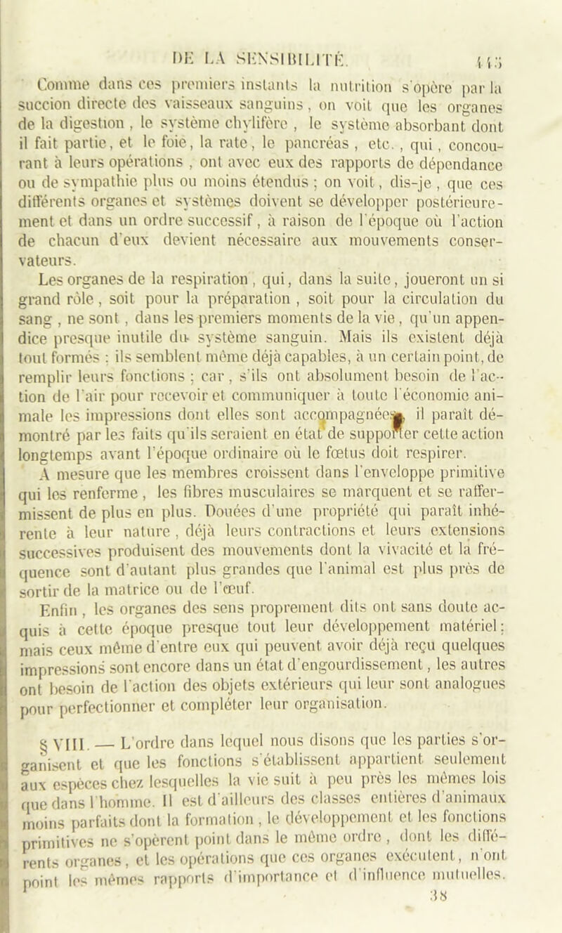 Comme dans ces premiers instants la nutrition s'opère par la succion directe des vaisseaux sanguins, on voit que les organes de la digestion , le système chylifère , le système absorbant dont il fait partie, et le foie, la rate, le pancréas , etc., qui, concou- rant à leurs opérations , ont avec eux des rapports de dépendance ou de sympathie plus ou moins étendus ; on voit, dis-je , que ces différents organes et systèmes doivent se développer postérieure- ment et dans un ordre successif, à raison de l’époque où l’action de chacun deux devient nécessaire aux mouvements conser- vateurs. Les organes de la respiration , qui, dans la suite, joueront un si grand rôle, soit pour la préparation , soit pour la circulation du sang , ne sont , dans les premiers moments de la vie, qu’un appen- dice presque inutile du- système sanguin. Mais ils existent déjà tout formés ; ils semblent même déjà capables, à un certain point, de remplir leurs fonctions ; car, s’ils ont absolument besoin de l’ac- tion de l'air pour recevoir et communiquer à toute l'économie ani- male les impressions dont elles sont accompagnée^ il paraît dé- montré par les faits qu'ils seraient en état de supporter celte action longtemps avant l’époque ordinaire où le fœtus doit respirer. A mesure que les membres croissent dans l'enveloppe primitive qui les renferme, les fibres musculaires se marquent et se raffer- missent de plus en plus. Douées d’une propriété qui paraît inhé- rente à leur nature , déjà leurs contractions et leurs extensions successives produisent des mouvements dont la vivacité et la fré- quence sont d’autant plus grandes que l'animal est plus près de sortir de la matrice ou de l’œuf. Enfin , les organes des sens proprement dits ont sans doute ac- quis à cette époque presque tout leur développement matériel; mais ceux même d'entre eux qui peuvent avoir déjà reçu quelques impressions sont encore dans un état d’engourdissement, les autres ont besoin de l'action des objets extérieurs qui leur sont analogues pour perfectionner et compléter leur organisation. g VIII L’ordre dans lequel nous disons que les parties s'or- ganisent et que les fonctions s'établissent appartient seulement aux espèces chez lesquelles la vie suit à peu près les mêmes lois que dans l'homme. Il est d'ailleurs des classes entières d’animaux moins parfaits dont la formation , le développement et les fonctions primitives ne s’opèrent point dans le même ordre , dont les diffé- rents organes, et les opérations que ces organes exécutent, n’ont point les mêmes rapports d'importance et d’influence mutuelles.