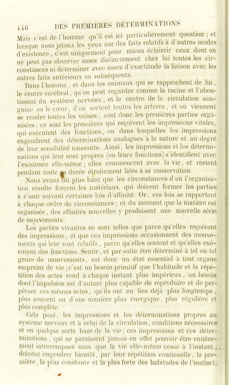 Mais c’est de l'homme qu’il est ici particulièrement question ; et lorsque nous jetons les yeux sur des faits relatifs a d autres modes d’existence, c’est uniquement pour mieux éclaircir ceux dont on ne peut pas observer assez distinctement chez lui toutes les cir- constances ni déterminer avec assez d’exactitude la liaison avec les autres faits antérieurs ou subséquents. Dans 1 homme , et. dans les animaux cjui se rapprochent de lui, le centre cérébral, qu’on peut regarder comme la racine et l’abou- tissant du système nerveux, et le centre de la circulation san- guine ou le coeur, d’où sortent toutes les artères, et où viennent se rendre toutes les veines , sont donc les premières parties orga- nisées: ce sont les premières qui reçoivent les impressions vitales, qui exécutent des fonctions, ou dans lesquelles les impressions engendrent des déterminations analogues à la nature et au degré deleur sensibilité naissante. Ainsi, les impressions et les détermi- nations qui leur sont propres (ou leurs fonctions) s'identifient avec l’existence elle-même ; elles commencent avec la vie, et restent pendant toute wi durée étroitement liées a sa conservation. Nous avons nit plus haut que les circonstances d’où l’organisa- tion résulte forcent les matériaux qui doivent former les parties à s'unir suivant, certaines lois d'affinité. Or, ces lois se rapportent à chaque ordre de circonstances ; et du moment que la matière est organisée , des affinités nouvelles y produisent une nouvelle série de mouvements. Les parties vivantes ne sont telles que parce qu’elles reçoivent des impressions, et que ces impressions occasionnent des mouve- ments qui leur sont relatifs , parce qu’elles sentent et qu’elles exé- cutent des fonctions. Sentir, et par suite être déterminé à tel ou tel genre de mouvements, est donc un état essentiel à tout organe empreint de vie ; c’est un besoin primitif que l’habitude et la répé- tition des actes rend à chaque instant plus impérieux, un besoin dont l'impulsion est d’autant plus capable de reproduire et de per- pétuer ces mêmes actes, qu'ils ont eu lieu déjà plus longtemps , plus souvent ou d'une manière plus énergique, plus régulière et plus complète. Cela posé, les impressions et les déterminations propres au système nerveux et à celui de la circulation , conditions nécessaires et en quelque sorte base de la vie ; ces impressions et ces déter- minations , qui ne paraissent jamais en effet pouvoir être entière- ment interrompues sans que la vie elle-même cesse à l’instant, . doivent engendrer bientôt, par leur répétition continuelle, la pre- mière. la plus constante et la plus forte des habitudes de l’instinct,