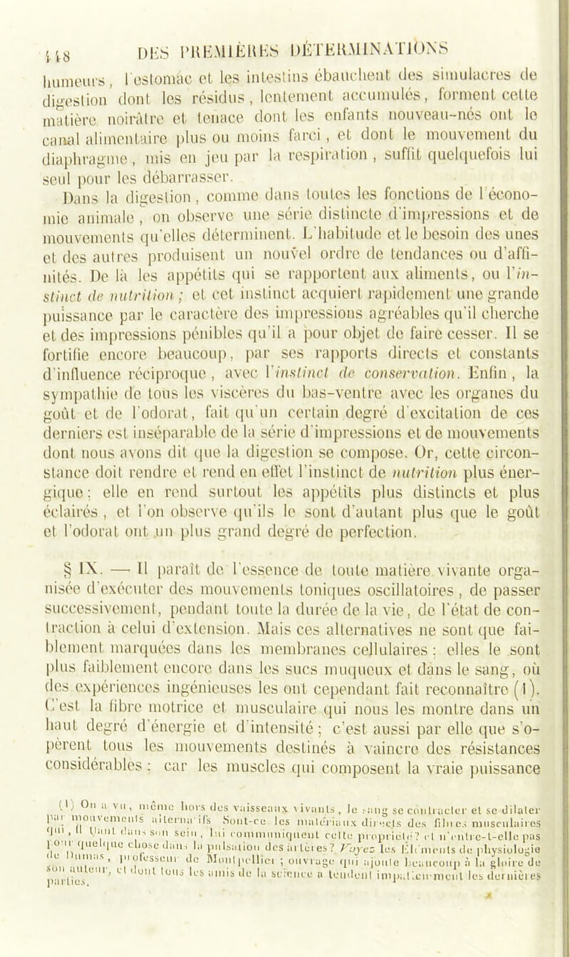 humeurs, l estomac et les intestins ébauchent des simulacres de digestion’ dont les résidus , lentement accumulés, forment celte matière noirâtre et tenace dont les enfants nouveau-nés ont le canal alimentaire plus ou moins farci, et dont le mouvement du diaphragme, mis en jeu par la respiration, suffit quelquefois lui seul pour les débarrasser. Dans la digestion, comme dans toutes les fonctions de l’écono- mie animale, on observe une série distincte d'impressions et de mouvements qu elles déterminent. L'habitude et le besoin des unes et des autres produisent un nouvel ordre de tendances ou d’affi- nités. De là les appétits qui se rapportent aux aliments, ou l’m- stinct de nutrition; et cet instinct acquiert rapidement une grande puissance par le caractère des impressions agréables qu'il cherche et des impressions pénibles qu'il a pour objet de faire cesser. Il se fortifie encore beaucoup, par ses rapports directs et constants d'influence réciproque, avec Y instinct de conservation. Enfin, la sympathie de tous les viscères du bas-ventre avec les organes du goût et de l'odorat, fait qu'un certain degré d'excitation de ces derniers est inséparable de la série d'impressions et de mouvements dont nous avons dit (pie la digestion se compose. Or, cette circon- stance doit rendre et rend en effet l’instinct de nutrition plus éner- gique ; elle en rend surtout les appétits plus distincts et plus éclairés , et l’on observe qu'ils le sont d’autant plus que le goût et l’odorat ont un plus grand degré de perfection. § IX — 11 paraît de l’essence de toute matière vivante orga- nisée d’exécuter des mouvements toniques oscillatoires , de passer successivement, pendant toute la durée de la vie, de l’état de con- traction à celui d’extension. Mais ces alternatives ne sont (pie fai- blement marquées dans les membranes cellulaires ; elles le sont plus faiblement encore dans les sucs muqueux et dans le sang, où des expériences ingénieuses les ont cependant fait reconnaître (l). Lest la fibre motrice et musculaire qui nous les montre dans un haut degré d énergie et d intensité ; c’est aussi par elle que s'o- pèrent tous les mouvements destinés à vaincre des résistances considérables ; car les muscles qui composent la vraie puissance (1, On a vu, mémo lions dus vaisseaux vivants, lo sang se contracter el se dilater T:',' ™;“'S utlcrnails Sont-ro les matériaux dit :c.ls des fi lu es musculaires sein, lui communiquent culte propriété? rl nYntrc-t-elIe pas 1011 Ijuetijuo chose dans la pulsation des tu tètes? Kuyes lus Kit inouïs de physiologie . ’ 1 ofcsseui de Munipelliei ; ouvrage qui ajoute beaucoup à la gloire de p.irtius U ’ 1 U' *mli 15 amis de lu science n tondent impatiemment les duttiiùies