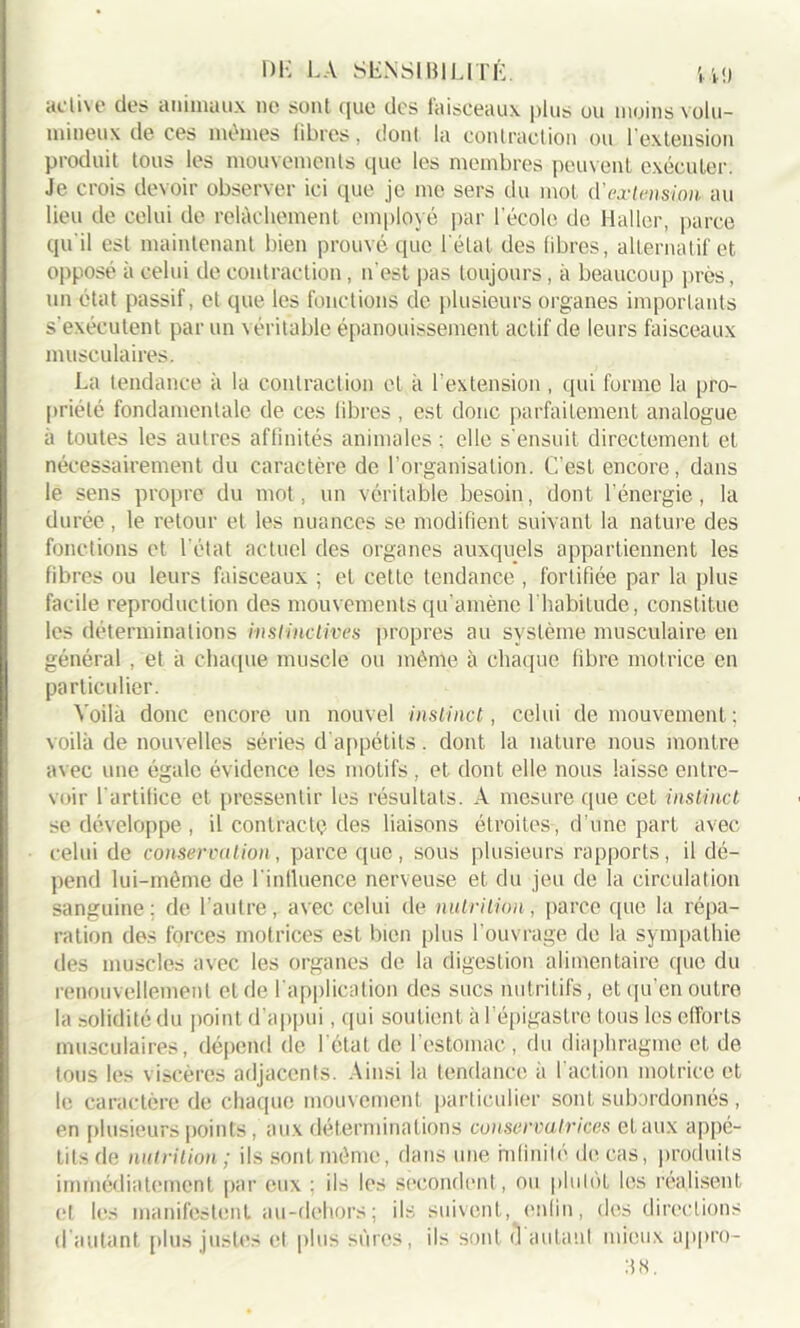 active des animaux ne sont que des faisceaux plus ou moins volu- mineux de ces mêmes libres, dont la contraction ou l'extension produit tous les mouvements que les membres peuvent exécuter. Je crois devoir observer ici que je me sers du mot d'extension au lieu de celui de relâchement employé par l’école de Haller, parce qu'il est maintenant bien prouvé que l'état des libres, alternatif et opposé à celui de contraction, n'est pas toujours, à beaucoup près, un état passif, et que les fonctions de plusieurs organes importants s’exécutent par un véritable épanouissement actif de leurs faisceaux musculaires. La tendance à la contraction et à l’extension , qui forme la pro- priété fondamentale de ces libres , est donc parfaitement analogue à toutes les autres affinités animales: elle s’ensuit directement et nécessairement du caractère de l’organisation. C’est encore, dans le sens propre du mot, un véritable besoin, dont l’énergie, la durée, le retour et les nuances se modifient suivant la nature des fonctions et l'état actuel des organes auxquels appartiennent les fibres ou leurs faisceaux ; et cette tendance , fortifiée par la plus facile reproduction des mouvements qu'amène 1 habitude, constitue les déterminations instinctives propres au système musculaire en général , et à chaque muscle ou même à chaque libre motrice en particulier. Voilà donc encore un nouvel instinct, celui de mouvement ; voilà de nouvelles séries d appétits. dont la nature nous montre avec une égale évidence les motifs , et dont elle nous laisse entre- voir l'artifice et pressentir les résultats. A mesure que cet instinct se développe , il contracte des liaisons étroites-, d’une part avec celui de conservation, parce que, sous plusieurs rapports, il dé- pend lui-même de l'influence nerveuse et du jeu de la circulation sanguine: de l’autre, avec celui de nutrition, parce que la répa- ration des forces motrices est bien plus l’ouvrage de la sympathie des muscles avec les organes de la digestion alimentaire que du renouvellement et de l'application des sucs nutritifs, et qu’en outre la solidité du point d’appui, qui soutient à I épigastre tous les efforts musculaires, dépend de I état de l’estomac, du diaphragme et de tous les viscères adjacents. Ainsi la tendance à l'action motrice et le caractère de chaque mouvement particulier sont subordonnés , en plusieurs points , aux déterminations conservatrices et aux appé- tits de nutrition ; ils sont même, dans une infinité de cas, produits immédiatement par eux : ils les secondent, ou plutôt les réalisent et les manifestent au-dehors; ils suivent, enfin, des directions d autant plus justes et plus sûres, ils sont d autant mieux appro- 38.