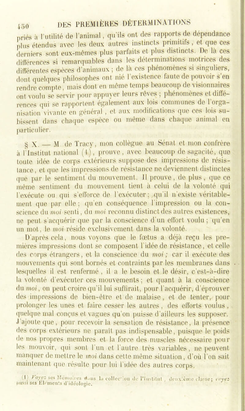 priés à l’utilité de l’animal, qu’ils ont des rapports de dépendance plus étendus avec les deux autres instincts primitifs , et que ces derniers sont eux-mêmes plus parfaits et plus distincts. De la ces différences si remarquables dans les déterminations motrices des différentes espèces d’animaux ; de là ces phénomènes si singuliers, dont quelques philosophes ont nié l’existence faute de pouvoir s'en rendre compte, mais dont en même temps beaucoup de visionnaires ont voulu se servir pour appuyer leurs rêves ; phénomènes et diffé- rences qui se rapportent également aux lois communes de l’orga- nisation vivante en général , et aux modifications que ces lois su- bissent dans chaque espèce ou même dans chaque animal en particulier. $ X. — M de Tracy, mon collègue au Sénat et mon confrère à ÉInstitut national (I), prouve, avec beaucoup de sagacité, que toute idée de corps extérieurs suppose des impressions de résis- tance, et que les impressions de résistance ne deviennent distinctes que par le sentiment du mouvement. Il prouve, de plus, que ce même sentiment du mouvement tient à celui de la volonté qui l’exécute ou qui s'efforce de l'exécuter; qu'il n'existe véritable- ment (pie par elle ; qu’en conséquence l’impression ou la con- science du moi senti, du moi reconnu distinct des autres existences, ne peut s’acquérir que par la conscience d'un effort voulu ; qu’en un mot, le moi réside exclusivement dans la volonté. D'après cela, nous voyons que le fœtus a déjà reçu les pre- mières impressions dont se composent l idéede résistance, et celle des corps étrangers, et la conscience du moi ; car il exécute des mouvements qui sont bornés et contraints par les membranes dans lesquelles il est renfermé , il a le besoin et le désir, c'est-à-dire la volonté d'exécuter ces mouvements ; et quant à la conscience du moi, on peut croire qu'il lui suffirait, pour l’acquérir, d’éprouver des impressions de bien-être et de malaise, et de tenter, pour prolonger les unes et faire cesser les autres, des efforts voulus, quelque mal conçus et vagues qu'on puisse d’ailleurs les supposer, ■l'ajoute que , pour recevoir la sensation de résistance, la présence des corps extérieurs ne paraît pas indispensable, puisque le poids de nos propres membres et la force des muscles nécessaire pour les mouvoir, qui sont l'un et l'autre très variables, ne peuvent manquer de mettre le moi dans cette même situation , d’où l'on sait maintenant que résulte pour lui l'idée des autres corps. i l) ) oyez sos Mémoires dans la coîlcc’ion do 1’ 1 ustilui . deuxième classe; l'oyez aussi ses Elr'mcn'.s d'ideologic.