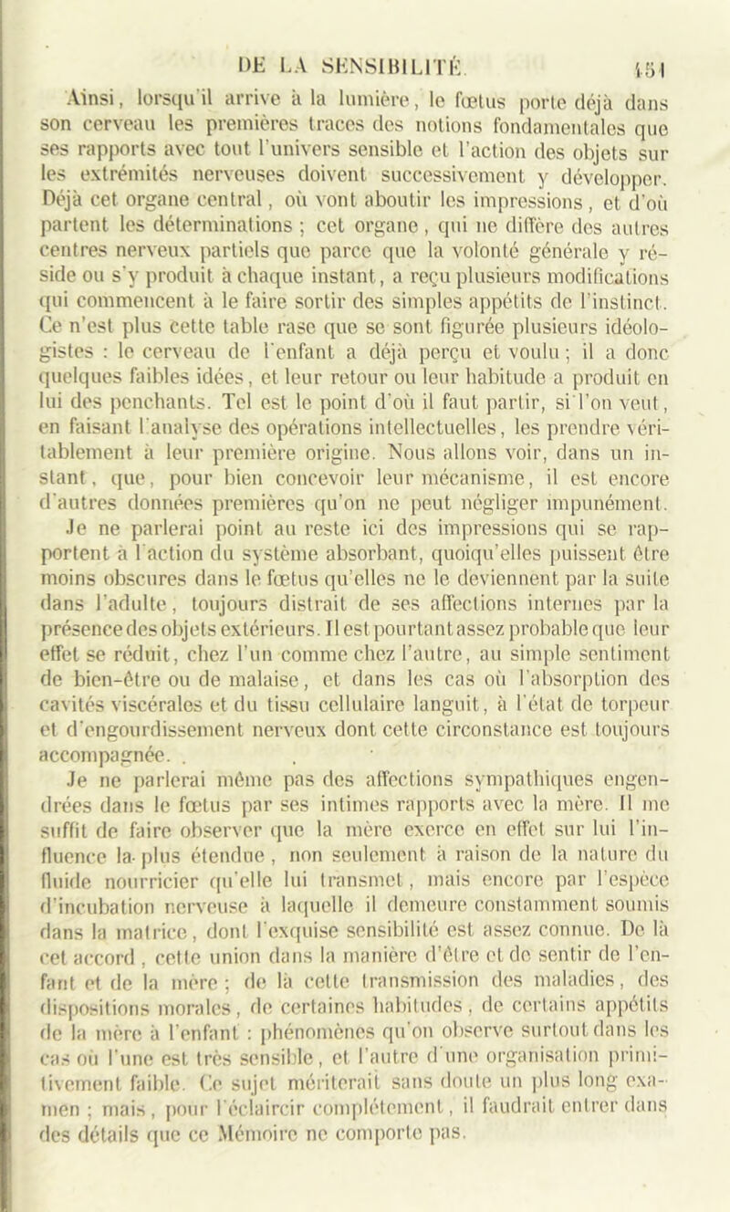 Ainsi, lorsqu il arrive à la lumière, le fœtus porté déjà dans son cerveau les premières traces des notions fondamentales que ses rapports avec tout l’univers sensible et l’action des objets sur les extrémités nerveuses doivent successivement y développer. Déjà cet organe central, où vont aboutir les impressions , et d’où partent les déterminations ; cet organe, qui ne diffère des autres centres nerveux partiels que parce que la volonté générale y ré- side ou s'y produit à chaque instant, a reçu plusieurs modifications qui commencent à le faire sortir des simples appétits de l’instinct. Ce n’est plus cette table rase que se sont figurée plusieurs idéolo- gistes : le cerveau de l'enfant a déjà perçu et voulu ; il a donc quelques faibles idées, et leur retour ou leur habitude a produit en lui des penchants. Tel est le point d'où il faut partir, si l’on veut, en faisant l'analyse des opérations intellectuelles, les prendre véri- tablement à leur première origine. Nous allons voir, dans un in- stant, que, pour bien concevoir leur mécanisme, il est encore d'autres données premières qu'on ne peut négliger impunément. Je ne parlerai point au reste ici des impressions qui se rap- portent à l’action du système absorbant, quoiqu’elles puissent être moins obscures dans le fœtus qu’elles ne le deviennent par la suite dans l’adulte, toujours distrait de ses affections internes parla présence des objets extérieurs. Il est pourtant assez probable que leur effet se réduit, chez l’un comme chez l’autre, au simple sentiment de bien-être ou de malaise, et dans les cas où l’absorption des cavités viscérales et du tissu cellulaire languit, à l’état de torpeur et d’engourdissement nerveux dont cette circonstance est toujours accompagnée. . Je ne parlerai même pas des affections sympathiques engen- drées dans le fœtus par ses intimes rapports avec la mère. 11 me suffit de faire observer que la mère exerce en effet sur lui l’in- fluence la- plus étendue, non seulement à raison de la nature du fluide nourricier qu’elle lui transmet, mais encore par l’espèce d’incubation nerveuse à laquelle il demeure constamment soumis dans la matrice, dont l'exquise sensibilité est assez connue. De là cet accord , cette union dans la manière d’être et de sentir de l’en- fant et de la mère; de là cette transmission des maladies, des dispositions morales, de certaines habitudes, de certains appétits de la mère à l’enfant : phénomènes qu on observe surtout dans les cas où l'une est très sensible, et l’autre d une organisation primi- tivement faible. Le sujet mériterait sans doute un plus long exa- men ; mais, pour l'éclaircir complètement, il faudrait entrer dans des détails que ce Mémoire ne comporte pas.