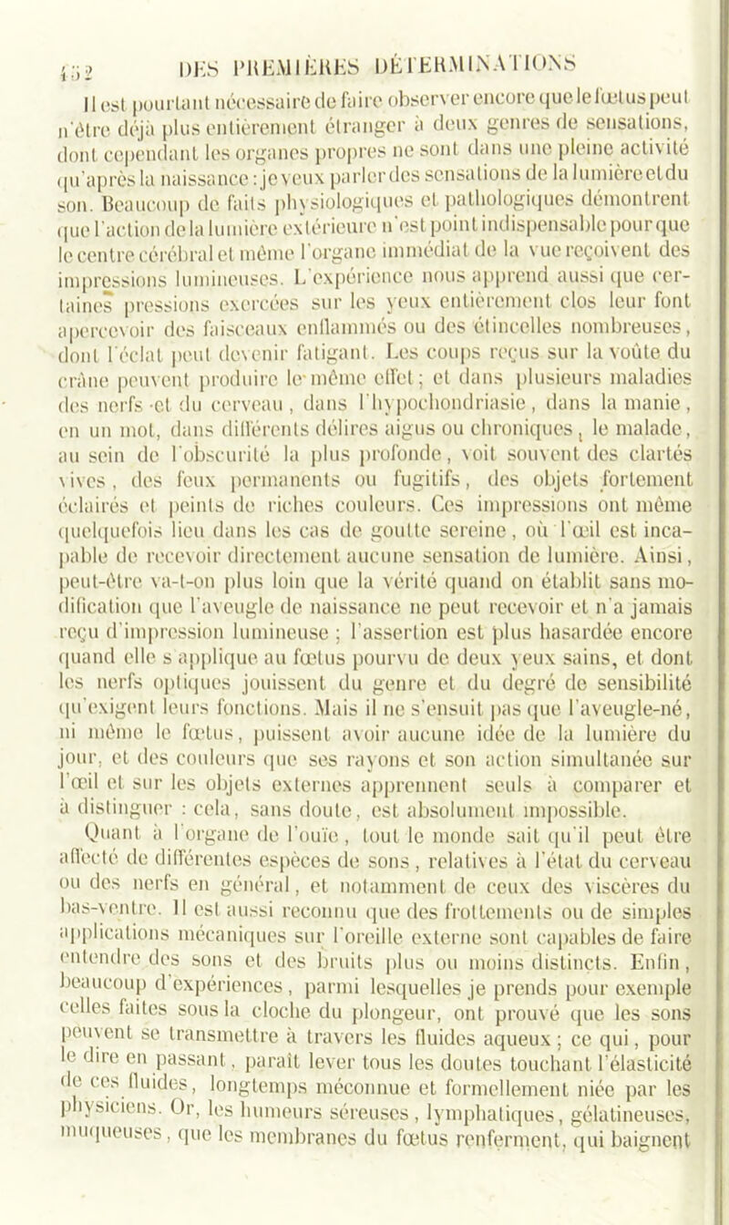 Il est pourtant nécessaire défaire observer encore que lelœtus peut n ôtre déjà plus entièrement étranger à deux genres de sensations, dont cependant les organes propres ne sont dans une pleine activité qu’aprèsla naissance : je veux parlerdcs sensations de la lumière eldu son. Beaucoup de faits physiologiques et pathologiques démontrent que l’action delà lumière extérieure n'est point indispensable pour que le centre cérébral et même l’organe immédiat de la vue reçoivent des impressions lumineuses. L expérience nous apprend aussi que cer- taines pressions exercées sur les yeux entièrement clos leur font apercevoir des faisceaux enflammés ou des étincelles nombreuses, dont l'éclat peut devenir fatigant. I.es coups reçus sur la voûte du crâne peuvent produire le*même effet; et dans plusieurs maladies des nerfs-et du cerveau, dans l'hypochondriasie, dans la manie, en un mot, dans différents délires aigus ou chroniques, le malade, au sein de l'obscurité la plus profonde, voit souvent des clartés vives, des feux permanents ou fugitifs, des objets fortement éclairés et peints de riches couleurs. Ces impressions ont même quelquefois lieu dans les cas de goutte sereine, où l'œil est inca- pable de recevoir directement aucune sensation de lumière. Ainsi, peut-être va-t-on plus loin que la vérité quand on établit sans mo- dification que l'aveugle de naissance ne peut recevoir et n'a jamais reçu d’impression lumineuse ; l’assertion est plus hasardée encore quand elle s applique au fœtus pourvu de deux yeux sains, et dont les nerfs optiques jouissent du genre et du degré de sensibilité qu’exigent leurs fonctions. Mais il ne s’ensuit pas que l’aveugle-né, ni même le fœtus, puissent avoir aucune idée de la lumière du jour, et des couleurs que ses rayons et son action simultanée sur I œil et sur les objets externes apprennent seuls à comparer et à distinguer : cela, sans doute, est absolument impossible. Quant à I organe de l’ouïe, tout le monde sait qu'il peut être affecté de différentes espèces de sons , relatives à l’étal du cerveau ou des nerfs en général, et notamment de ceux des viscères du bas-ventre. Il est aussi reconnu que des frottements ou de simples applications mécaniques sur l’oreille externe sont capables de faire entendre des sons et des bruits plus ou moins distincts. Enfin, beaucoup d expériences , parmi lesquelles je prends pour exemple celles faites sous la cloche du plongeur, ont prouvé que les sons peuvent se transmettre a travers les fluides aqueux ; ce qui, pour h1 dire en passant. paraît lever tous les doutes touchant l’élasticité de ces fluides, longtemps méconnue et formellement niée par les ]) îysiciens. Or, les humeurs séreuses , lymphatiques, gélatineuses, muqueuses, que les membranes du fœtus renferment, qui baignent