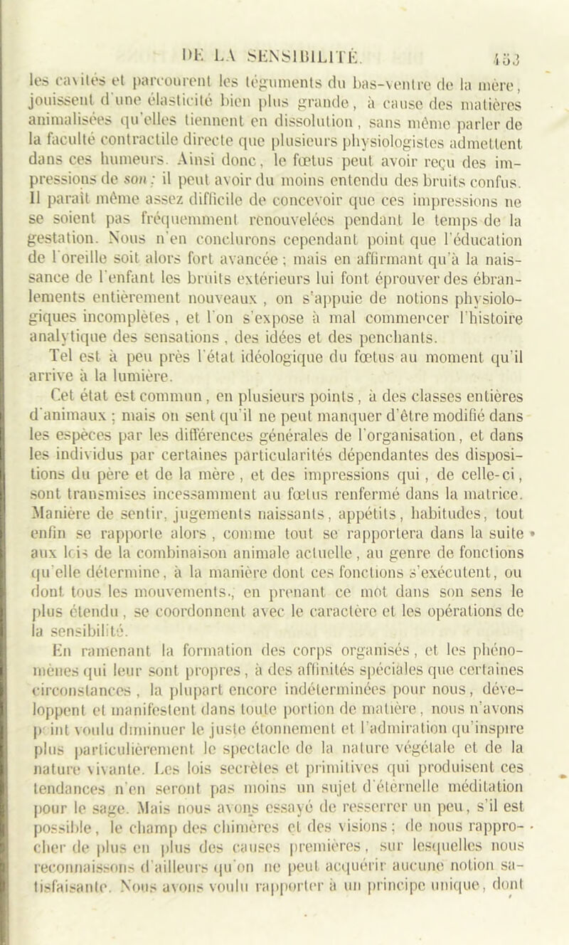 DE LA SENSIBILITE. les ca\ilés et parcourent les téguments du bas-ventre de la mère, jouissent d'une élasticité bien plus grande, à cause des matières animalisées qu’elles tiennent en dissolution , sans même parler de la faculté contractile directe que plusieurs physiologistes admettent dans ces humeurs. Ainsi donc, le fœtus peut avoir reçu des im- pressions de son : il peut avoir du moins entendu des bruits confus. Il parait même assez diflicile de concevoir que ces impressions ne se soient pas fréquemment renouvelées pendant le temps de la gestation. Nous n'en conclurons cependant point que l’éducation de 1 oreille soit alors fort avancée ; mais en affirmant qu’à la nais- sance de l'enfant les bruits extérieurs lui font éprouver des ébran- lements entièrement nouveaux , on s’appuie de notions physiolo- giques incomplètes , et l'on s'expose à mal commencer l’histoire analytique des sensations, des idées et des penchants. Tel est à peu près l'état idéologique du fœtus au moment qu’il arrive à la lumière. Cet état est commun, en plusieurs points , à des classes entières d'animaux ; mais on sent qu’il ne peut manquer d'étre modifié dans les espèces par les différences générales de l'organisation, et dans les individus par certaines particularités dépendantes des disposi- tions du père et de la mère , et des impressions qui, de celle-ci, sont transmises incessamment au fœtus renfermé dans la matrice. Manière de sentir, jugements naissants, appétits, habitudes, tout enfin se rapporte alors , comme tout se rapportera dans la suite aux lois de la combinaison animale actuelle, au genre de fonctions qu elle détermine, à la manière dont ces fonctions s’exécutent, ou dont tous les mouvements., en prenant ce mot dans son sens le plus étendu , se coordonnent avec le caractère et les opérations de la sensibilité. En ramenant la formation des corps organisés, et les phéno- mènes ipii leur sont propres, à des affinités spéciales que certaines circonstances , la plupart encore indéterminées pour nous, déve- loppent et manifestent dans toute portion de matière, nous n’avons p int voulu diminuer le juste étonnement et l’admiration qu’inspire plus particulièrement le spectacle de la nature végétale et de la nature vivante. Les lois secrètes et primitives qui produisent ces tendances n’en seront pas moins un sujet d éternelle méditation pour le sage. Mais nous avons essayé de resserrer un peu, s’il est possible, le champ des chimères et des visions; de nous rappro- cher de plus en plus des causes premières , sur lesquelles nous reconnaissons d’ailleurs qu’on ne peut acquérir aucune notion sa- tisfaisante Nous avons voulu rapporter à un principe unique, dont