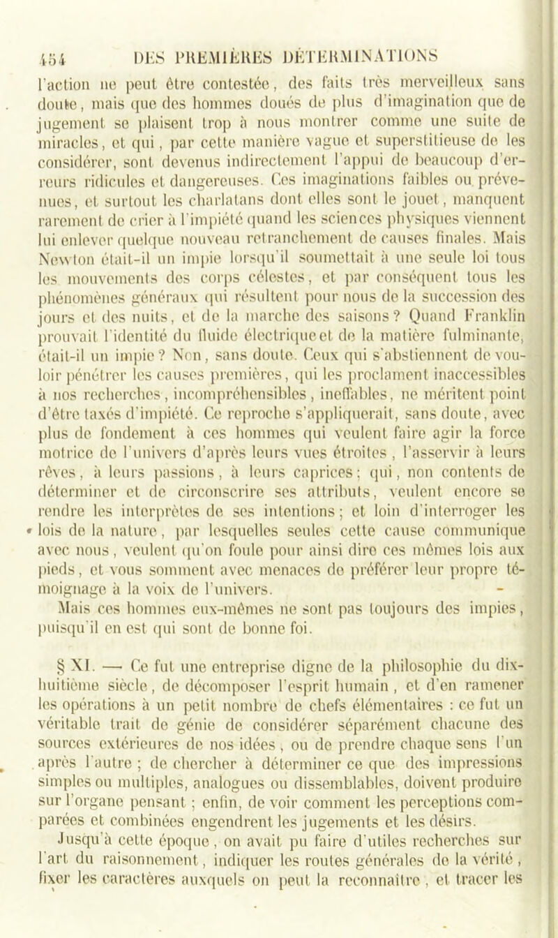 l'action ne peut être contestée, des faits très merveilleux sans doute, mais que des hommes doués de plus d’imagination que de jugement se plaisent trop à nous montrer comme une suite de miracles, et qui, par cette manière vague et superstitieuse de les considérer, sont devenus indirectement l'appui de beaucoup d’er- reurs ridicules et dangereuses. Ces imaginations faibles ou préve- nues, et surtout les charlatans dont elles sont le jouet, manquent rarement de crier à l’impiété quand les sciences physiques viennent lui enlever quelque nouveau retranchement de causes finales. Mais Newton était-il un impie lorsqu’il soumettait à une seule loi tous les mouvements des corps célestes, et par conséquent tous les phénomènes généraux qui résultent pour nous de la succession des jours et des nuits, et de la marche des saisons? Quand Franklin prouvait l’identité du fluide électrique et de la matière fulminante, était-il un impie ? Non, sans doute. Ceux qui s'abstiennent de vou- loir pénétrer les causes premières, qui les proclament inaccessibles à nos recherches, incompréhensibles, ineffables, ne méritent point d’être taxés d’impiété. Ce reproche s’appliquerait, sans doute, avec plus de fondement à ces hommes qui veulent faire agir la force motrice de l’univers d’après leurs vues étroites , l’asservir à leurs rêves, à leurs passions, à leurs caprices; qui, non contents do déterminer et de circonscrire ses attributs, veulent encore so rendre les interprètes de ses intentions; et loin d’interroger les • lois de la nature, par lesquelles seules cette cause communique avec nous, veulent qu’on foule pour ainsi dire ces mêmes lois aux pieds, et vous somment avec menaces do préférer leur propre té- moignage à la voix de l’univers. Mais ces hommes eux-mêmes ne sont pas toujours des impies, puisqu’il en est qui sont de bonne foi. § XI. — Ce fut une entreprise digne de la philosophie du dix- luiitième siècle, de décomposer l’esprit humain , et d’en ramener les opérations à un petit nombre de chefs élémentaires : ce fut un véritable trait de génie de considérer séparément chacune des sources extérieures de nos idées , ou de prendre chaque sens I un après l’autre ; de chercher à déterminer ce que des impressions simples ou multiples, analogues ou dissemblables, doivent produire sur l’organe pensant ; enfin, de voir comment les perceptions com- parées et combinées engendrent les jugements et les désirs. Jusqu’à ceLte époque, on avait pu faire d'utiles recherches sur 1 art du raisonnement, indiquer les routes générales do la vérité , fixer les caractères auxquels on peut la reconnaître , et. tracer les