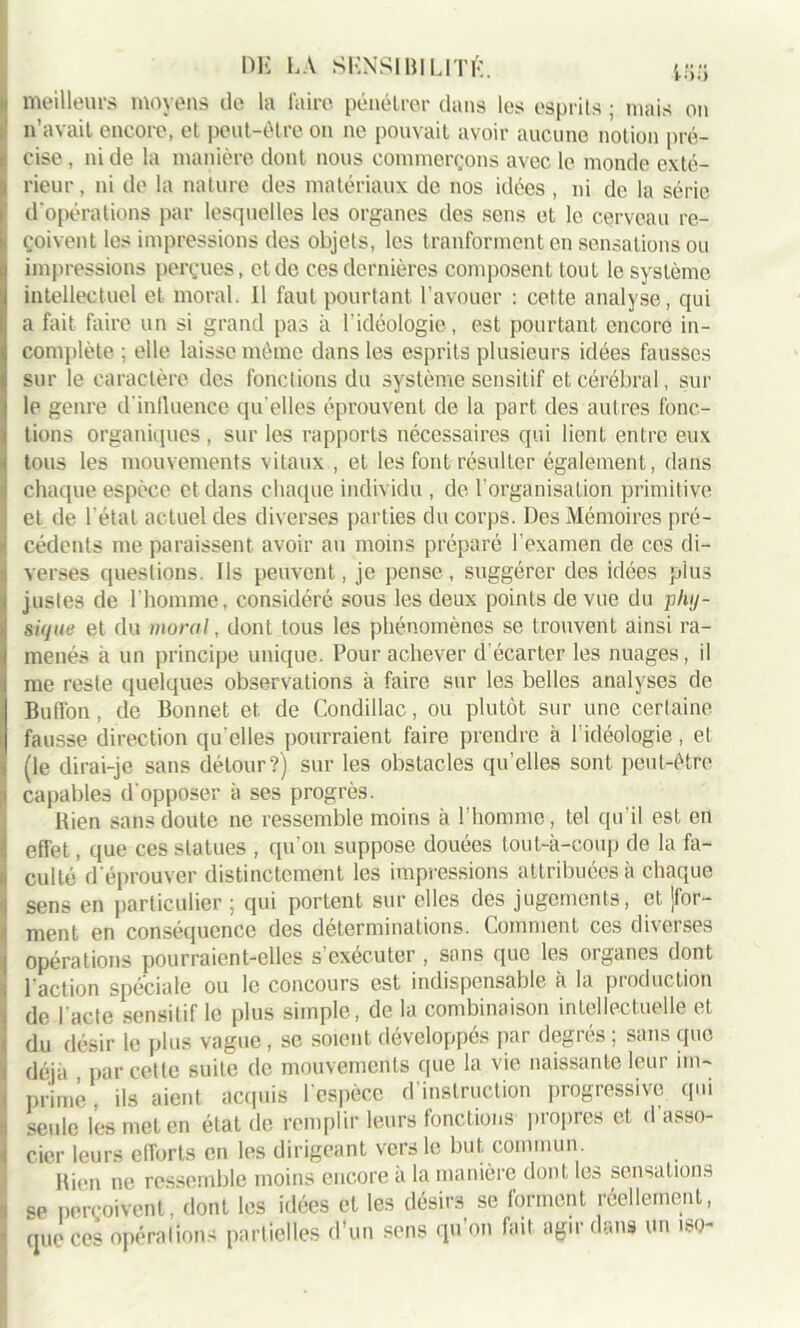 « meilleurs moyens de la faire pénétrer dans les esprits ; mais on n’avait encore, et peut-être on ne pouvait avoir aucune notion pré- Ë eise , ni de la manière dont nous commerçons avec le monde exté- !! rieur, ni de la nature des matériaux de nos idées , ni de la série d'opérations par lesquelles les organes des sens et le cerveau re- çoivent les impressions des objets, les tranforment en sensations ou impressions perçues, et de ces dernières composent tout le système intellectuel et moral. 11 faut pourtant l’avouer : cette analyse, qui a fait faire un si grand pas à l'idéologie, est pourtant encore in- complète ; elle laisse même dans les esprits plusieurs idées fausses sur le caractère des fonctions du système sensitif et cérébral, sur le genre d'inlluenee qu elles éprouvent de la part des autres fonc- tions organiques, sur les rapports nécessaires qui lient entre eux tous les mouvements vitaux , et les font résulter également, dans il chaque espèce et dans chaque individu , de l’organisation primitive !et de l étal actuel des diverses parties du corps. Des Mémoires pré- cédents me paraissent avoir au moins préparé l’examen de ces di- i verses questions. Ils peuvent, je pense, suggérer des idées pius justes de l’homme, considéré sous les deux points de vue du phy- sique et du moral, dont tous les phénomènes se trouvent ainsi ra- menés à un principe unique. Pour achever d’écarter les nuages, il Ime reste quelques observations à faire sur les belles analyses de Buffon, de Bonnet et de Condillac, ou plutôt sur une certaine fausse direction qu elles pourraient faire prendre à 1 idéologie , et (le dirai-je sans détour?) sur les obstacles qu’elles sont peut-être capables d’opposer à ses progrès. Bien sans doute ne ressemble moins à l’homme, tel qu’il est en effet, que ces statues , qu on suppose douées tout-à-coup de la fa- culté d éprouver distinctement les impressions attribuées à chaque sens en particulier ; qui portent sur elles des jugements, et jfor- ment en conséquence des déterminations. Comment ces diverses opérations pourraient-elles s exécuter , sans que les organes dont l’action spéciale ou le concours est indispensable à la production de l’acte sensitif le plus simple, de la combinaison intellectuelle et du désir le plus vague, se soient développés par degrés ; sans cpic déjà par cette suite de mouvements que la vie naissante leur im- primé , ils aient acquis l’espèce d’instruction progressive qui seule les met en état de remplir leurs fonctions propres et d’asso- cier leurs efforts en les dirigeant vers le but commun. Rien ne ressemble moins encore à la manière dont les sensations se perçoivent, dont les idées et les désirs se forment réellement, que ces opérations partielles d’un sens qu on lait agir dans un iso-