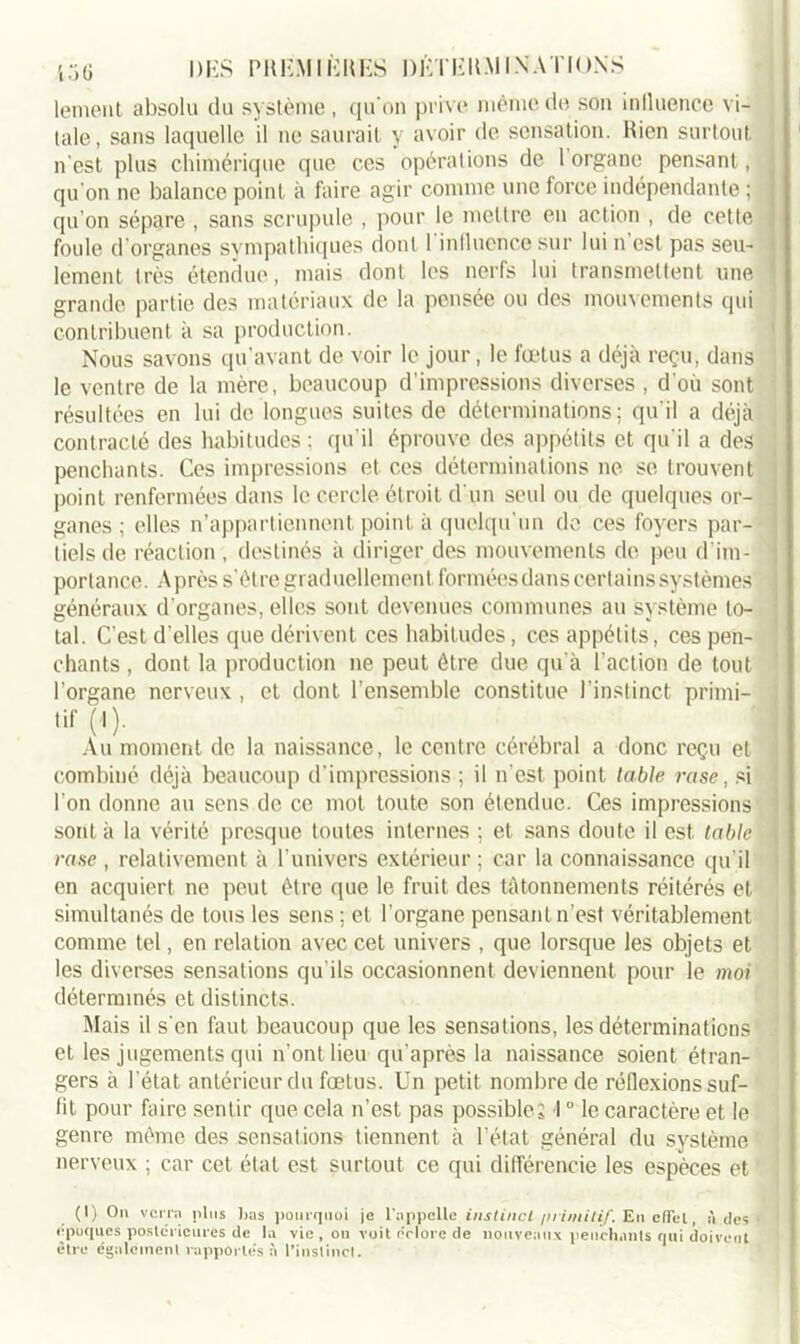 DES P II KM IKK ES ÜÊTEK.M I NATIONS lement absolu du système, qu'on prive même de son inlluence vi- tale, sans laquelle il ne saurait y avoir de sensation. Rien surtout n'est plus chimérique que ces opérations de 1 organe pensant, qu'on ne balance point à faire agir comme une force indépendante ; qu’on sépare , sans scrupule , pour le mettre en action , de cette foule d’organes sympathiques dont 1 inlluence sur lui n est pas seu- lement très étendue, mais dont les nerfs lui transmettent une grande partie des matériaux de la pensée ou des mouvements qui contribuent à sa production. Nous savons qu’avant de voir le jour, le fœtus a déjà reçu, dans le ventre de la mère, beaucoup d’impressions diverses , d'où sont résultées en lui de longues suites de déterminations; qu'il a déjà contracté des habitudes; qu’il éprouve des appétits et qu'il a des penchants. Ces impressions et ces déterminations ne se trouvent point renfermées dans le cercle étroit d'un seul ou de quelques or- ganes ; elles n’appartiennent point à quelqu’un de ces foyers par- tiels de réaction , destinés à diriger des mouvements de peu d'im- portance. Après s'ètre graduellement formées dans certains systèmes généraux d’organes, elles sont devenues communes au système to- tal. C'est d'elles que dérivent ces habitudes, ces appétits, ces pen- chants , dont la production ne peut être due qu’à l’action de tout l’organe nerveux , et dont l’ensemble constitue l’instinct primi- tif (1 )• Au moment de la naissance, le centre cérébral a donc reçu et combiné déjà beaucoup d'impressions ; il n’est point labié rase, si l'on donne au sens de ce mot toute son étendue. Ces impressions sont à la vérité presque toutes internes ; et sans doute il est table rase , relativement à l’univers extérieur ; car la connaissance qu'il en acquiert ne peut être que le fruit des tâtonnements réitérés et simultanés de tous les sens ; et l'organe pensant n’est véritablement comme tel, en relation avec cet univers , que lorsque les objets et les diverses sensations qu'ils occasionnent deviennent pour le moi déterminés et distincts. Mais il s on faut beaucoup que les sensations, les déterminations et les jugements qui n'ont lieu qu’après la naissance soient étran- gers à l’état antérieur du fœtus. Un petit nombre de réflexions suf- fit pour faire sentir que cela n’est pas possible; 10 le caractère et le genre même des sensations tiennent à l’état général du système nerveux ; car cet état est surtout ce qui différencie les espèces et (1) On verra plus lias pourquoi je l'appelle instinct /irimilif. En effet., à des époques postérieures de la vie , ou voit éclore de nouveaux penchants qui doivent être egalement rapportés à l’instinct.