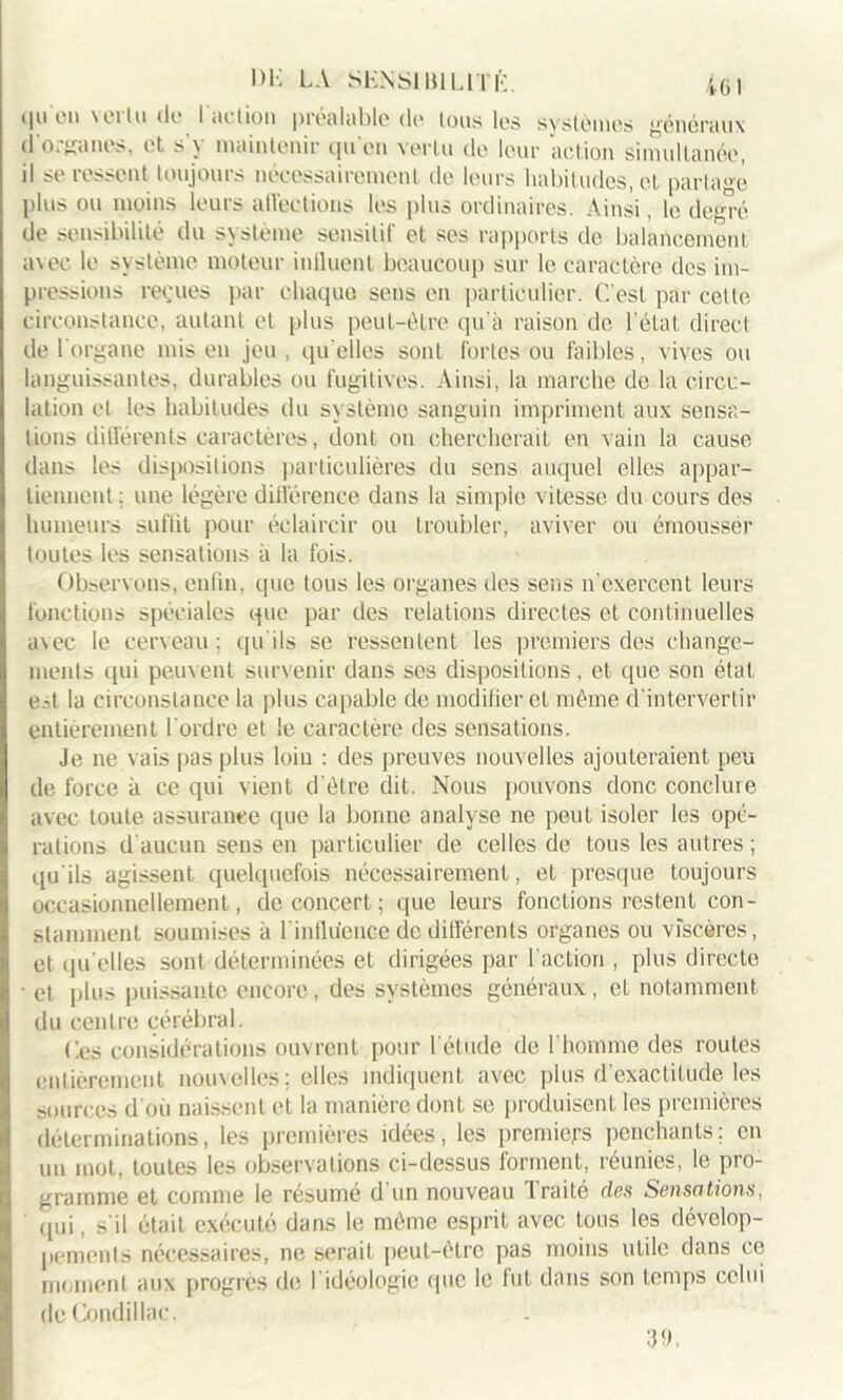 *|u eu \oitu de ! aclion préalable de ions les systèmes généraux d'organes, et s'y maintenir qu'en vertu de leur action simultanée, il se ressent toujours nécessairement de leurs habitudes, et partagé plus ou moins leurs atVections les plus ordinaires. Ainsi, le degré de sensibilité du système sensitif et ses rapports de balancement, avec le système moteur influent beaucoup sur le caractère des im- pressions reçues par chaque sens en particulier. C'est par cette circonstance, autant et plus peut-être qu'à raison de l’état direct de l'organe mis en jeu , qu elles sont fortes ou faibles, vives ou languissantes, durables ou fugitives. Ainsi, la marche de la circu- lation et les habitudes du système sanguin impriment aux sensa- tions différents caractères, dont on chercherait en vain la cause dans les dispositions particulières du sens auquel elles appar- tiennent : une légère différence dans la simple vitesse du cours des humeurs suffit pour éclaircir ou troubler, aviver ou émousser toutes les sensations à la fois. Observons, enfin, que tous les organes des sens n’exercent leurs fonctions spéciales que par des relations directes et continuelles avec le cerveau : tpi ils se ressentent les premiers des change- ments qui peuvent survenir dans ses dispositions, et que son étal e.A la circonstance la plus capable de modifier et même d’intervertir entièrement l'ordre et le caractère des sensations. Je ne vais pas plus loin : des preuves nouvelles ajouteraient peu de force à ce qui vient d'être dit. Nous pouvons donc conclure avec toute assurance que la bonne analyse ne peut isoler les opé- rations d’aucun sens en particulier de celles de tous les autres ; qu'ils agissent quelquefois nécessairement, et presque toujours occasionnellement, de concert; que leurs fonctions restent con- stamment soumises à l'influence de différents organes ou viscères, et qu elles sont déterminées et dirigées par l'action , plus directe • et plus puissante encore, des systèmes généraux, et notamment du centre cérébral. (les considérations ouvrent pour l'étude de l’homme des routes entièrement nouvelles; elles indiquent avec plus d’exactitude les sources d'où naissent et la manière dont se produisent les premières déterminations, les premières idées, les premiers penchants; en un mot, toutes les observations ci-dessus forment, réunies, le pro- gramme et comme le résumé d'un nouveau Traité des Sensations, qui, s'il était exécuté dans le même esprit avec tous les dévelop- pements nécessaires, ne serait peut-être pas moins utile dans ce moment aux progrès de l'idéologie que le fut dans son temps celui dcCondillac.