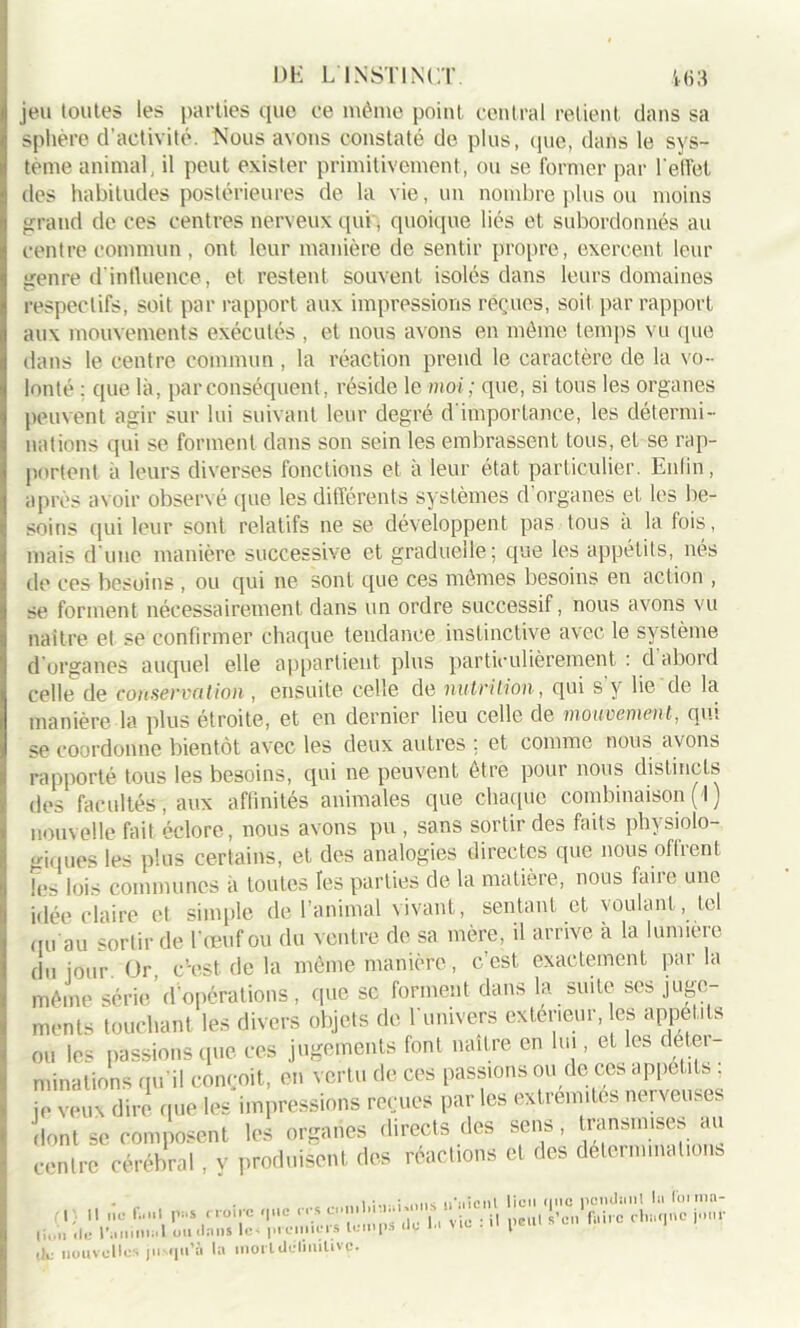 jeu toutes les parties cpie ce même point central retient dans sa sphère (l’activité. Nous avons constaté de plus, que, dans le sys- tème animal, il peut exister primitivement, ou se former par l'effet des habitudes postérieures de la vie, un nombre plus ou moins grand de ces centres nerveux qui, quoique liés et subordonnés au centre commun , ont leur manière de sentir propre, exercent leur genre d'influence, et restent souvent isolés dans leurs domaines respectifs, soit par rapport aux impressions reçues, soit par rapport aux mouvements exécutés , et nous avons en même temps vu que dans le centre commun , la réaction prend le caractère de la vo- lonté : que là, par conséquent, réside le moi; que, si tous les organes peuvent agir sur lui suivant leur degré d'importance, les détermi- nations qui se forment dans son sein les embrassent tous, et se rap- portent à leurs diverses fonctions et à leur état particulier. Enfin, après avoir observé que les différents systèmes d organes et les be- soins qui leur sont relatifs ne se développent pas tous a la fois, mais d'une manière successive et graduelle; que les appétits, nés de ces besoins , ou qui ne sont que ces mêmes besoins en action , se forment nécessairement dans un ordre successif, nous avons vu naître et se confirmer chaque tendance instinctive avec le système d’organes auquel elle appartient plus particulièrement : d abord celle de conservation, ensuite celle de nutrition, qui s’y lie de la manière la plus étroite, et en dernier lieu celle de mouvement, qui se coordonne bientôt avec les deux autres ; et comme nous avons rapporté tous les besoins, qui ne peuvent être pour nous distincts des facultés, aux affinités animales que chaque combinaison (1 ) nouvelle fait éclore, nous avons pu , sans sortir des faits physiolo- giques les plus certains, et des analogies directes que nous offrent !e< lois communes à toutes les parties de la matière, nous faire une idée claire et simple de l’animal vivant, sentant et voulant, tel qu'au sortir de l’œuf ou du ventre de sa mère, il arrive à la lumière du jour Or, c'est, de la même manière, c’est exactement parla même série d’opérations, que sc forment dans la suite ses juge- ments touchant les divers objets de l’univers extérieur, es appétits ou les passions que ces jugements font naître en lui, et les détei minutions qu’il conçoit, en vertu de ces passions ou de ces appétits je veux dire nue les impressions reçues par les extrémités nerveuses dont se composent les organes directs des sens, transmises au contre cérébral, v produisent des réactions et des déterminations fl'. Il ne f» ni pus croire <|iie res et li„îi de ranimai ou dans lc< premiers temps île île nouvelles jusqu’à la morldéumtivp. milihiüi'iins n nient vie : il lieu rjnc pendant la foi mn- peul s’en faire chaque jour