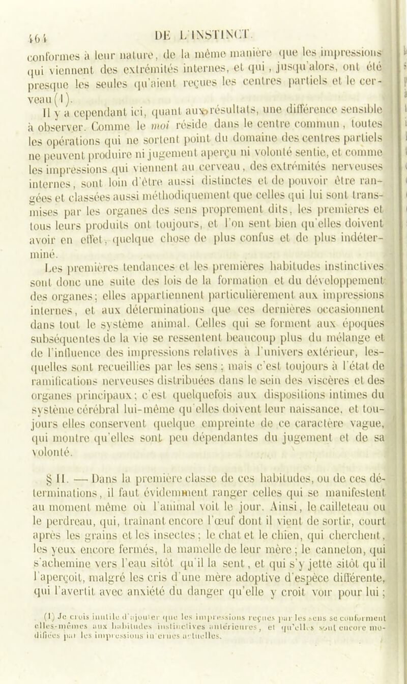 conformes à leur nature, de la même manière que les impressions qui viennent des extrémités internes, et qui , jusqu alors, ont été presque les seules qu’aient reçues les centres partiels et le cer- veau ( 1 ). Il \ a cependant ici, quant aux?résultats, une différence sensible à observer. Comme le moi réside dans le centre commun , toutes les opérations qui ne sortent point du domaine des centres partiels ne peuvent produire ni jugement aperçu ni volonté sentie, et comme les impressions qui viennent au cerveau, des extrémités nerveuses internes, sont loin d'être aussi distinctes et de pouvoir être ran- gées et classées aussi méthodiquement que celles qui lui sont trans- mises par les organes des sens proprement dits, les premières et tous leurs produits ont toujours, et l’on sent bien quelles doivent avoir en effet-,- quelque chose de plus confus et de plus indéter- miné. Les premières tendances et les premières habitudes instinctives sont doue une suite des lois de la formation et du développement des organes; elles appartiennent particulièrement aux impressions internes, et aux déterminations que ces dernières occasionnent dans tout le système animal. Celles qui se forment aux époques subséquentes de la vio se ressentent beaucoup plus du mélange et de l’intluence des impressions relatives à l’univers extérieur, les- quelles sont recueillies par les sens; mais c'est toujours à L état de ramifications nerveuses distribuées dans le sein des viscères et des organes principaux; c'est quelquefois aux dispositions intimes du système cérébral lui-même qu elles doivent leur naissance, et tou- jours elles conservent quelque empreinte de ce caractère vague, tpii montre qu’elles sont peu dépendantes du jugement et de sa volonté. § 11. — Dans la première classe de ces habitudes, ou de ces dé- terminations, il faut évidemment ranger celles qui se manifestent au moment même où l’animal voit le jour. Ainsi, le cailleteau ou le perdreau, qui, traînant encore l'œuf dont il vient de sortir, court après les grains et les insectes; le chat et le chien, qui cherchent, les yeux encore fermés, la mamelle de leur mère; le canneton, qui s’achemine vers l'eau sitôt qu'il la sent, et qui s'y jette sitôt qu il 1 aperçoit, malgré les cris d'une mère adoptive d'espèce différente, qui l’avertit avec anxiété du danger qu’elle y croit voir pour lui ; (1) Je crois inutile d'ajouter (pic lus impressions reçues pur les sens se conforment elles-mêmes ans lialiiludus instinctives antérieures, et qu'c lies sont encore mo- difiées pai les impressions in crues actuelles.