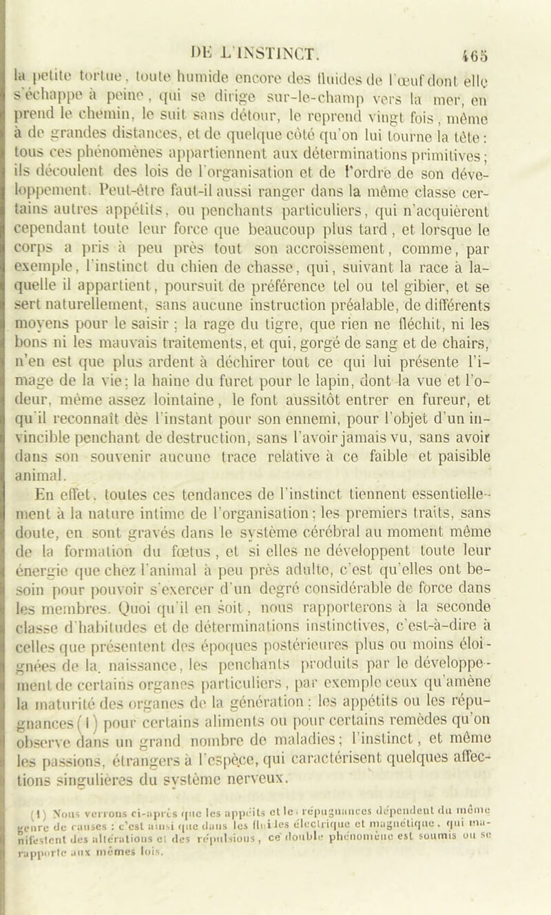 DE L'INSTINCT. 4(35 la petite tortue, toute humide encore des fluides de 1 œuf dont elle s'échappe à peine, qui se dirige sur-le-champ vers la mer, en prend le chemin, le suit sans détour, le reprend vingt fois, même à de grandes distances, et de quelque côté qu’on lui tourne la tête : tous ces phénomènes appartiennent aux déterminations primitives ; ils découlent des lois de l'organisation et de l'ordre de son déve- loppement. Peut-être faut-il aussi ranger dans la même classe cer- tains autres appétits, ou penchants particuliers, qui n’acquièrent cependant toute leur force que beaucoup plus tard, et lorsque le corps a pris à peu près tout son accroissement, comme, par exemple, l’instinct du chien de chasse, qui, suivant la race à la- quelle il appartient, poursuit de préférence tel ou tel gibier, et se sert naturellement, sans aucune instruction préalable, de différents moyens pour le saisir ; la rage du tigre, que rien ne fléchit, ni les bons ni les mauvais traitements, et qui, gorgé de sang et de chairs, n’en est que plus ardent à déchirer tout ce qui lui présente l’i- mage de la vie; la haine du furet pour le lapin, dont la vue et l’o- deur, même assez lointaine, le font aussitôt entrer en fureur, et qu'il reconnaît dès l'instant pour son ennemi, pour l’objet d’un in- vincible penchant de destruction, sans l’avoir jamais vu, sans avoir dans son souvenir aucune trace relative à ce faible et paisible animal. En effet, toutes ces tendances de l’instinct tiennent essentielle- ment à la nature intime de l'organisation; les premiers traits, sans doute, en sont gravés dans le système cérébral au moment même de la formation du fœtus , et si elles ne développent toute leur énergie que chez l’animal à peu près adulte, c'est qu elles ont be- soin pour pouvoir s'exercer d'un degré considérable de force dans les membres. Quoi qu'il en soit, nous rapporterons a la seconde classe d habitudes et de déterminations instinctives, c'est-à-dire a celles que présentent des époques postérieures plus ou moins éloi- gnées de la. naissance, les penchants produits par le développe- ment de certains organes particuliers, par exemple ceux qu’amène la maturité des organes de la génération ; les appétits ou les répu- gnances ( I ) pour certains aliments ou pour certains remèdes qu’on observe dans un grand nombre de maladies; 1 instinct, et même les passions, étrangers à l'espèce, qui caractérisent quelques affec- tions singulières du système nerveux. (1) Nous verrons ci-après cjitc les appéits et lc> répugnances dependeut du meme *'cnrc de causes : c’est ainsi que dans les fluides électrique et magnétique, qui ,na_ nifeslcnt des altérations cl des répulsions , ce double phénomène est soumis ou se rapporte aux mêmes lois.