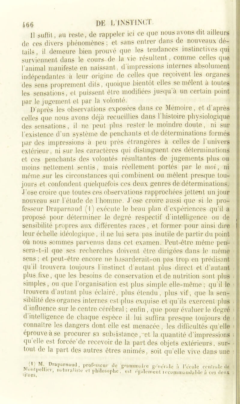 Il suffit, au reste, de rappeler ici ce que nous avons dit ailleurs de ces divers phénomènes ; et sans entrer dans de nouveaux dé- tails, il demeure bien prouvé que les tendances instinctives qui surviennent dans le cours de la vie résultent, comme celles que l’animal manifeste en naissant, d impressions internes absolument indépendantes à leur origine de celles que reçoivent les organes des sens proprement dits, quoique bientôt elles se mêlent a toutes les sensations, et puissent être modifiées jusqu’à un certain point par le jugement et par la volonté. D’après les observations exposées dans ce Mémoire, et d’après celles que nous avons déjà recueillies dans l’histoire physiologique des sensations, il ne peut plus rester le moindre doute, ni sur l’existence d’un système de penchants et de déterminations formés par des impressions à peu près étrangères à celles de l’univers extérieur, ni sur les caractères qui distinguent ces déterminations et ces penchants des volontés résultantes de jugements plus ou moins nettement sentis, mais réellement portés par le moi, ni même sur les circonstances qui combinent ou mêlent presque tou- jours et confondent quelquefois ces deux genres de déterminations, .l’ose croire que toutes ces observations rapprochées jettent un jour nouveau sur l’étude de l’homme. J’ose croire aussi que si le pro- fesseur Draparnaud (l) exécute le beau plan d’expériences qu’il a proposé pour déterminer le degré respectif d’intelligence ou de sensibilité propres aux différentes races, et former pour ainsi dire leur échelle idéologique , il ne lui sera pas inutile de partir du point où nous sommes parvenus dans cet examen. Peut-être même pen- sera-t-il que ses recherches doivent être dirigées dans le même sens; et peut-être encore ne hasarderait-on pas trop en prédisant qu il trouvera toujours I instinct d’autant plus direct et d’autant plus fixe, que les besoins de conservation et de nutrition sont, plus simples, ou que l’organisation est plus simple elle-même; qu’il le trouvera d’autant plus éclairé, plus étendu, plus vif, que la sen- sibilité des organes internes est plus exquise et qu’ils exercent plus d influence sur le centre cérébral ; enfin, que pour évaluer le degré d intelligence de chaque espèce il lui suffira presque toujours de connaître les dangers dont elle est menacée , les difficultés qu elle éprouve à se procurer sa subsistance, et la quantité d’impressions qu’elle est forcée'de recevoir de la part des objets extérieurs, sur- tout de la part des autres êtres animés, soit qu elle vive dans une (I ; SI. Draparnaud, professeur do g Montpellier, no tu i»\l isliî cl philosophe, lûtes. 1 rniiinniiie gcncnilo :i IYrulc crnlrnle de est rgiilemeut 1 ccomniiilldiihlu iî tus deux