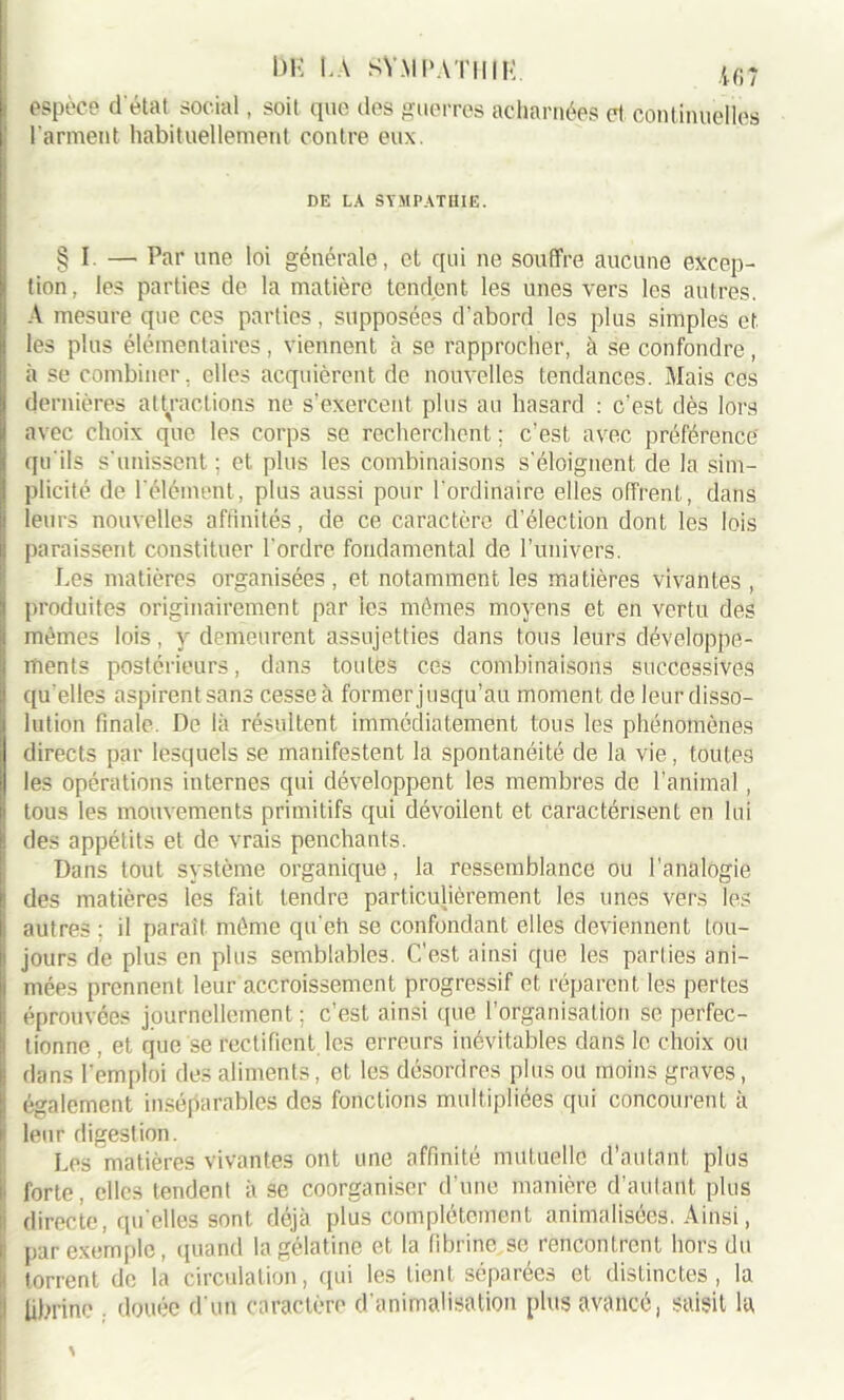 DE t.A SYMPATHIE. |6? espèce d'état social, soit que des guerres acharnées et. continuelles l’arment habituellement contre eux. DE LA SYMPATHIE. § I —• Par une loi générale, et qui ne souffre aucune excep- tion, les parties de la matière tendent les unes vers les autres. A mesure que ces parties, supposées d'abord les plus simples et les plus élémentaires , viennent à se rapprocher, à se confondre , à se combiner, elles acquièrent de nouvelles tendances. Mais ces dernières attractiofis ne s’exercent plus au hasard : c'est dès lors avec choix que les corps se recherchent : c’est avec préférence' qu'ils s'unissent ; et. plus les combinaisons s'éloignent de la sim- plicité de l'élément, plus aussi pour l'ordinaire elles offrent, dans leurs nouvelles affinités, de ce caractère d’élection dont les lois paraissent constituer l'ordre fondamental de l’univers. Les matières organisées, et notamment les matières vivantes , produites originairement par les mêmes moyens et en vertu des mêmes lois, y demeurent assujetties dans tous leurs développe- ments postérieurs, dans toutes ces combinaisons successives qu'elles aspirent sans cesse à former jusqu’au moment de leur disso- lution finale. De là résultent immédiatement tous les phénomènes directs par lesquels se manifestent la spontanéité de la vie, toutes les opérations internes qui développent les membres de l’animal, tous les mouvements primitifs qui dévoilent et caractérisent en lui des appétits et de vrais penchants. Dans tout système organique, la ressemblance ou l’analogie des matières les fait tendre particulièrement les unes vers les : autres; il parait même qu'eh se confondant elles deviennent tou- jours de plus en plus semblables. C'est ainsi que les parlies ani- i niées prennent leur accroissement progressif et réparent les pertes : éprouvées journellement ; c’est ainsi que l’organisation se perfec- tionne , et que se rectifient les erreurs inévitables dans le choix ou i dans l’emploi des aliments, et les désordres plus ou moins graves, k également inséparables des fonctions multipliées qui concourent à | leur digestion. Les matières vivantes ont une affinité mutuelle d’autant plus i, forte, elles tendent à se coorganiser d’une manière d’autant plus I directe, qu elles sont déjà plus complètement animalisées. Ainsi, ’ par exemple, quand la gélatine et la fibrine se rencontrent hors du ; torrent de la circulation, qui les tient séparées et distinctes , la fibrine . douée d'un caractère d’animalisation plus avancé, saisit la