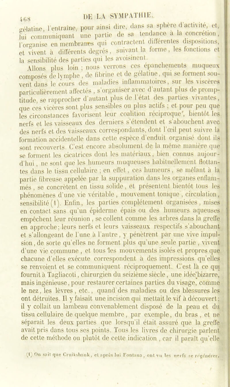 o-élatinc, l'entraîne, pour ainsi dire, dans sa sphère d activité, et, Fui communiquant une partie de sa tendance a la concrétion, l’organise en membranes qui contractent différentes dispositions, et vivent à différents degrés, suivant la forme, les fonctions et la sensibilité des parties qui les avoisinent. \lions plus loin ; nous verrons ces épanchements muqueux composés de lymphe , de fibrine et de gélatine, qui se forment sou- vent dans le cours des maladies inflammatoires, sur les viscères particulièrement affectés , s'organiser avec d’autant plus de promp- titude, se rapprocher d'autant plus de l'état des parties vivantes, que cés vicères sont plus sensibles ou plus actifs ; et pour pou que les circonstances favorisent leur coalition réciproque’, bientôt les nerfs et les vaisseaux des derniers s’étendent et s’abouchent avec des nerfs et des vaisseaux correspondants, dont l'œil peut suivre la formation accidentelle dans cette espèce d'enduit organisé dont ils sont recouverts. C’est encore absolument de la même manière que se forment les cicatrices dont les matériaux, bien connus aujour- d'hui , ne sont que les humeurs muqueuses habituellement Bottan- tes dans le tissu cellulaire ; en effet, ces humeurs, se mêlant à la partie fibreuse appelée par la suppuration dans les organes enflam- més , se concrètent en tissu solide, et présentent bientôt tous les phénomènes d’une vie véritable , mouvement tonique , circulation, sensibilité(I). Enfin, les parties complètement organisées, mises en contact sans qu’un épiderme épais ou des humeurs aqueuses empêchent leur réunion , se collent comme les arbres dans la greffe en approche; leurs nerfs et leurs vaisseaux respectifs s’abouchant et s’allongeant de l'une à l'autre, y pénètrent par une vive impul- sion, de sorte qu'elles ne forment plus qu’une seule partie , vivent d’une vie commune , et tous les mouvements isolés et propres que chacune d'elles exécute correspondent à des impressions qu’elles se renvoient et se communiquent réciproquement. C’est là ce qui fournit à Tagliacoti, chirurgien du seizième siècle, une idéeTiizarre, mais ingénieuse, pour restaurer certaines parties du visage, comme le nez, les lèvres , etc., quand des maladies ou des blessures les ont détruites. Il y faisait une incision qui mettait le vif à découvert; il y collait un lambeau convenablement disposé de la peau et du tissu cellulaire de quelque membre , par exemple, du bras , et ne séparait les deux parties que lorsqu'il était assuré que la greffe avait pris dans tous ses points. Tous les livres de chirurgie parlent de cette méthode ou plutôt de cette indication , car il paraît qu'elle (,1) On sait que Cruikslinuk, et après lui Fonlana , ont vu les nerfs se régénérer.
