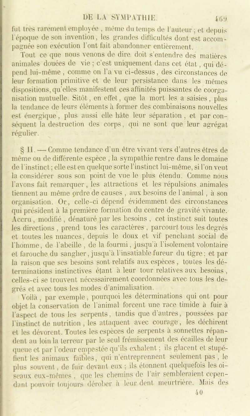 fui très rarement employée , même du temps de l’auteur ; et depuis 1 époque de son invention, les grandes difficultés dont est accom- pagnée son exécution l'ont fait abandonner entièrement. Tout ce que nous venons de dire doit s’entendre des matières animales douées de vie ; c’est uniquement dans cet état, qui dé- pend lui-même , comme on l’a vu ci-dessus, des circonstances de leur formation primitive et de leur persistance dans les mêmes dispositions, qu’elles manifestent ces affinités puissantes de coorga- nisation mutuelle. Sitôt, en effet, que la mort les a saisies, plus la tendance de leurs éléments à former des combinaisons nouvelles est énergique, plus aussi elle hâte leur séparation , et par con- séquent la destruction des corps, qui ne sont que leur agrégat régulier. §11. —• Comme tendance d'un être vivant vers d’autres êtres de même ou de différente espèce , la sympathie rentre dans le domaine de l'instinct ; elle est en quelque sorte l’instinct lui-même, si l’on veut la considérer sous son point de vue le plus étendu. Comme nous l'avons fait remarquer, les attractions et les répulsions animales tiennent au même prdre de causes , aux besoins de l'animal, à son organisation. Or, celle-ci dépend évidemment des circonstances qui président à la première formation du centre de gravité vivante. Accru , modifié , dénaturé par les besoins , cet instinct suit toutes les directions , prend tous les caractères , parcourt tous les degrés et toutes les nuances, depuis le doux et vif penchant social de l'homme, de l'abeille , de la fourmi, jusqu’à l’isolement volontaire et farouche du sanglier, jusqu’à l’insatiable fureur du tigre; et par la raison que ses besoins sont relatifs aux espèces , toutes les dé- terminations instinctives étant à leur tour relatives aux besoins , celles-ci se trouvent nécessairement coordonnées avec tous les de- grés et avec tous les modes d’animalisation. Voilà , par exemple, pourquoi les déterminations qui ont pour objet la conservation de l’animal forcent une race timide à fuir à l'aspect de tous les serpents, tandis que d’autres, poussées par l'instinct de nutrition , les attaquent avec courage, les déchirent et les dévorent. Toutes les espèces de serpents à sonnettes répan- dent au loin la terreur par le seul frémissement des écailles de leur queue et par l’odeur empestée qu’ils exhalent ; ils glacent et stupé- fient les animaux faibles, qui n’entreprennent seulement pas, le plus souvent, de fuir devant eux ; ils étonnent quelquefois les oi- seaux eux-mêmes , que les chemins de 1 air sembleraient cepen- dant pouvoir toujours dérober à leur dent meurtrière. Mais des 40