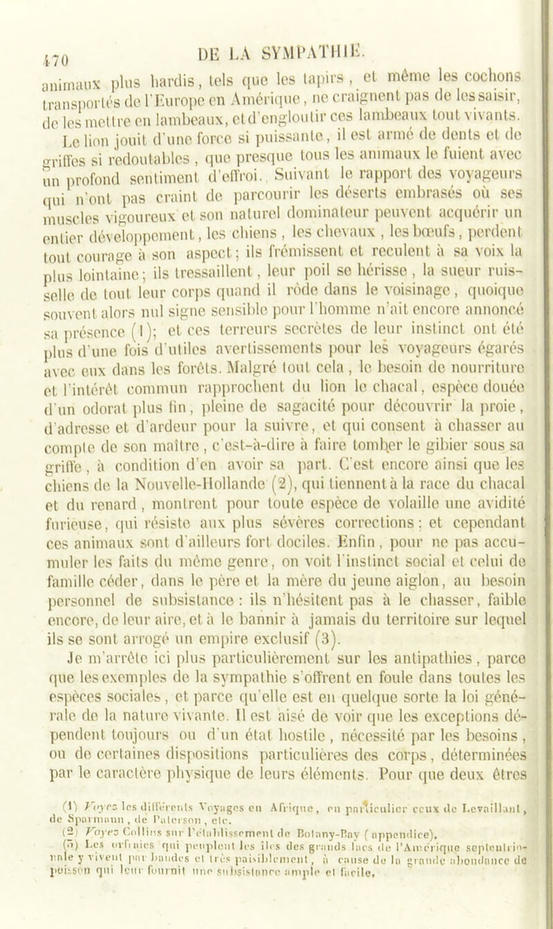 animaux plus hardis, tels que les tapirs , et même les cochons transportés de l’Europe en Amérique, ne craignent pas de les saisir, de les mettre en lambeaux, et d’engloutir ces lambeaux tout vivants. Le lion jouit d’une force si puissante, il est armé de dents et de »riiïes si redoutables , que presque tous les animaux le fuient avec un profond sentiment d’effroi. Suivant le rapport des voyageurs qui n'ont pas craint de parcourir les déserts embrasés où ses muscles vigoureux et son naturel dominateur peuvent acquérir un entier développement, les chiens , les chevaux , les bœufs, perdent tout courage à son aspect; ils frémissent et reculent à sa voix la plus lointaine ; ils tressaillent, leur poil se hérisse, la sueur ruis- selle de tout leur corps quand il rôde dans le voisinage, quoique souvent alors nul signe sensible pour l’homme n’ait encore annoncé sa présence (l); et ces terreurs secrètes de leur instinct ont été plus d’une fois d'utiles avertissements pour les voyageurs égarés avec eux dans les forêts. Malgré tout cela , le besoin de nourriture et l'intérêt commun rapprochent du lion le chacal, espèce douée d'un odorat plus lin, pleine de sagacité pour découvrir la proie, d’adresse et d’ardeur pour la suivre, et qui consent à chasser au compte de son maître, c’est-à-dire à faire tomber le gibier sous sa griffe , à condition d'en avoir sa part. C'est encore ainsi que les chiens de. la Nouvelle-Hollande (2), qui tiennent à la race du chacal et du renard, montrent pour toute espèce de volaille une avidité furieuse, qui résiste aux plus sévères corrections; et cependant ces animaux sont d'ailleurs fort dociles. Enfin , pour ne pas accu- muler les faits du même genre, on voit l'instinct social et celui de famille céder, dans le père et la mère du jeune aiglon, au besoin personnel de subsistance: ils n’hésitent pas à le chasser, faible encore, de leur aire, et à le bannir à jamais du territoire sur lequel ils se sont arrogé un empire exclusif (3). Je m’arrête ici plus particulièrement sur les antipathies, parce que les exemples de la sympathie s’offrent en foule dans toutes les espèces sociales, et parce qu elle est en quelque sorte la loi géné- rale de la nature vivante. Il est aisé de voir que les exceptions dé- pendent toujours ou d'un état hostile , nécessité par les besoins , ou do certaines dispositions particulières des corps, déterminées par le caractère physique de leurs éléments. Pour que deux êtres (ij Vfycz les diliurcnls Vpyygns en Afrique, rn pmficulicr ceux Je Lcvnilkint, de Sparmnun , de Pu loi son , etc. (2) Voyez Collins sur l'etablissement. do Bolnny-Pny { appendice). (.1) Les or fi nies rj ni peuplent les îles des grands lacs de l’Aircriquc septnnli io- unie y vivent pur Laudes et très pamblcment, à cause de la grande abondance de poisson qui leur fournit une subsistance ample et facile»