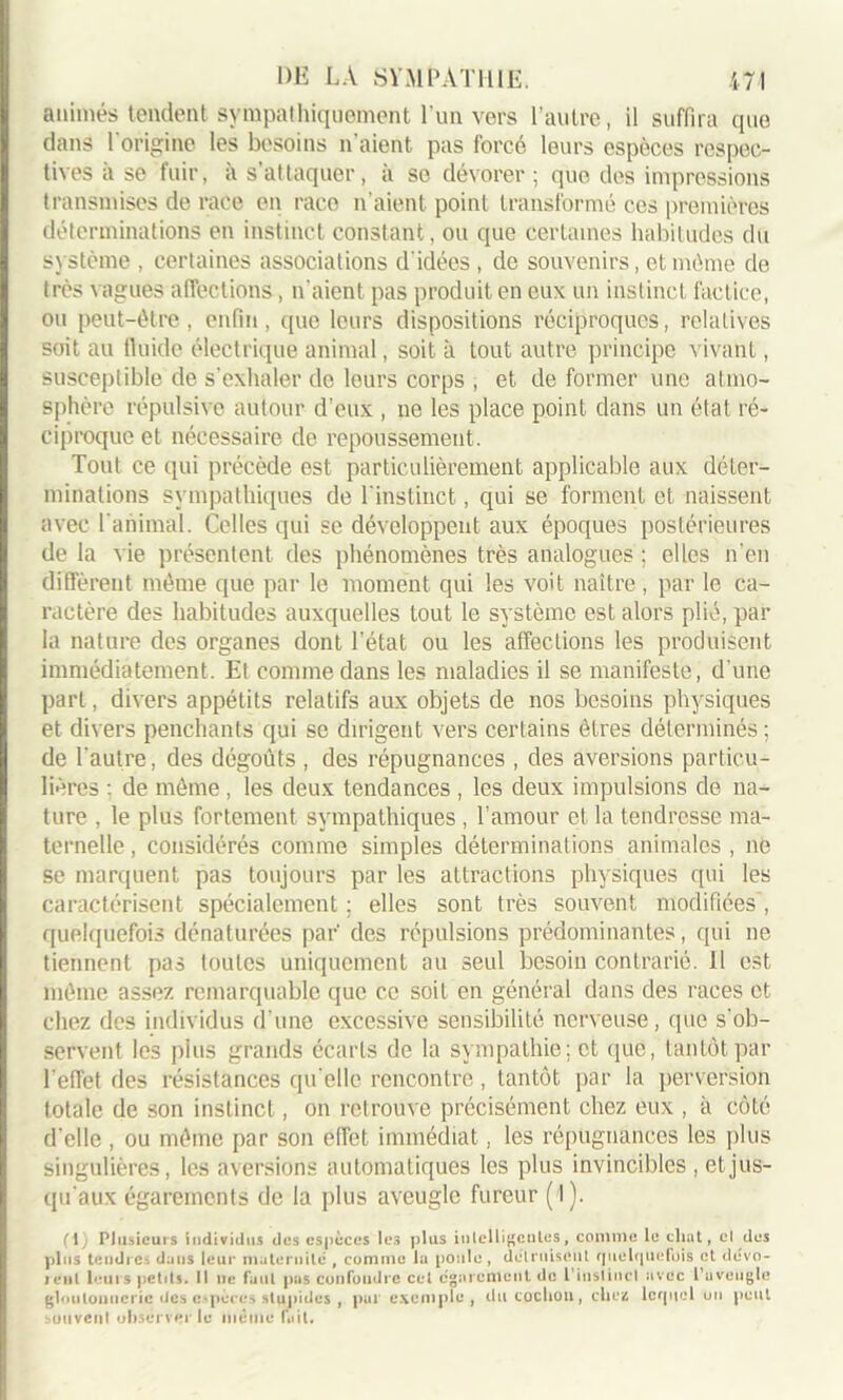 animés tendent sympathiquement l’un vers l’autre, il suffira que clans 1 origine les besoins n aient pas forcé leurs espèces respec- tives a se fuir, a s’attaquer, a se dévorer; que des impressions transmises de race en race n’aient point transformé ces premières déterminations en instinct constant, ou que certaines habitudes du système , certaines associations d'idées , de souvenirs, et même de très vagues affections, n’aient pas produit en eux un instinct factice, ou peut-être, enfin, que leurs dispositions réciproques, relatives soit au fluide électrique animal, soit à tout autre principe vivant, susceptible de s’exhaler de leurs corps , et de former une atmo- sphère répulsive autour d’eux , ne les place point dans un état ré- ciproque et nécessaire de repoussement. Tout ce qui précède est particulièrement applicable aux déter- minations sympathiques de l'instinct, qui se forment et naissent avec l’animal. Celles qui se développent aux époques postérieures de la vie présentent des phénomènes très analogues ; elles n’en diffèrent même que par le moment qui les voit naître, par le ca- ractère des habitudes auxquelles tout le système est alors plié, par la nature des organes dont l’état ou les affections les produisent immédiatement. Et comme dans les maladies il se manifesté, d’une part, divers appétits relatifs aux objets de nos besoins physiques et divers penchants qui se dirigent vers certains êtres déterminés ; de l’autre, des dégoûts , des répugnances , des aversions particu- lières : de même, les deux tendances , les deux impulsions de na- ture , le plus fortement sympathiques , l’amour et la tendresse ma- ternelle , considérés comme simples déterminations animales , ne se marquent pas toujours par les attractions physiques qui les caractérisent spécialement ; elles sont très souvent modifiées, quelquefois dénaturées par' des répulsions prédominantes, qui ne tiennent pas toutes uniquement au seul besoin contrarié. 11 est même assez remarquable que ce soit en général dans des races et chez des individus d’une excessive sensibilité nerveuse, que s’ob- servent les plus grands écarts de la sympathie; et que, tantôt par l'effet des résistances qu elle rencontre, tantôt par la perversion totale de son instinct, on retrouve précisément chez eux , à côté d’elle , ou même par son effet immédiat, les répugnances les plus singulières, les aversions automatiques les plus invincibles , et jus- qu'aux égarements de la plus aveugle fureur (1). ri Plusieurs individus des espèces les plus intelligentes, comme le chat, cl des plus tendres dans leur maternité , comme la poule, détruisent quelquefois et dévo- rent leurs petits. Il ne faut pas confondre cet égarement de l'instinct avec l’uveugle gloutonnerie des espèces stupides , pal exemple, du cochoil, cheiû lequel un peut bouvenl observer le même fait.