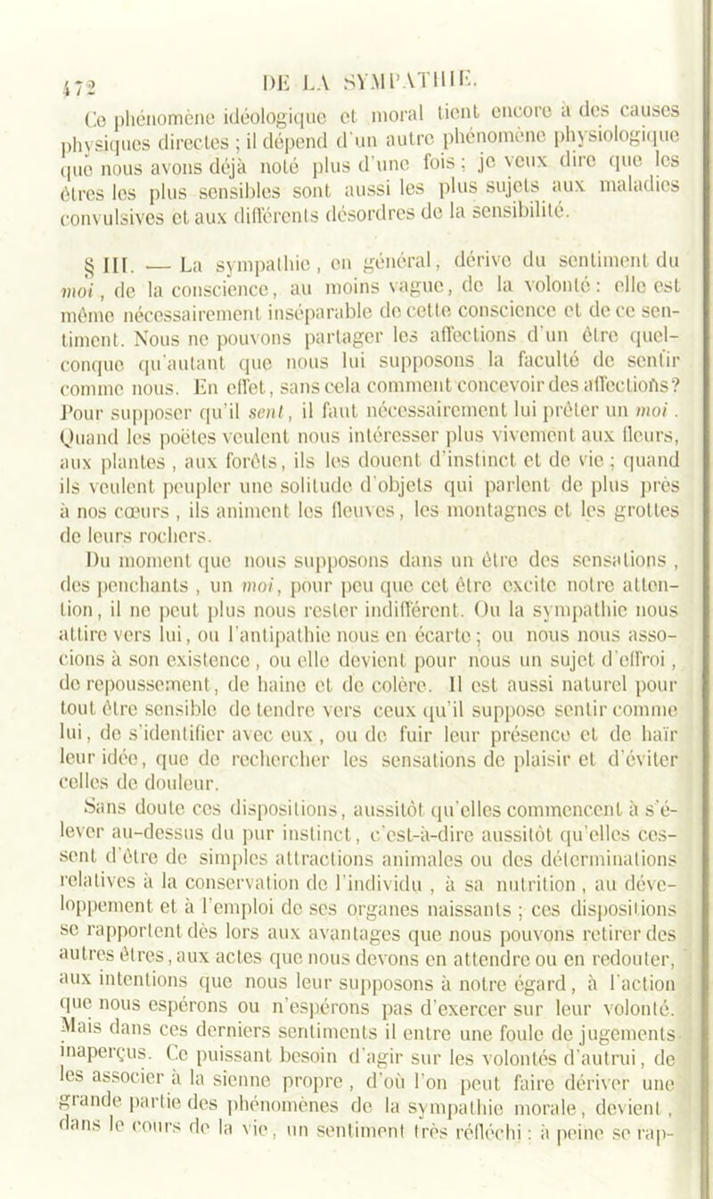 Ce phénomène idéologique et moral tient encore a des causes physiques directes ; il dépend d'un autre phénomène physiologique que nous avons déjà noté plus d’une fois; je \cux dire que les êtres les plus sensibles sont aussi les plus sujets aux maladies convulsives et aux différents désordres de la sensibilité. § III. — La sympathie, en général, dérive du sentiment du moi, de la conscience, au moins vague, de la volonté: elle est môme nécessairement inséparable de cette conscience et de ce sen- timent. Nous ne pouvons partager les affections d’un être quel- conque qu’autant que nous lui supposons la faculté de sentir comme nous. En effet, sans cela comment concevoir des affections? Pour supposer qu’il sent, il faut nécessairement lui prêter un moi. Quand les poètes veulent nous intéresser plus vivement aux fleurs, aux plantes , aux forêts, ils les douent d'instinct et de vie; quand ils veulent peupler une solitude d'objets qui parlent de plus près à nos cœurs , ils animent les fleuves, les montagnes et les grottes de leurs rochers. Du moment que nous supposons dans un être des sensations , des penchants , un moi, pour peu que cet être excite notre atten- tion, il ne peut plus nous rester indifférent. Ou la sympathie nous attire vers lui, ou l'antipathie nous en écarte; ou nous nous asso- cions à son existence , ou elle devient pour nous un sujet d’effroi, do repoussement, de haine et de colère. Il est aussi naturel pour tout être sensible de tendre vers ceux qu’il suppose sentir comme lui, de s’identifier avec eux , ou de fuir leur présence et de haïr leur idée, que de rechercher les sensations de plaisir et d’éviter celles de douleur. Sans doute ces dispositions, aussitôt qu’elles commencent à s'é- lever au-dessus du pur instinct, c'est-à-dire aussitôt qu’elles ces- sent d être de simples attractions animales ou des déterminations relatives à la conservation de l'individu , à sa nutrition , au déve- loppement et à l’emploi de ses organes naissants ; ces dispositions se rapportent dès lors aux avantages que nous pouvons retirer des autres êtres, aux actes que nous devons en attendre ou en redouter, aux intentions que nous leur supposons à notre égard, à l'action que nous espérons ou n’espérons pas d'exercer sur leur volonté. Mais dans ces derniers sentiments il entre une foule de jugements inaperçus. Ce puissant besoin d’agir sur les volontés d’autrui, de les associer à la sienne propre , d’où l’on peut faire dériver une grande partie des phénomènes de la sympathie morale, devient, flan.s le cours de la vie, un sentiment très réfléchi : a peine se rap-