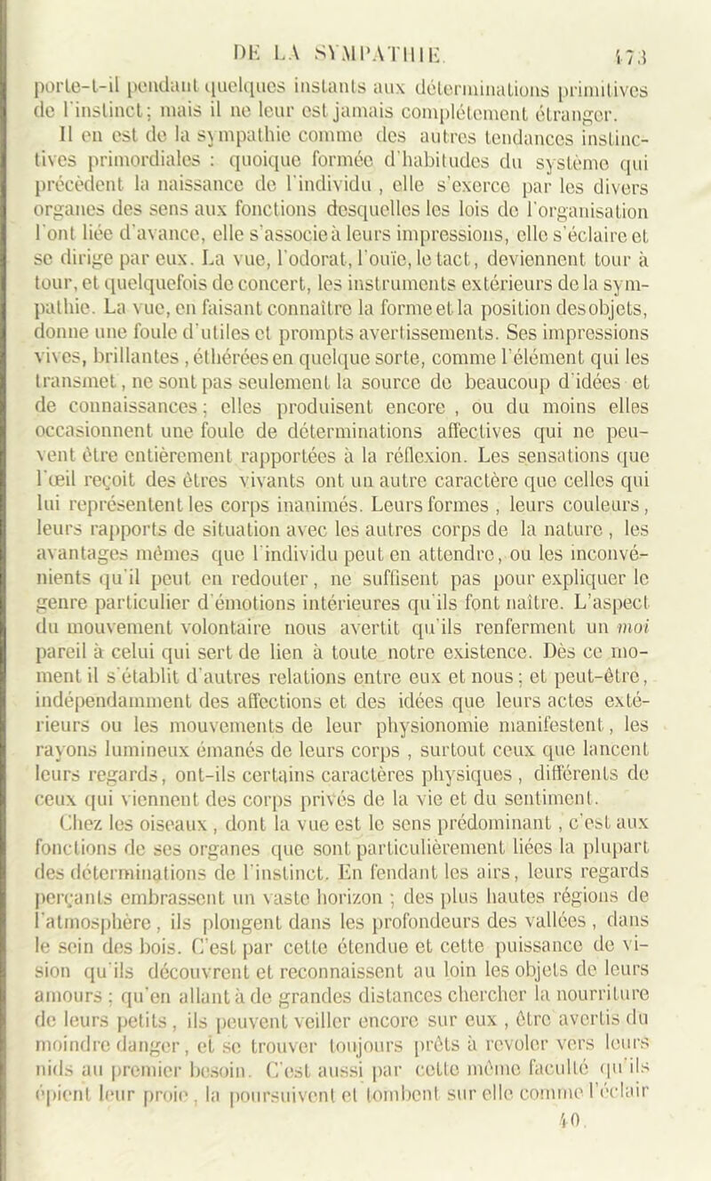 porte—L—il pendant quelques instants aux déterminations primitives de l'instinct; mais il ne leur est jamais complètement étranger. Il en est de la sympathie comme des autres tendances instinc- tives primordiales : quoique formée d'habitudes du système qui précèdent la naissance de l'individu , elle s’exerce par les divers organes des sens aux fonctions desquelles les lois de l'organisation 1 ont liée d'avance, elle s'associe à leurs impressions, elle s'éclaire et se dirige par eux. La vue, l'odorat, l'ouïe, le tact, deviennent tour à tour, et quelquefois de concert, les instruments extérieurs de la sym- pathie. La vue, en faisant connaître la forme et la position desobjets, donne une foule d'utiles et prompts avertissements. Ses impressions viv es, brillantes, éthéréesen quelque sorte, comme l'élément qui les transmet, ne sont pas seulement la source de beaucoup d'idées et de connaissances ; elles produisent encore , ou du moins elles occasionnent une foule de déterminations affectives qui ne peu- vent être entièrement rapportées à la réflexion. Les sensations que l'œil reçoit des êtres vivants ont un autre caractère que celles qui lui représentent les corps inanimés. Leurs formes , leurs couleurs, leurs rapports de situation avec les autres corps de la nature , les avantages mêmes que l'individu peut en attendre, ou les inconvé- nients qu'il peut en redouter, ne suffisent pas pour expliquer le genre particulier d émotions intérieures qu'ils font naître. L’aspect du mouvement volontaire nous avertit qu'ils renferment un moi pareil à celui qui sert de lien à toute notre existence. Dès ce mo- ment il s'établit d'autres relations entre eux et nous ; et peut-être, indépendamment des affections et des idées que leurs actes exté- rieurs ou les mouvements de leur physionomie manifestent, les rayons lumineux émanés de leurs corps , surtout ceux cpie lancent leurs regards, ont-ils certains caractères physiques , différents de ceux qui v iennent des corps privés de la vie et du sentiment. Chez les oiseaux , dont la vue est le sens prédominant, c'est aux fonctions de scs organes que sont particulièrement liées la plupart des déterminations de l'instinct. En fendant les airs, leurs regards perçants embrassent un vaste horizon ; des plus hautes régions de l'atmosphère, ils plongent dans les profondeurs des vallées , dans le sein des bois. C'est par cette étendue et cette puissance de vi- sion qu'ils découvrent et reconnaissent au loin les objets de leurs amours ; qu'en allant à de grandes distances chercher la nourriture de leurs petits, ils peuvent veiller encore sur eux , être avertis du moindre danger, et se trouver toujours prêts à revoler vers leurs nids au premier besoin. C’est aussi par celle même faculté qu'ils épient leur proie, la poursuivent el tombent sur elle comme 1 éclair 40.