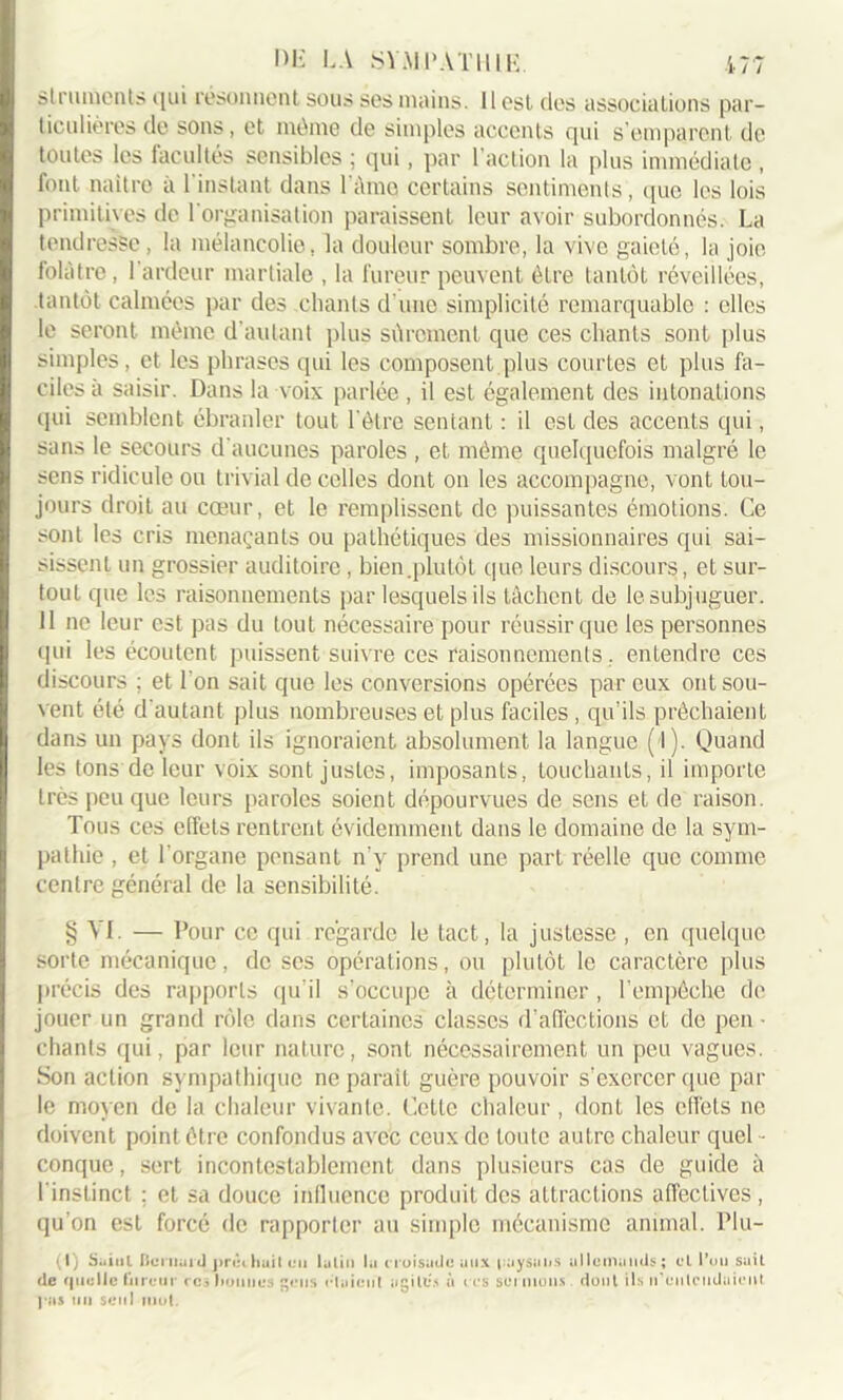 strurnents qui résonnent sous ses mains. Il est des associations par- ticulières de sons, et même de simples accents qui s’emparent de toutes les facultés sensibles ; qui, par l’action la plus immédiate, font naître à l'instant dans l àmo certains sentiments , que les lois primitives de l'organisation paraissent leur avoir subordonnés. La tendresse, la mélancolie, la douleur sombre, la vive gaieté, la joie folâtre, 1 ardeur martiale , la fureur peuvent être tantôt réveillées, tantôt calmées par des .chants d'une simplicité remarquable : elles le seront même d’autant plus sûrement que ces chants sont plus simples, et les phrases qui les composent plus courtes et plus fa- ciles à saisir. Dans la voix parlée, il est également des intonations qui semblent ébranler tout l'être sentant : il est des accents qui, sans le secours d'aucunes paroles , et même quelquefois malgré le sens ridicule ou trivial de celles dont on les accompagne, vont tou- jours droit au cœur, et le remplissent de puissantes émotions. Ce sont les cris menaçants ou pathétiques des missionnaires qui sai- sissent un grossier auditoire , bien .plutôt que leurs discours, et sur- tout que les raisonnements par lesquels ils tâchent de le subjuguer. 11 ne leur est pas du tout nécessaire pour réussir que les personnes qui les écoutent puissent suivre ces raisonnements. entendre ces discours ; et l'on sait que les conversions opérées par eux ont sou- vent été d'autant plus nombreuses et plus faciles , qu’ils prêchaient dans un pays dont ils ignoraient absolument la langue ( l). Quand les tons de leur voix sont justes, imposants, touchants, il importe très peu que leurs paroles soient dépourvues de sens et de raison. Tous ces effets rentrent évidemment dans le domaine de la sym- pathie , et l'organe pensant n’y prend une part réelle que comme centre général de la sensibilité. § VI. — Pour ce qui regarde le tact, la justesse , en quelque sorte mécanique, de scs opérations, on plutôt le caractère plus précis des rapports qu’il s’occupe à déterminer , l’empêche de jouer un grand rôle dans certaines classes d’affections et de peu • chants qui, par leur nature, sont nécessairement un peu vagues. Son action sympathique ne parait guère pouvoir s’exercer que par le moyen de la chaleur vivante. Cette chaleur, dont les effets ne doivent point être confondus avec ceux de toute autre chaleur quel - conque, sert incontestablement dans plusieurs cas de guide à l'instinct ; et sa douce influence produit des attractions affectives, qu’on est forcé de rapporter au simple mécanisme animal. Plu- (I) Saint Bernard prêchait eu latin la croisade aux paysans allemands; cl l’on sait de quelle fureur rcs lionnes gens riaient agiles à cos soi nions dont ils n’entendaient ( as un seul mot.