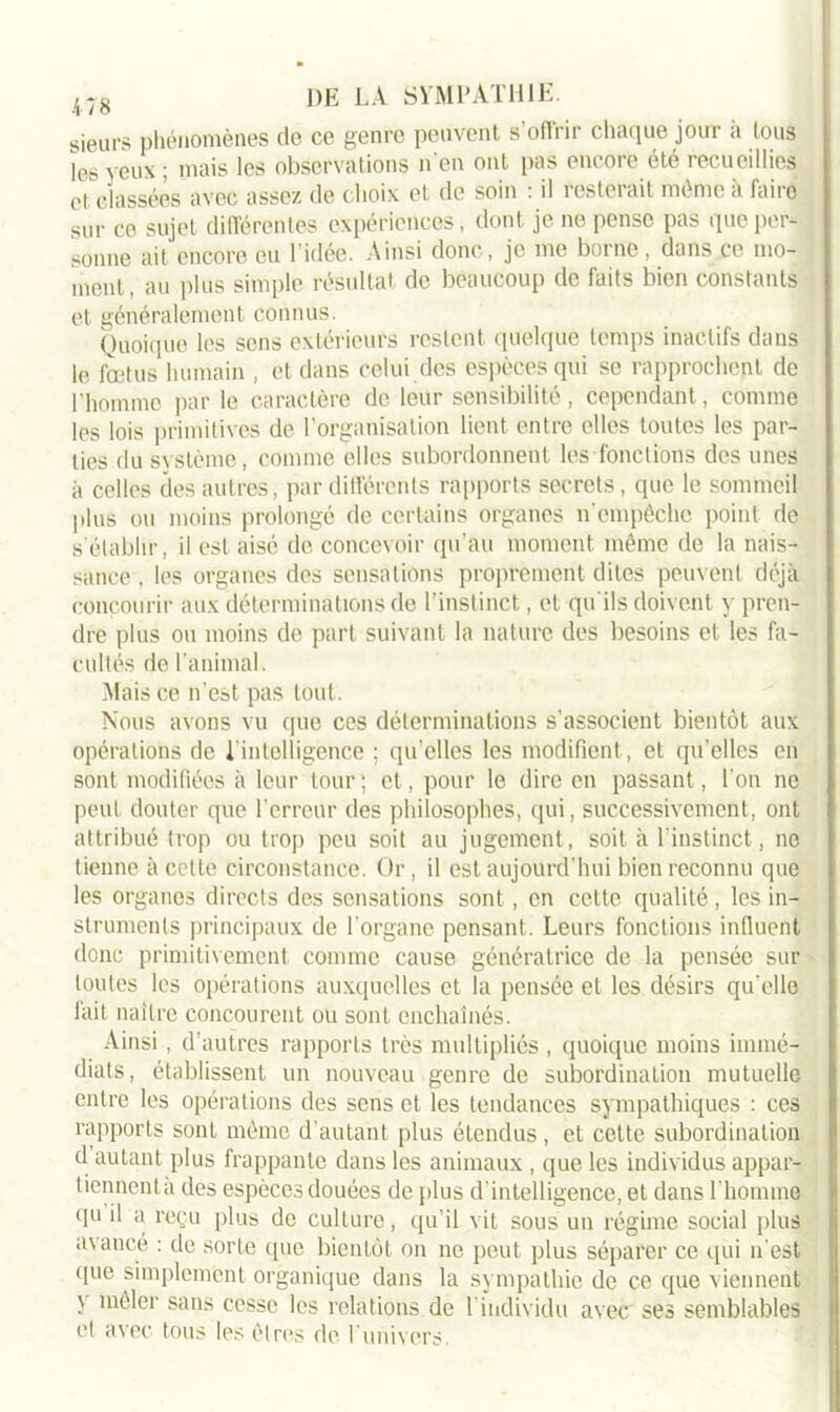 gieurs phénomènes de ce genre peuvent s’offrir chaque jour a tous les yeux ; mais les observations n’en ont pas encore été recueillies et classées avec assez de choix et de soin : il resterait même a faire sur ce sujet différentes expériences, dont je ne pense pas que per- sonne ait encore eu l’idée. Ainsi donc, je me borne , dans ce mo- ment, au plus simple résultat de beaucoup de faits bien constants et généralement connus. Quoique les sens extérieurs restent quelque temps inactifs dans le fœtus humain , et dans celui des espèces qui se rapprochent de l'homme par le caractère de leur sensibilité, cependant, comme les lois primitives de l'organisation lient entre elles toutes les par- ties du système, comme elles subordonnent les fonctions des unes à celles des autres, par différents rapports secrets, que le sommeil plus ou moins prolongé de certains organes n'empêche point de s établir, il est aisé de concevoir qu’au moment même de la nais- sance , les organes des sensations proprement dites peuvent déjà concourir aux déterminations de l’instinct, et qu’ils doivent y pren- dre plus ou moins de part suivant la nature des besoins et les fa- cultés de l'animal. Mais ce n’est pas tout. Nous avons vu que ces déterminations s’associent bientôt aux opérations de 1 intelligence ; qu’elles les modifient, et qu’elles en sont modifiées à leur tour; et, pour le dire en passant, l’on ne peut douter que l'erreur des philosophes, qui, successivement, ont attribué trop ou trop peu soit au jugement, soit à l’instinct, ne tienne à cette circonstance. Or, il est aujourd’hui bien reconnu que les organes directs des sensations sont, en cette qualité, les in- struments principaux de l’organe pensant. Leurs fonctions influent donc primitivement comme cause génératrice de la pensée sur toutes les opérations auxquelles et la pensée et les désirs qu elle fait naître concourent ou sont enchaînés. Ainsi, d’autres rapports très multipliés , quoique moins immé- diats, établissent un nouveau genre de subordination mutuelle entre les opérations des sens et les tendances sympathiques : ces rapports sont même d’autant plus étendus , et cette subordination d autant plus frappante dans les animaux , que les individus appar- tiennentà des espèces douées de plus d’intelligence, et dans l’homme qu il a reçu plus de culture, qu’il vit sous un régime social plus avancé : de sorte que bientôt on ne peut plus séparer ce qui n’est que simplement organique dans la sympathie de ce que viennent \ mêler sans cesse les relations de l’individu avec ses semblables et avec tous les êtres de I univers.