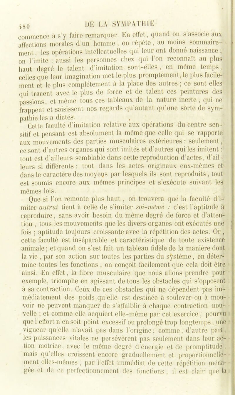 commence à s'y faire remarquer. En effet, quand on s’associe aux affections morales d’un homme , on répète, au moins sommaire- f ment, les opérations intellectuelles qui leur ont donne naissance ; on l imite : aussi les personnes chez qui l’on reconnaît au plus haut degré le talent d’imitation sont-elles, en même temps, celles que leur imagination met le [tins promptement, le plus facile- ment et le plus complètement à la place des autres ; ce sont elles qui tracent avec le plus de force et de talent ces peintures des passions, et même tous ces tableaux de la nature inerte, qui ne frappent et saisissent nos regards qu’autant qu'une sorte de sym- pathie les a dictés. Celte faculté (l imitation relative aux opérations du centre sen- sitif et pensant est absolument la même que celle qui se rapporte aux mouvements des parties musculaires extérieures : seulement, ce sont d’autres organes qui sont imités et d’autres qui les imitent : tout est d’ailleurs semblable dans cette reproduction d’actes, d’ail- leurs si différents ; tout dans les actes originaux eux-mêmes et dans le caractère des moyens par lesquels ils sont reproduits , tout est soumis encore aux mêmes principes et s'exécute suivant les mêmes lois. Que si l'on remonte plus haut, on trouvera que la faculté d’i- miter autrui tient à celle de s'imiter soi-meme : c’est l’aptitude à reproduire, sans avoir besoin du même degré de force et d’atten- tion , tous les mouvements que les divers organes ont exécutés une fois ; aptitude toujours croissante avec la répétition des actes. Or , cette faculté est inséparable et caractéristique de toute existence animale; et quand on s’est fait un tableau fidèle de la manière dont la vie , par son action sur toutes les parties du système, en déter- mine toutes les fonctions , on conçoit facilement que cela doit être ainsi. En effet, la libre musculaire que nous allons prendre pour exemple, triomphe en agissant de tous les obstacles qui s'opposent à sa contraction. Ceux de ces obstacles qui ne dépendent pas im- médiatement des poids qu’elle est destinée à soulever ou à mou- voir ne peuvent manquer de s'affaiblir à chaque contraction nou- velle ; et comme elle acquiert elle-même par cet exercice , pourvu que l’effort n'en soit point excessif ou prolongé trop longtemps, une ■ vigueur qu elle n'avait pas dans l’origine; comme, d'autre part, les puissances vitales ne persévèrent pas seulement dans leur ac- tion motrice, avec le même degré d’énergie et de promptitude, mais qu elles croissent encore graduellement et proportionnelle- ment elles-mêmes , par h effet immédiat de celle répétition ména- ! gée et de ce perfectionnement des fonctions , il est clair que la