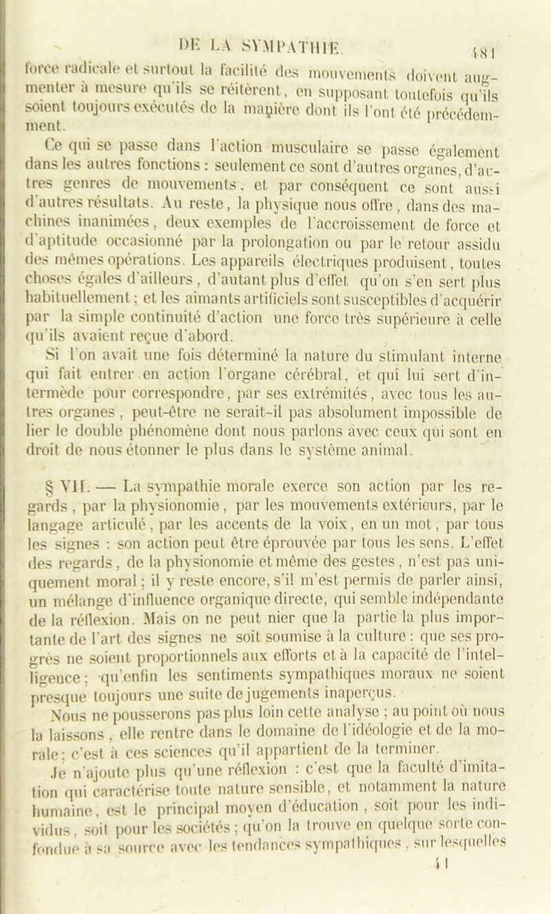 doivent aug- l)K LA SYMPATHIE. force radicale et surtout la facilité des mouvements menter à mesure qu’ils se réitèrent, en supposai!Ùoulefois’qu’îls soient toujours exécutés de la maçière dont ils l’ont été précédem- ment . Ce qui se passe dans l'action musculaire se passe également dans les autres fonctions: seulement ce sont d’autres organes, d’ai> tres genres de mouvements, et par conséquent ce sont, aussi d autres résultats. Au reste, la physique nous offre , dans des ma- chines inanimées, deux exemples de l'accroissement de force et d’aptitude occasionné par la prolongation ou par le retour assidu des mêmes opérations. Les appareils électriques produisent, toutes choses égales d’ailleurs , d’autant plus d’effet qu'on s’en sert plus habituellement; et les aimants artificiels sont susceptibles d'acquérir par la simple continuité d’action une force très supérieure à celle qu'ils avaient reçue d'abord. Si l'on avait une fois déterminé la nature du stimulant interne qui fait entrer en action l'organe cérébral, et qui lui sert d'in- termède pour correspondre, par ses extrémités, avec tous les au- tres organes , peut-être ne serait-il pas absolument impossible de lier le double phénomène dont nous parlons avec ceux qui sont en droit de nous étonner le plus dans le système animal. § VII. — La sympathie morale exerce son action par les re- gards , par la physionomie , par les mouvements extérieurs, par le langage articulé, par les accents de la voix, en un mot, par tous les signes : son action peut être éprouvée par tous les sens. L’effet des regards, de la physionomie et même des gestes , n’est, pas uni- quement moral ; il y reste encore, s’il m’est permis de parler ainsi, un mélange d’influence organique directe, qui semble indépendante de la réflexion. Mais on ne peut nier que la partie la plus impor- tante de l’art des signes ne soit soumise à la culture : que ses pro- grès ne soient proportionnels aux efforts et à la capacité de l'intel- ligence : qu’.enfîn les sentiments sympathiques moraux ne soient presque toujours une suite de jugements inaperçus. Nous ne pousserons pas plus loin cette analyse ; au point où nous la laissons , elle rentre dans le domaine de l'idéologie et de la mo- rale: c’est à ces sciences qu’il appartient de la terminer. Je n’ajoute plus qu’une réflexion : c’est que la faculté d imita- tion qui caractérise toute nature sensible, et notamment la nature humaine, est le principal moyen d’éducation , soit pour les indi- vidus, soit pour les sociétés ; qu’on la trouve en quelque sorte con- fondue a sa source avec les tendances sympathiques , sur lesquelles \ I