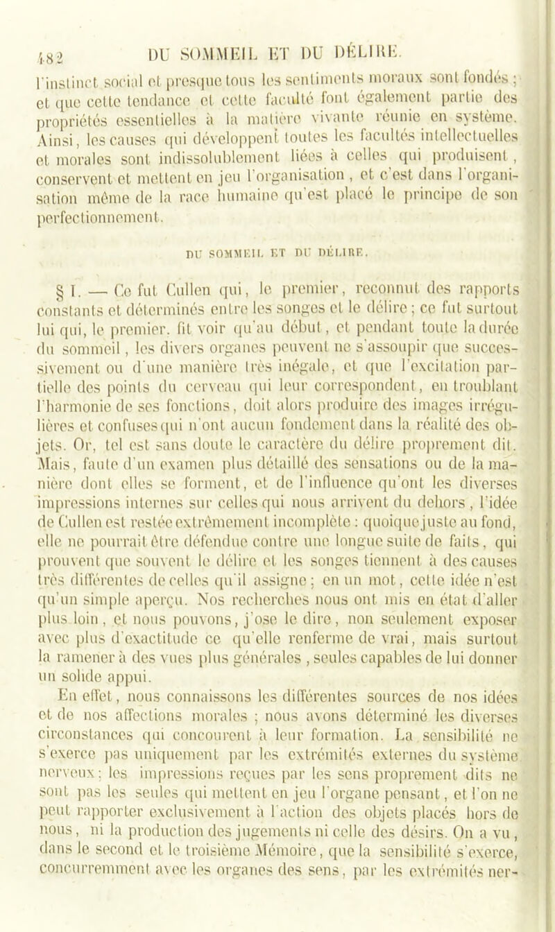 l'inslinct social et presque Ions les scnlimcnts moraux sonl fondes ; et que cette tendance et cette faculté font également partie des propriétés essentielles à la matière vivante réunie en système. Ainsi, les causes qui développent toutes les facultés intellectuelles et morales sont indissolublement liées à celles qui produisent, conservent et mettent en jeu 1 organisation , et c est dans 1 organi- sation même de la race humaine qu’est placé le principe de son perfectionnement. nu SOMMEIL ET DU DÉI.IUE. § I. — Ce fut Cullen qui, le premier, reconnut des rapports constants et déterminés entre les songes et le délire ; ce fut surtout lui qui, le premier, fit voir qu'au début, et pendant toute la durée du sommeil, les divers organes peuvent ne s’assoupir que succes- sivement ou d'une manière très inégale, et que l’excitation par- tielle des points du cerveau qui leur correspondent, en troublant l’harmonie de ses fonctions, doit alors produire des images irrégu- lières et confuses qui n'ont aucun fondement dans la réalité des ob- jets. Or, tel est sans doute le caractère du délire proprement dit. Mais, faute d’un examen plus détaillé des sensations ou de la ma- nière dont elles se forment, et de l’influence qu’ont les diverses impressions internes sur celles qui nous arrivent du dehors , l'idée de Cullen est restée extrêmement incomplète : quoiquejuste au fond, elle ne pourrait être défendue contre une longue suite de faits, qui prouvent que souvent le délire et les songes tiennent à des causes très différentes de celles qu'il assigne; en un mot, cette idée n’est qu’un simple aperçu. Nos recherches nous ont mis en état d'aller plus loin, et nous pouvons, j’ose le dire, non seulement exposer avec plus d'exactitude ce qu elle renferme de vrai, mais surtout la ramener à des vues plus générales , seules capables de lui donner un solide appui. En effet, nous connaissons les différentes sources de nos idées et de nos affections morales ; nous avons déterminé les diverses circonstances qui concourent à leur formation. La sensibilité ne s’exerce pas uniquement par les extrémités externes du système, nerveux ; les impressions reçues par les sens proprement dits ne sont pas les seules qui mettent en jeu l'organe pensant, et l'on ne peut rapporter exclusivement à l'action des objets placés hors de nous, ni la production des jugements ni celle des désirs. On a vu , dans le second et le troisième Mémoire, que la sensibilité s'exerce, concurremment avec les organes des sens, par les extrémités ner-