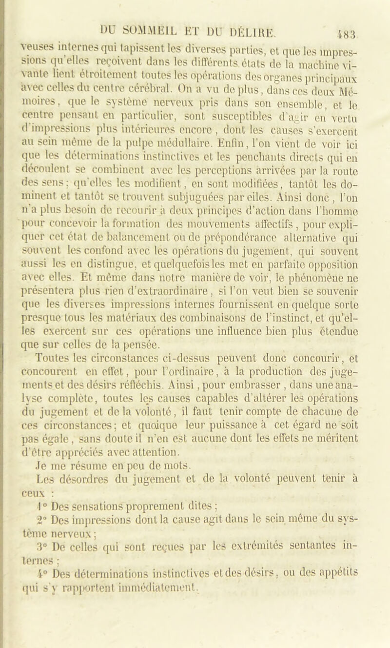 veuses internes qui tapissent les diverses parties, et que les impres- sions quelles reçoivent dans les différents états de la machine vi- vante lient étroitement toutes les opérations des organes principaux avec celles du centre cérébral. On a vu déplus, dans ces deux Mé- moires, que le système nerveux pris dans son ensemble, et le centre pensant en particulier, sont susceptibles d'agir en vertu d impressions plus intérieures encore , dont les causes s’exercent au sein même de la pulpe médullaire. Enfin, l'on vient de voir ici que les déterminations instinctives et les penchants directs qui en découlent se combinent avec les perceptions arrivées par la route des sens; qu’elles les modifient, en sont modifiées, tantôt les do- minent et tantôt se trouvent subjuguées par elles. Ainsi donc , l'on n a plus besoin de recourir à deux principes d’action dans l’homme pour concevoir la formation des mouvements affectifs, pour expli- quer cet état de balancement ou de prépondérance alternative qui souvent les confond avec les opérations du jugement, qui souvent aussi les en distingue, et quelquefois les met en parfaite opposition avec elles. Et même dans notre manière de voir, le phénomène ne présentera plus rien d'extraordinaire, si l’on veut bien se souvenir que les diverses impressions internes fournissent en quelque sorte presque tous les matériaux des combinaisons de l'instinct, et qu’el- les exercent sur ces opérations une influence bien plus étendue que sur celles de la pensée. Toutes les circonstances ci-dessus peuvent donc concourir, et concourent en effet, pour l’ordinaire, à la production des juge- ments et des désirs réfléchis. Ainsi, pour embrasser , dans une ana- lyse complète, toutes les causes capables d’altérer les opérations du jugement et de la volonté, il faut tenir compte de chacune de ces circonstances; et quojque leur puissance à cet égard ne soit pas égale , sans doute il n’en est aucune dont les effets ne méritent d’ètre appréciés avec attention. Je me résume en peu de mots. Les désordres du jugement et de la volonté peuvent tenir à ceux : 10 Des sensations proprement dites ; 2 Des impressions dont la cause agit dans le sein môme du sys- tème nerveux ; 3° De celles qui sont reçues par les extrémités sentantes in- ternes ; 4° Des déterminations instinctives et des désirs, ou des appétits qui s'y rapportent immédiatement.